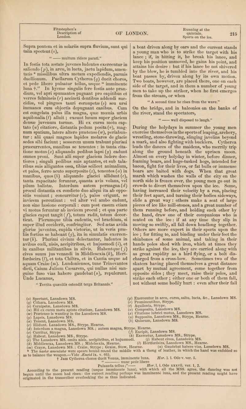 Fitzstephen’s Running at the Description of OF LONDON. quintain. 215 London. Sports on the ice. Supra ponteni et in solariis supra fluvium, sunt qui talia spectent (o), “-multum ridere parati.” In festis tota testate juvenes ludentes exercentur in saliendo (p), in arcu, in lucta, jactu lapidum, amen- tatis * missilibus ultra metam expediendis, parmis duellionum. Puellarum Cytherea (g) ducit chores, et pede libero pulsatur tellus, usque “ imminente lima fIn hyeme singulis fere festis ante pran- dium, vel apri spuraantes pugnant pro capitibus et A^erres fulmineis (r) accincti dentibus addendi suc- cidise, vel pingues tauri cornupetse (s) seu ursi immanes cum objectis depugnant canibus. Cum est congelata palus ilia magna, qute moenia urbis aquilonalia (f) alluit; exeunt lusum super glaciem densse juvenum turmse. Hi ex cursu motu cap- tato (m) citatiore, distantia pedum posita ('»), mag¬ num spatium, latere altero prtetenso (w), perlabun- tur : alii quasi magnos lapides molares de glacie sedes sibi faciunt ; sessorem unum trahunt pluriini prsecurrentes, manibus se tenentes : in tanta cita- tione motus (x) aliquando pedibus lapsi (y) cadunt omnes proni. Sunt alii super glaciem ludere doc- tiores ; singuli pedibus suis aptantes, et sub tala- ribus suis alligantes ossa, tibias scilicet anirnalium, et palos, ferro acuto superposito (s), tenentes (a) in manibus, quos (6) aliquando glaciei allidunt (c), tanta rapacitate feruntur, quanta avis volans, vel pilum balistse. Interdum autem permagna(c?) procul distantia ex condicto duo aliqui ita ab oppo- sitis veniunt ; concurritur (e), palos erigunt, se invicem percutiunt : vel alter vel ambo cadunt, non sine Isesione corporali: cum post casum etiam vi motus feruntur ab invicem procul; et qua parte glacies caput tangit (/), totum radit, totum decor- ticat. Plerumque tibia cadentis, vel brachium, si super illud cecideidt, confringitur. Sed eetas avida glorise juventus, cupida victorim, ut in veris prm- liis fortius se habeant (^), ita in simulatis exercen¬ tur (k). Plurimi civium delectantur, ludentes in avibus coeli, nisis, accipitribus, et hujusmodi (i), et in canibus militantibus in silvis. Habentque (y) cives suum jus A’^enandi in Middlesexia (k), Hert- fordscira (1), et tota Chiltra, et in Cantia usque ad aquam Crairn (m). Lundonienses, tunc Trinovantes dicti, Caium Julium Ceesarem, qui nullas nisi san¬ guine fuso vias habere gaudebat(w), repulerunt. Unde Lucanus, “ Territa qusesitis ostendit terga Britannis.” a boat driven along by oars and the current stands a young man Avho is to strike the target Avith his lance ; if, in hitting it, he break his lance, and keep his position unmoved, he gains his point, and attains his desire : but if his lance be not shivered by the bloAv, he is tumbled into the river, and his boat passes by, driven along by its ovai motion. Two boats, however, are placed there, one on each side of the target, and in them a number of young men to take up the striker, when he first emerges from the stream, or when “ A second time he rises from the wave.” On the bridge, and in balconies on the banks of the river, stand the spectators, “-well disposed to laugh.” During the holydays in summer the young men exercise themselves in the sports of leaping, archery, wrestling, stone-throwing, slinging javelins beyond a mark, and also fighting with bucklers. Cytherea leads the dances of the maidens, who merrily trip along the ground beneath the uprisen moon. Almost on every holyday in winter, before dinner, foaming boars, and huge-tusked hogs, intended for bacon, fight for their lives, or fat bulls or immense boars are baited with dogs. When that great marsh which washes the walls of the city on the north side is frozen over, the young men go out in crowds to divert themselves upon the ice. Some, having increased their velocity by a run, placing their feet apart, and tuiming their bodies sideways, slide a great way : others make a seat of large pieces of ice like mill-stones, and a great number of them running before, and holding each other by the hand, draw one of their companions who is seated on the ice : if at any time they slip in moving so swiftly, all fall down headlong together. Others are more expert in their sports upon the ice ; for fitting to, and binding under their feet the shinbones of some animal, and taking in their hands poles shod with iron, which at times they strike against the ice, they are carried along with as great rapidity as a bird flying, or a bolt dis¬ charged from a cross-boAv. Sometimes two of the skaters having placed themselves a great distance apart by mutual agreement, come together from opposite sides ; they meet, raise their poles, and strike each other ; either one or both of them fall, not without some bodily hurt : even after their fall (o) Spectant, Lansdown MS. (p) Exercentur in arcu, cursu, saltu, lucta, &c., Lansdown MS. (g) Cithara, Lansdown MS. (r) Prorninentibus, Strype. (s) Cornipetae, Lansdown MS. (t) Aquilonia, Strype. (m) Hii ex cursu motu aptato citatiore, Lansdown MS. (v) Composita, Lansdown MS. (w) Praetenso is wanting in the Lansdown MS. (x) Citatione lubrici motus, Lansdown MS. (y) Lapsis, Lansdown MS. (z) Suposito, Lansdown MS., Strype, Hearne. (a) Tenent, Lansdown MS. (6) Quiscum, Lansdown MS. (c) Illidunt, Lansdown MS., Strype, Hearne. (d) Interdum a magna, Lansdown MS.; autem magna, Strype, Hearne. (e) Curritur, Strype (/) Excipit, Lansdown MS. ig) Habeat, Lansdown MS., Strype. (A) Exercetur, Lansdown MS., Strype. (i) The Lansdown MS. omits nisis, accipitribus, et hujusmodi. (j) Habent cives, Lansdown MS. (A) Middlesexa, Lansdown MS.; Midelsexia, Hearne. (1) Hertfordsira, Lansdown MS., Hearne. (m) Crayae, Lansdown MS.; Craiae, Strype ; Graiae, Stow, Hearne. (ra) Gaudebat habere vias, Lansdown MS. * The haslce amentata were spears bound round the middle with a thong of leather, in which the hand was enfolded so as to balance the weapon.—Vide JEneid ix. v. 665. t Jam Cytherea chores ducit Venus, imminente luna. Hor. 1. i. Odev. ver. 5. “-nunc pede libero Pulsanda tellus - Hor. 1. i. Ode xxxvii. ver. 1, 2. According to the present reading (usque imminente luna), with which all the MSS. agree, the dancing was not begun until the moon had risen: the correct reading perhaps was imminente luna, and the present reading might have originated in the transcriber overlooking the m thus indicated.