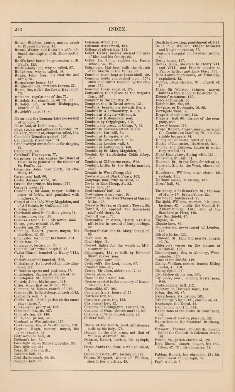 Brown, Stephen, grocer, mayor, sends to Prussia for corn, 42. Brune, Waller, and Rosia his wife, 40 ; found the hospital of St. Mary Spittle, 63. Buck’s head borne in procession at St. Paul’s, 125. Bucklesbury, 86 ; why so called, 97. Budge row, why so called, 94. _ Bugge, John, Esq., his charities and arms, 76. Burgavenny house, 127. Burghkennings, or watch-towers, 27. Burse, the, called the Royal Exchange, 73. Butchers, regulations of the, 71. Buttolph, St., church of, 48. 78. 115. Buttolph, St., without Bishopsgate, church of, 62. Buttolph’s gate, 17. 78, Caesar and the Romans take possession of London, 2. Caire-Lud, or Lud’s town, 1. Cage, stocks, and pillory onCornhill, 72. Calvary, mount of, chapel so called, 160. Camden’s Remains quoted, 105. Candle wick street ward, 81. Candlewright street famous for drapers, 82. Canonhury, 141. Cardinal’s Hat tavern, 77. Carpenter, Jenkin, causes the Dance of Death to he painted in the cloister of St. Paul’s, 122. Carpenter, John, town clerk, his cha¬ rities, 42. Carpenters’ hall, 66. Castle Baynard ward, 135. Caxton the printer, his house, 176. Cernet’s tower, 98. Champneis, Sir John, mayor, huilds a tower of brick, and punished with blindness, 51. Chapel of our lady Mary Magdalen, and of All Saints, by Guildhall, 103. Charing cross, 168. Charitable alms in old time given, 34. Charterhouse, the, 160. Chaucer’s tomb, 171; his works, ibid. Cheap, great conduit of, 99. Chester inn, 29. 165. Chichley, Robert, grocer, mayor, his charities, 42. 85. Chichester, bishop of, his house, 164. Chick lane, 49. Chirurgery, lecture on, 29. Choir of Katherine’s hospital, 47. Christ Church founded by Henry VIII. 19. Christ’s hospital founded, ibid. Christianity, its introduction into Eng¬ land, 177. Christmas sports and pastimes, 37. Christopher, St., parish church of, 70. Christopher, St., legend of, 126. Church, John, his bequest, 141. Cities, when first instituted, 200. Clement, St. Danes, church of, 166. Clement, St., in Eastcheap, church of, 82. Clement’s well, 5. 7. Clerks’ well, ibid. ; parish clerks enact plays there, 7. Clerkenwell, priory of, 162. Clement’s inn, 29. 167. Clifford’s inn, 29. 146. Clink, the, prison, 151. Clochard at Westminster, 175. Clock-house, the, at Westminster, 178. Clopton, Hugh, mercer, mayor, his great charity, 42. Clothworkers’ hall, 50. Cobham’s inn, 52. Cock-fighting on Shrove Tuesday, 35. Cock-fighting, 214. Coke, Sir Edward, 61. Cokedon hall, 50. Cold Harborough, 88, 89. Coleman haw, 56. Coleman street, 107. Coleman street ward, 104. CoUege of physicians, 138. Collet, Henry, mercer, ancient pictures of him and his family, 95. Collet, Dr. John, endows St. Paul’s school, 43. 123. Columbars, Matthew, built the church of St. Martin in the Vintry, 93. Common beam kept at Leadenhall, 59. Common fields encroached upon, 157; such enclosures resisted by the citi¬ zens, 159. Common Pleas, court of, 174. Companies, their place at the mayor’s feast, 197. Compter in the Poultry, 99, Compter, the, in Bread street, 131. Conduits, benefactors towards the, 8. Conduit in Aldermanbury, 8. 110. Conduit at Aldgate without, 8. Conduit at Bishopsgate, ibid. Conduits by Cripplegate, 112, Conduit, the great, in Cheap, 7, 99. Conduit in Coleman street, 8, 107. Conduit in Cornhill, 71. Conduit at Dowgate, 8. 87, Conduit in Grass street, 8. 80. Conduit at London wall, 8. Conduit at Lothbury, 8. 106. Conduit by St. Mary Magdalen, 8. Conduit by St. Nicholas Colde abbey, ibid. Conduit at Oldbourne cross, ibid. Conduit, Little, by the Stocks market, ibid. Conduit in West Cheap, ibid. Convocation of Black Friars, 163. Conyhope lane, why so called, 99, Cooks in East Cheap, 31. 82. Cooks’ hall, 115. Cordwainers’ hall, 131. Cordwainer street ward, 94. Corn mill on the river Thames at Queen- hithe, 133. Cornette Stowre, or Cernet’s Tower, 98. Cornhill, old apparel and household stuff sold there, 82. Cornhill ward, 71. Cornwallis, mistress, Henry VIIIth’s gift to her in reward of fine puddings, 52. Corpus Christi and St. Mary, chapel of, 99. Cosin lane, 87. Cowbridge, 11. Cresset lights for the watch at Mid¬ summer, 39. Cripplegate, 13; re-built by Edmond Shaw, mayor, ibid. Cripplegate ward, 109. Cromwell’s, the Lord, house, 67. Crooked lane, 81, Crosby, Sir John, alderman, 17. 65. Crosby place, 65. Cross in the Strand, 166. Crosses erected to the memory of Queen Eleanor, 168. Crounsilde, 97. 102. Crutched friars, house of, 56. Curriers’ row, 66. Curtain theatre, the, 158. Cdstomers’ key, 52. Customs of Billingsgate, ancient, 78. Customs of Grass church market, 80. Customs of Wool church haw, 85. Cutlers’ hall, 92. Dacre of the South, Lord, almshouses built by his lady, 176. Dagger in the city arms, not that of William Walworth, 83. Dalusse, Robert, barber, his epitaph, 93. Dame Annis the clear, a well so called, 7. Dance of Death, 42 ; history of, 122. Danne, Margaret, widow of William, sheriff, her charities, 43. Death by drowning, punishment of, 9.25 De la Pole, William, knight banneret and king’s merchant, 77. Denton’s hospital for frenzied people, 52. Derby house, 137. Dewes, Giles, librarian to Henry Vll. and VIII., and French master to Prince Arthur and Lady Mary, 106. Dies Commemorationis, or Mind day, * explained, 42. Dionys, Back church, St., church of, 76. Dixie, Sir Wolstan, skinner, mayor, founds a free school at Bosworth, 43. Doctors’ commons, 137. Doles at funerals, 60. Dolphin inn, the, 62. Dowgate, or Downgate, 16. 86. Downgate ward, 86. Drapers’ almshouses, 113. Drapers’ hall, 68; history of the com¬ pany, 68 n. Drewry house, 113. Drope, Robert, draper, mayor, enlarged the Conduit on Cornhill, 72 ; his cha¬ ritable bequests, 74. Duchy of Lancaster, court of, 175. Duchy of Lancaster, liberties of, 164. Dudley and Empson, houses in which they resided, 84. Duke Humphrey, dining with, 125. Dunstan’s, St., hill, 51. Dunstan, St., in the East, church of, 51. Dunstan, St., in the West, church of, 146. Dunthorne, William, town clerk, his epitaph. 111. Durham house, its history, 167. Dyers’ hall, 89. Eastcheap, a flesh market, 81; the sons of Henry IV. beaten there, 82. Eastcheap, butchers of, 79. Eastfield, William, mercer, his bene¬ factions, 42; builds the Conduit in Aldermanbury, 110; and at the Standard at Fleet, 146. East Smithfield, 47. Ebgate, 16. Ebgate lane, 80. Ecclesiastical government of London, 177. Edred’s hithe, 133. Edmond, St., king and martyr, church of, 76. Elderton’s verses on the statues at Guildhall, 102. Eleemosynary, the, or Almonry, West¬ minster, 176. Elms at Smithfield, 142. Elsing, William, mercer, founds Elsing Spital, 41. 110. Elsing Spital, 110. Ely, bishop of, his inn, 144. Ely place, ibid.; solemn feasts there, ibid. Embroiderers’ haU, 117. Epigram on Hatton’s tomb, 126. Erbar, the, 86, 87. Essex house, its history, 165. Ethelburge Virgin, St., church of, 64. Exchange, the Royal, 44. Exchequer, court of, 174. Executions at the Elms in Smithfield, 142. Execution of pirates, place of, 157. Executions at the Standard in Cheap, 100. Eremew, Thomas, goldsmith, mayor, builds the Conduit in Coleman street, 107. Ewine, St., parish church of, 128. Eyre, Simon, draper, mayor, his cha¬ rities, 42. 72 ; his character, 58. Fabian, Robert, his chronicle, 42; his monument and epitaph, 75. Fag’s well, 5. 7.