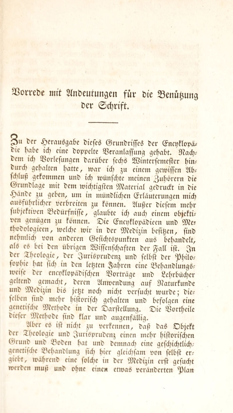 aSorrebe mit Stnbeurungen für bi'e Senu^ung ber 0c{)rift t'cr »£>erau^ga6e biefe^ dJrunbnjfe^ ^er Me habe td) eine hoppelte ^crantaffung gehabt hem id) q^orlefimgen harüber feebö Sßinterfemejler bim hiircb gehalten mar td) einem gemijjen %hf fcblu^ gefommen iinh id) münfebte meinen 3iibbrern hie ©runhiage mit hem micbtigflen 50taterial gehrueft in hie »^änhe geben, um in münh(id)en ©rlduterungen mich auöfübrlidber ocrbreiten gu fönnen* 5tuper hiefem mehr fubj'efnoen ^ehürfnijTe, glaubte id) and) einem objeftu i'en genügen ^u fönnen» ©ie ©ncpflopähieen unh 5[Jie? thohologieen, melcbe mir in her ^Jtehijin befi^en, finh nebndicb oon anheren @efid)tt^punften auö bebanhelt, a(6 eö bei hen übrigen 2öijTenfd)aften her galt ifr 3n her 2:beo(ügie, her ^uri^pruhen^ unh fetbfl her ^(;ilo.- fopbie bat fid) in hen lebten Saf;ren eine ^ebanhlungö.^ meije her encpflopähifd)en ^^ortrdge unh Scl)rbüd)er geltenh gemad)t, heren 5(nmenhung auf 9^aturfunhe unh 'iDZehi^in biö je^t nod) nid)t oerfud)t murhe; hie^ felben )inh mehr biftorijd) gehalten unh befolgen eine genctifdie 5)tetbohe in her ©arileUung* ^ort^eile hiefer gjietbohe finh flar unh augenfällig* 'Über eö ift nid)t ^n oertennen, haf haö Objeft her Rheologie unh Quriopruhenj einen mehr ht|torifd)en ©runh unh ^ohen bat unh hemnad) eine gefd)id)tlid); genetische ^^el)anhlung |id) hier gleid)fam oon felbft er^ giebt, mdbrenh eine folcbe in her OJ^ehijin erft gefud)t merhen niuji unh ohne einen etmaö oerdnherten ^lan