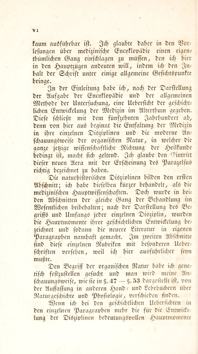 faum aus5fiil)rbar ijl. 3*^} baber in Den 53or; (efungcn über meD{^{mfd)e (5nci)f(op(iD{e einen eiaen? tbümiiei^en @ang einfd}lagen 511 nnijT^n, Den id) hier in Den J^aupt^ügen anDeuten und/ inDem id) Den ^n; halt Der 0d}rift unter einige allgemeine @efid)töpunfte bringe* 3n Der (Einleitung habe id)/ nad) Der !^ardellung Der ^lufgabe Der (EncnllcpäDie unD Der allgemeinen 0[)tetboDe Der Unterfudiung/ eine Ueberfid)t Der gcfd)id)t- lid)en (Entmidelung Der ^ÖieDijin im ^lltertbum gegeben* ©iefe fd)ließt mit Dem fünfzehnten ^^abrbunDert ab/ Denn i>on hier auö beginnt Die (Entfaltung Der 'D^ieDizin in ihre einzelnen ^^^'^'berne fd)auungpn;)eife Der organifd)en ^atur/ in mcld)er Die ganze jetzige miüenfd)aft(icl)e ^id)tung Der *^eiIfunDe beDingt ifl/ mad)t fid) geltenD* 3d) glnube Den O^intritt Diefer neuen ^ilera mit Der (Erfd^einung De‘3 ^})arazelfuiJ rid)tig bezeid)nct z« haben* ©ie naturbiftcrifd)en ©ieziplinen bilDcn Den erfreu 5lbfd)nitt; id) habe Dicfelben kürzer bebanDelt/ alP Die meDizinifd)en xgyauptmifienfdiaften* ©cd) unirDe in beu Den 5lbfd)nitten Der glcid)e @ang Der ^^cbanDlung im 2öefentlid)en bcibebalten; nad) Der !r)arrfellung Deö grip unD UmfangP jeDer einzelnen ©iPzipIin/ murDcn Die *f)auptmomente ihrer gefd)id)tlid)cn (Entmicfclung be? Zeid)net unD foDann Die neuere Literatur in eigenen Paragraphen namhaft gemad)t* 3m z^^uiten ^^bfd)nitte finD Diefe einzelnen D^ubrilen mit befonDeren lieber^ fd)riften t^crfeheii/ meil id) l)kv auPführlid)cr fenn mufte* ©en ^^egriff Der organifd)en D^atur habe id) gene^ tifd) feftzudelien gefud)t unD man mirD meine iHiu fd)auungemeife/ mic fic in §.47 — §. 53 Dargcfrellr ifr, von Der IHuffaifung in anDercn *r)anD^ unD ^ebrbud)ein über 9?aturgefd)id)te unD phpfiologie, vcrfd)ieDen finDen. )lÖcnn id) bei Den gcfd)id)t(id)en Ueberfidnen in Den einzelnen Paragraphen mehr Die für Die (Ennviefe hing Der ^i^z^plincn beDcutungPvollen *f»aui.Hmoinenre