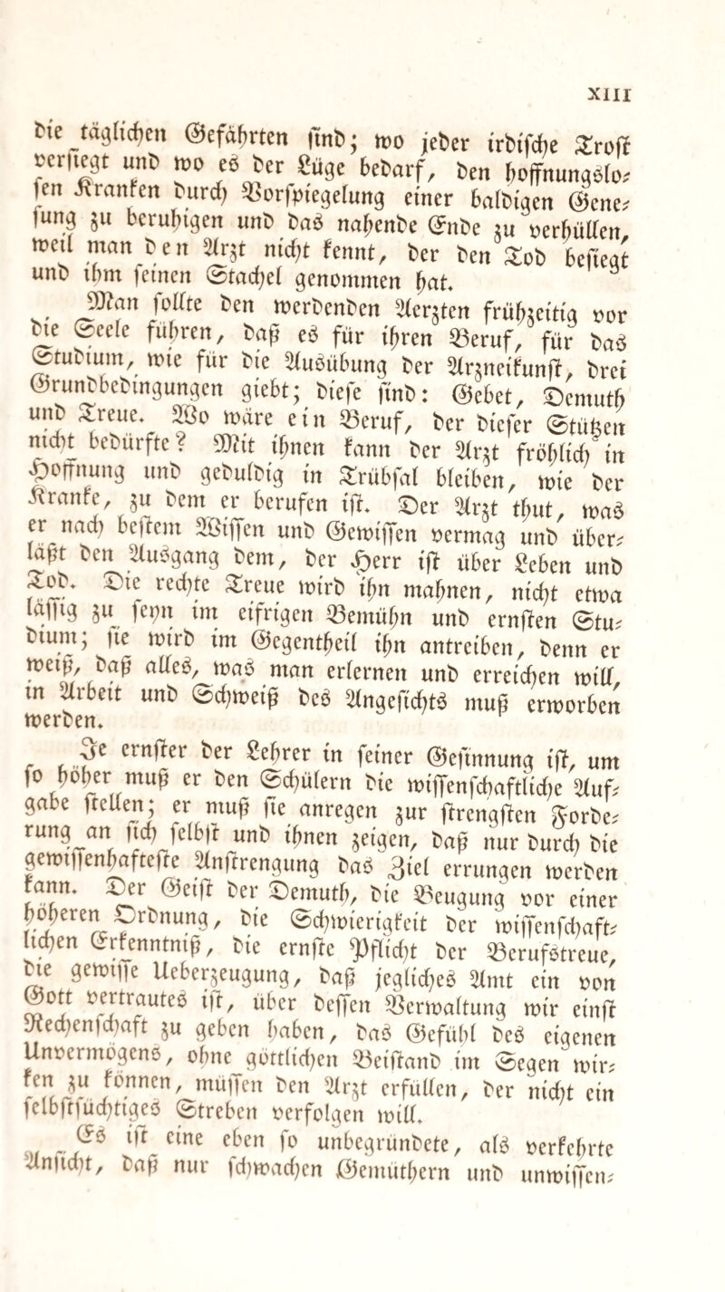 fie täghcfjen @efat)rten |m&j wo icber irWfche STroff ocriiegt unt) wo eß ter Süge btiarf, ßen boffnungßlo. fen ilranfen ßurd; ^horfoiegerung einer ßnitigen @ene,' fung ju beruhigen unC baß na^enbe (Jnbe ju »erbütten roe.1 man ben ^rje nicf;t fennt, ber ben Xob bejiegt unb ihm feinen ©tacbei genommen fiat. 5Kan folfte ben werbenben äferjten frübjeitig oor ^e ©eefe fuhren, baß eß für ißren «eruf, für baß ©tubium, wie für bte 2(ußühung ber Strjneifunft, bret ©runbhebmgungen giebt; bfefe finb: ©ebet, ©emuth unb Streue. Sßo wäre ein 33eruf, ber btefer ©tüfeen mcht bebürfte? awit ihnen tann ber 2frjt fröhticiMrt |)orrnung unb gebutbig in Strübfal bfeiben, wie ber ßtranfe, }u bem er berufen iß. ©er Sfr^t thut, waß er nad) beßem Sßtßen unb ©ewiffen »ermag unb über, faßt ben Stußgang bem, ber |)err iß über «eben unb ^ou 4^ie redete ^reue itjirb i^n mahnen, ni'd)t etma fej^n i'rtt etfri'geit ^einü^n unb ernjTen (Btu^ tium, |ie tüirb im @cgent^e{( i^n antrciben, Denn er Dag aue^, traö man erfernen imD erreichen tm'lT m Meit unt) (Bd)tve{ß Deö 2lngcf(d)tS muß erworben tnercen» r <■ crnßer ber Sehrer in feiner ©efinnung iß, um fo hoher muß er ben ©diülern bie wißenfdiaftlidie Stuf^ gäbe ßeßen; er muß ße anregen jur ßrengßen gorbe.' rung an ttd) felbß unb ihnen feigen, baß nur bureß bie gewißen^fteße ^mtrengung baß ßiel errungen werben rann. :^r ©eiß ber ©emuth, bie ^^eugung »or einer höheren .^rbnung, bie ©eßwierigfeit ber wi|Tenfdiaft.' li^en Sr^enntniß, bie ernße 'Jfßidß ber SBcrufßtreue, ^e gewiiie Ueberjeugung, baß fegiidjeß Stnit ein »on ©Ott oertrauteß ift, über beffen SBcrwaltung wir einß „edfenfdinft 5u geben haben, baß ©efühf beß eigenen Unoermogenß, ohne^gbttlidien 33eißanb im ©egen wir; '•^‘■5' «fulfcn, ber nidit ein felbßtucßtigjß ©treben »erfolgen witt. . 'it eine eben fo unbegrünbete, afß »erfchrte ütniidit, baß nur idjwadien ©emüthern unb unwißeit;