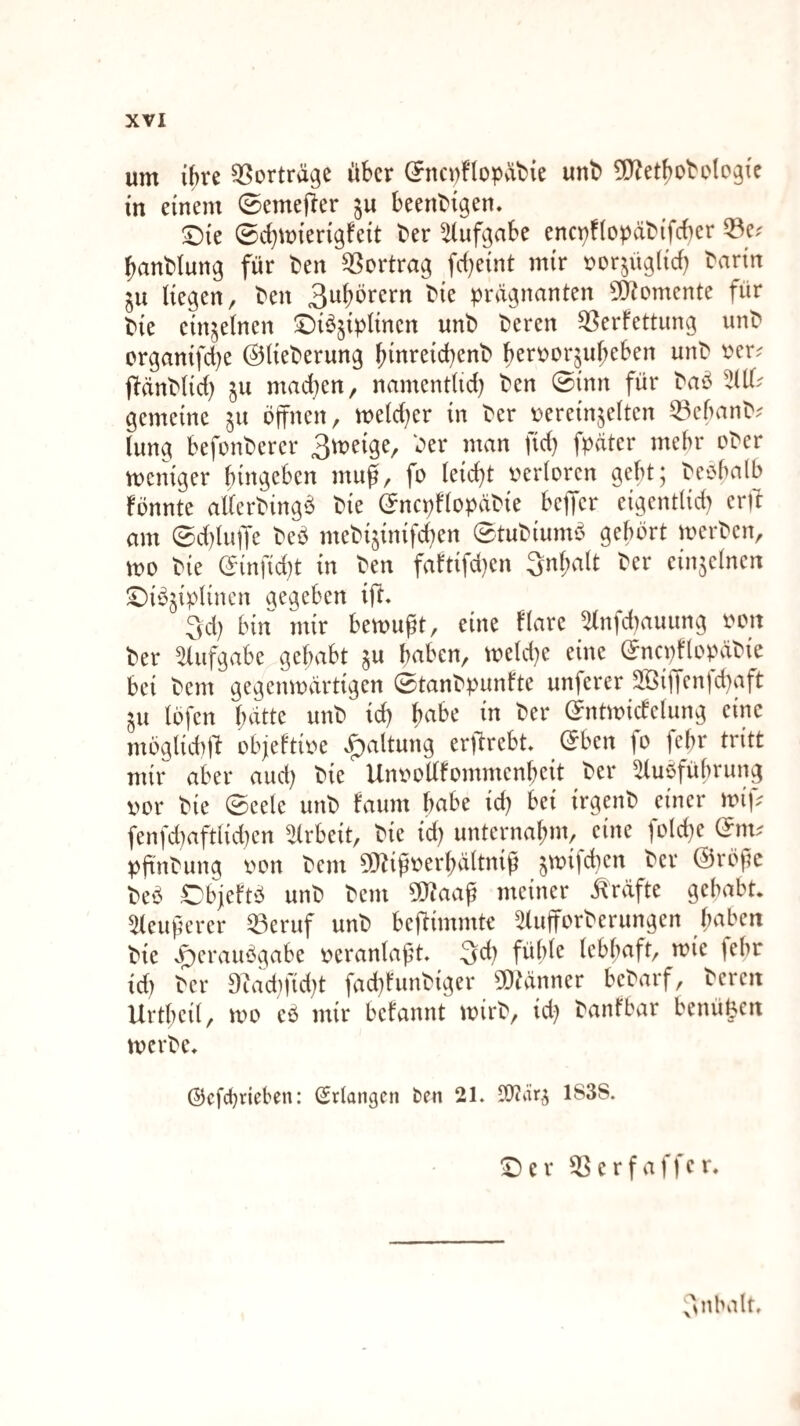 um ihre Vorträge über (5nci)flopvii)ie unb ^JJet^obelcgie in einem ©emej^er ju beenbigen. ©ie 0d)mierigfeit ber Aufgabe enct)f(opdbifcher 33e.' hanblung für ben ^Sertrag fd)eint mir »orjüglid) barin ju Hegen, ben 3wbbrern bie prägnanten 5Ö?omente für bie einzelnen ©iö^iplinen unb bereit Verfettung unb erganifd)e ©Heberung ^inreid)enb hen?or^uf;eben unb t^er^ ftänblid) ^u mad^en, namentHd) ben 0inn für baö gemeine ^u offnen, metd)er in ber oereinjelten Vehanb^ tung befonberer 3meige, ber man fid) fpäter mehr ober meniger hingeben muf, fo leidet verloren geht; beohalb fbnnte aHerbing^S bie ©ncpflopäbie bejfer eigentlid) erff am 0d)luffe beb mebijinifc^en 0tubiumb gehört loerben, mo bie ©infid)t in ben faftifd)en 3nl;alt ber einzelnen ©ibjipHnen argeben ift* 3d) bin mir bemugt, eine flare 5(nfd)auung von ber Aufgabe gehabt §u haben, meld)e eine ©ncpflo^xbie bei bem gegenwärtigen 0tanbpunfte unferer äBijyen|d)aft ^u löfen hatte unb id) habe in ber ©ntwicfelung eine möglidiH objeftive ^altung erftrebt ©ben fo fehr tritt mir aber aud) bie UnvoHfommenheit ber 5tubführung vor bie 0eele unb faum habe id) bei irgenb einer wif;? fenfdiaftlidten ^Irbeit, bie id) unternahm, eine foId)e ©im pftnbung von bem 9}^igverhältnig ^wifchen ber ©röge beö Objeftö unb bem 5Qtaag meiner Kräfte gehabt* 5(eugerer Veruf unb beHimmte 5luiforberungen haben bie ^erauögabe veranlagt. 3d) fühle lebhaft, wie fehr id) ber Diad)fid)t fad)funbiger 5)?änner bebarf, bereit Urtheil, wo eö mir befannt wirb, id) banfbar benü^cn werbe* ©cfdjrieben: (Erlangen ben 21. 1838. ^er Verfaffer* ;''^nbalf.