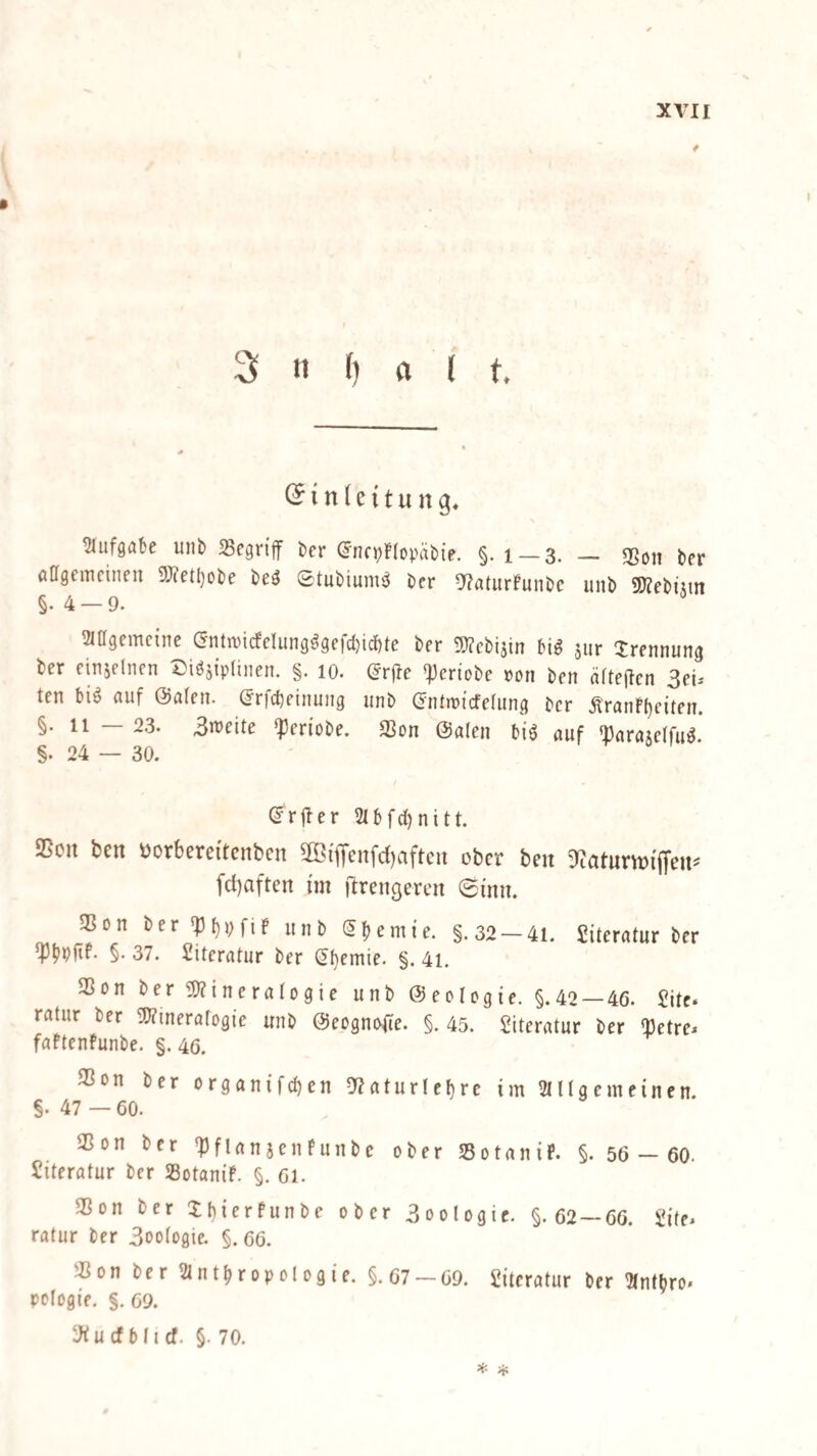 % 3 n f) a < t. i n (e {t u n g, tMiifgabe unb SSegn'flf ber (J'ncpKcpäbie. §. i —3. — 3Son ber ödgemcineu ST^etljobe beö ©tubium^ bcr 5?a(urfunbc unb 5[)?ebiun §.4 — 9. SlOgemcinc C5ntn)icfelung^9efd)id)te ber g)?cbiain m jiir Trennung ber einselnen ©i^sipanen. §. lo. (Jrjle «]3ertobe ron ben äftejlen 3eu ten bi^ auf @a(en. ©rfcbeinung unb (JntmtcfeUincj ber ÄranF()eiten. §. 11 — 23. 3n>eite «pen’obe. 3Son ©alen biö auf 'Darajelfu^.* §. 24 — 30. ©rjler 2(bfd)nitt. SScu bcn öorbereitcnben 3Bifl'enfd)aftcn ober ben D^citurvoijfeus' f(l)aften im ftrengeren ©inu. IBon ber'bl)pfif unb Sfjemi’e. §.32 —41. Siteratur ber §. 37. Literatur ber (!f)emie. §. 4i. 25on ber3;?ineraro9ie unb ©eologie. §.42 — 46. Jitc ratur ber ^J^tneralogie unb ©eogno^e. §. 45. Literatur ber ^etre^ faftenfunbe. §. 46. 33on ber organifcben 5f?aturlef)rc im 2(l(gcmeinen. §. 47 —60. 35on ber ^)flan5enfunbe ober Sotanif. §. 56 — 60. Literatur ber SotaniF. §. 61. SSon ber XMerFunbe ober 3oologic. §.62 — 66. Üile. ratur ber 3oo(ogie. §. 66. «on ber Slnt^ropologie. §.67-69. Literatur ber !Mn(bro. pelogie. §. 69. ‘Jfucfblicf. §. 70. * *