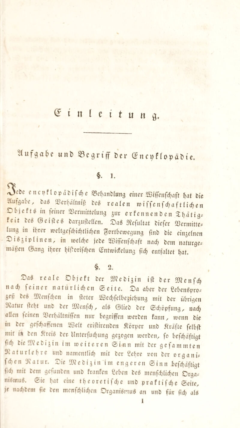Slufga&e uiib «egri'lT Cer ©nci;?lof^ätie. §. 1. ,yjchc cnc»)flopät!ifc^e 33e^anMun3 fincr SBtffenfcfiaft ^at bie ^lufi^abe, ta§> Q3crf)ä(tnip bcö realen wiffenfrfjafttidjen Dbjeftö in feiner QSerniitteiung jur erfennenben X^ätig-' feit be^ (2)ei)leö barjuMen. :Oa^ ülcfultat biefer QSermitte. lung in ihrer n?clt.qefd}id)tlid)en ?^Drtbcn)cqunq finb bie einjelnen Si^jiptinen, in welche jebe SSitJenfcbaft nad) bem naturqe^ mäßen (Bang i^rer bif^Drifd)cn (Jntmicfelung fidj entfaltet bat. §. 2. ^aö reale Objeft ber SO^ebijin i|b ber ^Ü?enfd) nad) feiner natürlichen 0eite. £)a aber ber Cebengpro^ ^eß beö 2)f?en)d)cn in jletcr Sfßccbfetbejiebung mit ber übrigen Dcatur ftcf)t unb ber 9}ten)cb/ atö (Blieb ber ©cböpfung, nach atten feinen 3}erbältnii|en nur begriffen merben fann ^ wenn bie in ber gefcbaffenen 5iöe(t eriftircnben Körper unb 5fräfte felbfl mit iÄ ben 5ueiö ber Unterfucbung gezogen merben^ fo befd}äftigt fid) bie n}?e bi jin im weiteren 0i n n mit ber gcfa mmten SRaturlebre unb namenttid) mit ber Sef)re ren ber organi? fd)en atur. Die 10?ebi j in im engeren 0inn befcbäftigt fid) mit bem gefunben unb franfen ßeben beö menfcblicben Drga? niömuö. 0ie bat eine tbeDretifd)e unb praftifcbe 0eite, je nacbbem fie ben mcnfd;(icbcn Drganiönuö an unb für ficb alö 1