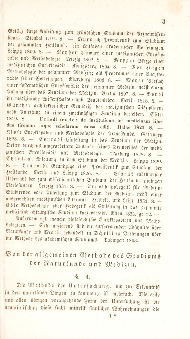 ©cttl.) Purjc ?lnfeitun9 iinn grünMidicn (^tubiiim ber 2Irjnc{n)i|7fn* fdjaft. Srenbal l/9l. 8. — S3urbad) ‘propnbeutif jum ©tubium ber gelammten <^ei(funih ein Jeltfaben afabenufcber Q^orlefungen. ^etpjig 1800. 8. — ^^epber (Jntmurf einer mcbijim'fcljcn (Jnepflo^ rabie unb gjietbobolegie. ?eipsig t802. 8. — g)?e^gcr ©fijjc einet* mebi5inifd)en (jncpFIopabie. Äom'gö&crg 1804.8. — 33on .^agen 5J?ett)cbotDgie ber gelammten 9J?ebi3in; aU *i3rcbrpmmJ einer encpFIo-- pabie feiner Sortefungen. 2Bürsburg 1806. 8. — i9?eper aSbrfudi einer fpfiematiic^en (JncpFIopäbi'e ber gefammten 9}?ebi5in, nebft einem Stnbang Uber ba^ ©tubium ber 5)?ebij{n. ^Berlin 1807. 8. — 23onbi bie mebijinijc^e -2öijfen)d)aft6 ^ unb ©tubien(e()re. 35erlin 1818. 8. — @iintt)er arcbiteFtonifd)er @runbri|j ber mcb{5inifd)en Disziplinen, nebft Einleitung ju einem jmecfmäjjigen ©tubium berfelben. ^öln 1819. 8. Friedlaender de institütione ad niedicinara libri duo tironnm atque scholarum causa editi. Ilalae 1823. 8; —. Älofe (JncpFiopabie unb ^etl)obotogie ber Etrzneifunbe* ©öttingert 1823. 8. — CSonrabt (Sinfeitung in baS ©tubium ber 9}?ebizin. Dritte burcbauS umgearbeitete EtuSgabe feineS ©runbrilfeS ber mebi^ iinifd)en (Jncpflopäbie unb S!}?etI)obß(ogie. S!}?arburg 1828. 8. — (b()ouIant Einleitung ju bent ©tubium ber aJicbijin. Leipzig i829. 8.— Üeupolbt ©runbzüge einer ^ropabeutiP zum ©tubium ber ^jeilfunbe. Berlin unb Leipzig 1826. 8, — (JlaruS tabe(Iarifd}e Ueberftd)t ber zum mi|Tcnfd}aftlid)en ©tubium ber .^citfunbe nötl)igen 3Scrlefungen. Leipzig 1831. 8. — EIrnolb t)obcgetif für g}?ebizim ©tubirenbe ober Einleitung zum ©tubium ber 5SJ?ebizin, nebff einer auSgeipäMten mebizinifdien Literatur, .^cibclb. unb Seipz. 1832. 8. — Cible 5)?etbobologie ober |)obfgetiP alS Einleitung in baS gcfammte mebizini|d).d)irurglfd)e ©tubium furz rerfajit. Eöien 1834. gr. 12.— Elupcrbem rgl. mand)e p()i(ofopbifd)e Encpflopäbicen unb «Wetbo- bologieen. — ©el)r anziebenb finb bie entfprecbenben EIbfd)nitte über 97aturfunbe unb aj?ebizin befjanbelt in ©d)e(!ing 35orlefungen über bie 9)?etbobe beS aPabemifcben ©tubiumS. ilübingen 1803. SScnCerflK^emetnenaKetMbet'caStubium« ter SKaturfunte unb ÜKebijin. 4. Die fÜ^ctbobß ber U nter fud) un g, um zur ©rfennfni^ in ten natürlid)cn Dingen z« fommen, ift mebrfarfj. Die erfle unb otten übrigen porangebenbe ^orm ber Unterfudjung i(l bie «mpirifd)«; biefe fud)t mittel)! finnlic^er Safirnebmungen bie 1