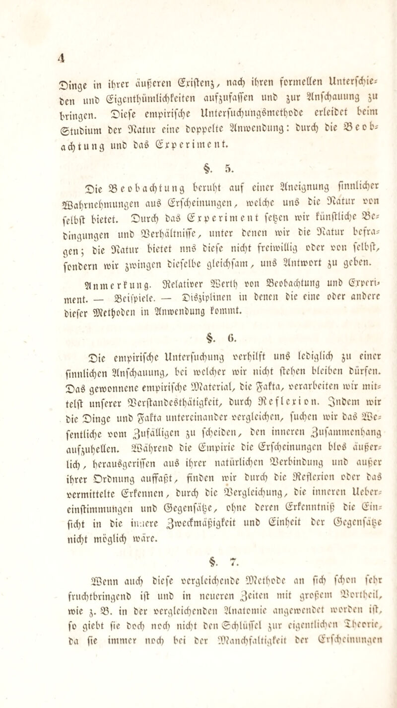 :Din9e in ibret äu^'cren (Sriftenj, nad) ihren fcrmetten Unterfcbie^ i)cn unb eigcntt)ümlid)fciten aufjufaiTen unb jur 2(nfcf)auung jii bringen. I)iefe empirifche Unterfud)ungömett)cfcc erleifcct beim ©tubium bcr SRatur eine beppeltc 3inmenbung: biird) bie ^Seob- acbtung unb baö ©rp erimc nt §. 5. ©ie 35eDbacf)tung beruht auf einer 3(neignung finnlid)er 5Bat)rnehmungen auö (2rfd)einungen, vüetche unö bie Sf^atur r'cn felbft bietet Durch baö ©rperiment fetten mir fünftlid^e ^e^ bingungen unb 2ßerhä(tniiTe/ unter bcnen mir bie 3(catur befra=^ gen; bie SRatur bietet nn'3 biefe nid)t freimillig ober imn felbtl/ fcnbern mir smingen biefelbe gleichfam, unö ^tntmcrt ju geben. 5lnmerfung. 3ie(atirer SBertl) ron ^Beobachtung unb ©rpert _ sseifpicle. — Di^siplinen in bcnen bie eine ober anbcre biefer 9}?cthobcn in ^tnmcnbung f’ommt. §. 6. ©ie empirifche Unterfuchung i'erhilft unö lebiglich ju einer ftnnlichen 5tnfchauung, bei mc!d)er mir nid)t flehen bleiben biirfen. D)aö gemcnnene empirifche ^Diaterial, bie ^afta, i'erarbeiten mir mit^ telfl unferer ^öerftanbe^thätigfeit biird) Df?efleriDn. Snbem mir bie Dinge unb ^afta untercinanber i^ergleicten^ fuchen mir baö Söc? fent(id}e vM)m 3ufäUigcn ju fd^eiben, ben inneren 3ufainmenhang auf^uheüen. äBährenb bie ß;mpirie bie (Jrfcheinungen bloö äuper^ lieh, hrrausigeriiTen auö ihrer natürlichen ^ßerbinbiing unb auper ihrer Drbnung auffaf't, ftnben mir burch bie D^eflcrion ober baä tjcrmittelte Srfennen, burch bie 23ergleid}ung, bie inneren lieber^ einftimmungen unb ©egenfäl^e, ol)»^ i^fren (Jrfcnntnih bie Qi\u ftd)t in bie innere (Einheit ber ©egenfdoe nidht möglich märe. §. 7. i'Benn auch biefe r)ergleid)enbe 50(Ctbobe an fich febon febr frud)tbringenb ijb unb in neueren 3^^^” grof;em 'iUn-tbeit mie 5. 33. in ber t'ergleichenben 3lnatomie angemenbet morben i|T, fü glebt fie bcch ned) nid}t ben ©chlüiTcl 5;ur eigentlidn'ii 'Ibeorif, ba fie immer nod) bei ber 0??and)faltigFeit bcr Qivfcbcinungcn