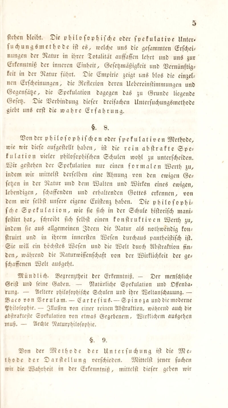 fu rf) u n g ö m e t b e b e ift wclcbe unö bie gefnmntten (Jrfd^ct nungen ber 9^^atur in i^rer ^otilitit auffajTen lel)rt unb unö ^ur ^rfenutnip ber inneren (Jinbeit, ÖJefe^^mä^Mgfcit unb ^ßernünftig? feit in ber Diatur führt '^k (Empirie jeigt unö bloö bie cinjet nen Srfebeinungen^ bie 91eflcriDn bereu Uebereinftimmungen unb Gegenfät^e, bie (gpefulatien bagegen baö ju Grunbe liegenbe Gcfe^^. t)ie ^erbinbung biefer breifacben Unterfuebungömetbobe giebt unö erfl bie »abre Grfabrnng. §. 8. 5?en bet pbilefcpbifcbcn ober fpefnlatit^en D[)letbobe, rcie wir biefc aufgeflcüt haben, ift bie rein abjfrafte ®pe^ fulatien vieler pbilofDpbifcbcn Schulen wohl 511 nnterfebeiben. SC'ir gerieben ber Spefulation nur einen formalen 2Bertb ju, inbem wir mittelft berfetben eine 3l()nung oon ben ewigen Ge? fe^en in ber D'iatur unb bem ^Balten unb SBirfen eineö ewigen, lebenbigen, febaffenben unb erbaltenbcn Gotteö erfennen, oen bem wir felbft unfere eigene Gxiflenj baben. Die philcfophi- febe Spefulatien, wie fie ftcb in ber Schule bifloxifcb mani? feflirt bat, febreibt ficb felbfl einen f enftruftio en SBertb S«, inbem fte auö allgemeinen 3bcen bie 9^uitur al^ notbwenbig fon? flruirt unb in ihrem innerften Jßefen burebauö pantheiftifcb ifl. Sie will ein hbcblleö i'öefen unb bie ä'ßelt bureb Dlb^lraftion fin? ben, währenb bie IKaturwiflTenfcbaft oon ber Sirfliebfeit ber ge? febaffenen ißelt au^gebt 5)lünbltcb. Segrenjtbeit ber ^rfenntnijj. — Der menfcblicl)c Geijl unb feine Gaben. — 5?atürlicbe Spefulation unb Dffenba« rung. — Pleitere pbilofopbifcbe Scl)ulen unb ihre 2ßc(tanfcbauung, — Saco ron SSerulam. — Gartefiuö. — Spinoja unb bie moberne ‘Pbil'^fcPbi^- — 3llnfion »on einer reinen 2lb(lraftion, wäbrenb auch bie öbürafieilc Spefulation ron etwa^ Gegebenem, 2Birf(icl)em au6ge()en mub. — Rechte lllaturpbilofopbie. §. 9. 5ßon ber [Dletbobe ber Unterfuebung ift bie 19?e? tbobe ber Darftellung rerfebieben. I9?ittelft jener fueben wir bie ©abrbeit in ber Srfenntni§, mittelft biefer geben wir