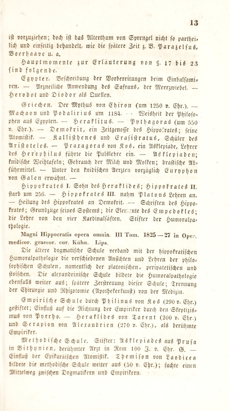 i(l »orjuiiebcn; tod) bfl5 ?((tcrtf)um ron Sprengel nid)t fo pnr(()eU lic^ unb cim'eitig be^anbelt, roie bie fpäterc Seit 5.35. ^arajelfu^^ 23oerf)na»e u. a. ^^auptmomente $ur ^rtduternng von §. 17 bi^ 23 finb folgenbc. (rgppter. Sefcbrcibung ber SSorbereitnngen beim (Jinbaffami* ren. — SlrjueiHcbe Stmvenbung bcö Safran^, ber 5)?ccrin)iebe!. — |)erobot unb Siobor nuetfen. Ö riechen. Der 5J?ptI)Ui^ von ^hifon (um 1250 ». ^br-). — 5J?ad)aon unb *Pobaliriuö um 1184. - - 2öei^f)fit t>er Phen au^ d-gppten. — |)eran{tuö. — *}3ptt)ö9oraö (um 550 V. (5()r.). — Dcmobrit, ein Scitgenoife be^ ^lippol’rateö; feine Sttomiftif. — Äalliflbencö unb (^rafiftmtuö, Schüler be^ 2Ir{|lote(cö. — ^praragora^ »on Äoö, ein 2töflepiabe, Sebrer be^ ^cropbilu^ führte bie ^ul^Iebre ein. — 2(^ftepiaben; Fnibifche 3Seibtafe(n; ©ebraud) ber 5}Zilch unb Rolfen; brapifche 2tb^ führmiitcl. — Unter ben bnibifchcn Sleriten oorjüglich ß'urpphon von ©ölen ermahnt. — |)ippofratc^ I. Sohn be^ ^ era PI ib e <?) ippoP rateö II. ftarb um 256. — |)ippoPrated III. nahm piaton^ lehren an. — .^eilung bed .pippoPrated an DemoPrit. — Schriften beg ^ippo-- Prate^; (^runbjugc feinet Spfiemö; bie ©(ei:;:nte be^ (JmpeboPtcd; bie Jebre von ben vier Äarbinalfaften. Stifter ber |)umoratpa:> tbologie. 3Iagni Hippocratis opera omnla. III Tom. 1825 — 27 in Oper, medicor. graecor, cur. Kuhn. Lips. Die ältere bogmatifche Schule verbanb mit ber hippoPratifchen .^umoralpathologie bie verfchiebenen 2tnnd)ten unb Sehren ber philo- fopbifchen Schulen, namentlich ber platonifchcn, peripatetifchen unb poifchen. Die aleranbrinifche Schule bilbete bie .^umoralpathologie ebenfaW meiter au^; fpatere 3erftreuung bicfer Schule; Trennung ber Chirurgie unb Otbiiotomie (^tpotbePerPunü) von ber iDtebijui. ömpirifdhe Schule burd) 'Philinu^ von Äoö (290 v. (5hr.) gejUftet; (5influp auf bie O^ichtung ber (Jmpirifcr burch ben SPeptijig^ mu^ von ^prrbo. — .f)eraPlibed von Sa ren t (200 v. (^l)»-) unb Serapion von 2lleranbrien (270 v. ^hr.), alö berühmte (rmpiriPer. ÜJ? e t b 0 b i fch e S ch u l e. Stifter: ^(öPtepiabeg au^ ‘|)rufa in SBitbpnien, berühmter 2trjt in Dtom lOO 3. v. (Jhr. &. — (^influp ber (IpiPuratfchen ^ItomiftiP. Xb^mifon von Saobicea bilbete bic methobifche Schule meiter auö (50 v. C5’br.); fuchte einen ÜRittflmeg smifchen Dogmatifern unb (fmpirifern.