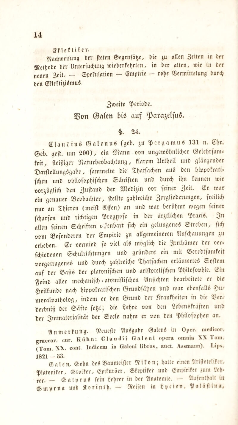 (JflcftiFer. «37act)n)ei)un9 ^er fleten ©eßcnfa^c, l'ic ju ntlen Beiten in ber <ü?ctl;ol)e ber Unterfuc^ung n)iebcrFel)rtfn, in tcr alten, mie in Der neuen 3eit. — ©pcFulation — (Empirie — rol?e Sßermittelung Durdj Den ^FleFtiji^mu^. Bnjeite geriete. 5Son @alen biö auf ^arajelfu^« §. 24. (^Uut'iuö ©aUnuö (geb. ju ^ergamuö 131 n. ^br. ©ck geft. um 200), ein 5D?ann von iingemobnlicber ©clcbrfam^ feit, fleißiger 3RaturbeDbacbtung, flareni Urtl)eil unD glänjcnDer SarfleÜung^.gabe, fammeltc Die Xbatfacben aiiö Den bippefratu fdben unD pbilefopbifcben Sebriften unD Durd) ibn Fennen mir üerjüglicb Den BuftanD Der SOieDijin i^or feiner 3eit. (Jr mar ein genauer SSeebaebter, fleüte jablrcidje BeegüeDerungen, freilich nur an ^bieren (meifl 3iffen) an unD mar berübmt megen feiner febarfen unD richtigen ^reg^mfe in Der a'rjtlicben ^rariö. 3n allen feinen Schriften D.fenbart fiel) ein gelungene^ Streben, ficb »cm 33efpnDeren Der Smpirie ju allgemeineren 5lnfcbauungen 511 erbeben. (Sr i>ermieD fo riel alö möglicb Die Brrtbümer Der rer^ fcbieDenen Scbulricl)tungen unD grüuDete ein mit 35ereDtfamFcit rergetragenei? unD Durch 5ablreicl)e ^b^ttbicben erläutertet SpOem auf Der 33afit Der platcnifcben unD ariftetelifeben ^bilDfcpbie. Sin ^eitiD aller meebanifeb-'atemiOifeben 3lnrtd)ten bearbeitete er Die .f)eitfunDe nach bippefratifeben (S^runDfäi^en unD mar ebenfallt moralpatbcleg, iuDem er Den ©rutiD Der 5lranfbciten in Die Derbni§ Der Säfte fet5t; Die ?ebre ron Den f?cbentFräftcn utiD Der Bmmaterialität Der Seele nahm er i'on Den ^bilcfcpben an. 5lnmerFung. 9?cucfle IMutgabe Salcnt in Oper, medicor. graecor. cur. Kühn: Claudii Galeni opera oninia X\ Tom. (Tom. XX. cont. Indicein in Galeni libros, auct. Assniann). Lips. 1821 — 33. (Stalen, Sehn Det S3auniciltcr ??iFcn; batte einen ^iriftctehFcr. «piatonifer. Steifer, SpiFuräer, SFeptiFer unD Smpirifer jimi iVb* rer. — Satprut fein Jebrer in Der Htnatemie. — ^lufentbalt in Smprna unD Äorintb. — ?Kei|fn in Üpcien, ^talainna.