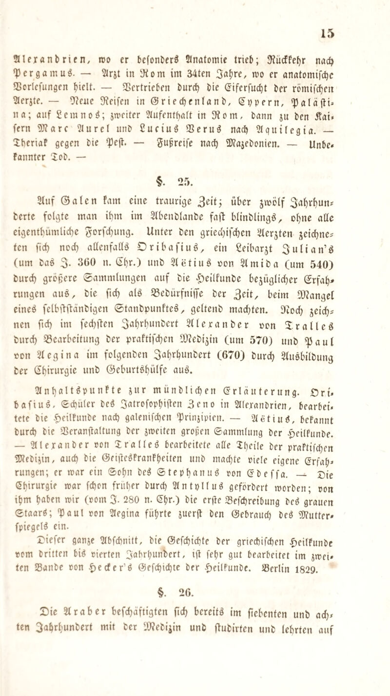 taiexanbrieH/ roo er befonber^ 5lnatomie trieb; 3^ücffe[)r nad) *Pergamu6. — ^rjt in 3<om im 34ten er anatomifd)c SSorlcfungcn biclt. — SScrtricben burd) bie (5ifcrfud)t ber römifcbeit ^erjte. — ^eiie Steifen in @ried)cntanb, (Zypern, *}3aläjli* na; auf Semno^; jmciter 9tufentf)aft in 3^om, bann ju ben Äai* fern 9)?arc 2liirel nnb £uctuö 5Beruö nad) ^quitegia. — Xberiaf gegen bie «pejt. — gu^reife nad) 9J?ajebpnien. — Unbe» fannter Xob. — §. 25. 5fuf ©aicn fam eine traurige 3eit; über jmölf 3af)rbun# fcerte folgte man il)m im 3tbenblanbe faft blinblingö, D^ne alle eigentbümlicbe ^orfebung. Unter ben griec(}ifd)en iJterjten j^eiebne? ten ficb ned) adcnfalbS Oribafiuö^ ein ßeibarjt ^ulian’^ (um baö 3- 360 n. Q^v.') unb Stetiuö oon ^miba (um 540) burd) größere Sammlungen auf bie ^eilfunbe be^üglicber Srfab^ rungen auö, bie ftd) alö S3ebürfniiTe ber 3eit, beim 3[)?ange( eineö fclbftftänbigen ©tanbpunfteö^ geltenb mad)ten. Dfiod} jeicb^ nen ftd) im feebften 3^ibebunbcrt 5neranber oon Xralleö burd) 33earbcitung ber praftifd)cn SO^ebi^in (um 570) unb ^aul ton Stegina im folgenben 3abrbunbert (670) burd) SUiöbilbung ber (fbirurgie unb (SJeburt^bülfe auö. 'Mnbait^punfte jnr münblicben (Erläuterung. £5r{. bafiuö. Sebüler beö 3atrofopbiiten 3eno in Stleranbrien, bearbeit tctc bie f)cilfunbe nad) galenifd)en *priniipien. — 2letiuö, befannt burd) bie SSeranitaltung ber jmeiten gropen ©ammlung ber |)ei(funbe. — 3lleranber »on Xralleö bearbeitete affe 2l)eile ber praftifd)en gjtebi^in, auch bie ©eiffeöfranFbeiten unb machte riete eigene (Erfaf)* rungen; er mar ein Schn be^ ©tepbanu^ ron (Ebeffa. _ Die Gbirurgie mar fd)cn früher bureb 2tntplfuö geförbert morben; ron ttjm mir (»om 3- 280 n. (Ehr.) bie erffe Sefd)reibung be^ grauen ©taar^; '^aul ron 2Iegina führte juerff ben ©ebraud) beö ElJ?utter* fpiegel^ ein. Tiefer ganje ^bfd)nitt, bie @efchid)te ber gried)ifd)en .^eilfunbc rem britten bi^ rierten 3abrbunbert, ift feljr gut bearbeitet im jmei» ten Sanbe »on @etchid)te ber .^eilfunbe. Jöerlin 1829. §. 26. Tic Straber befd)äftigten ftd) bereite im ficbenten unb ad)^ ten 3ahrbunbert mit tcr IWeti^in unb ftubirten unb lehrten auf