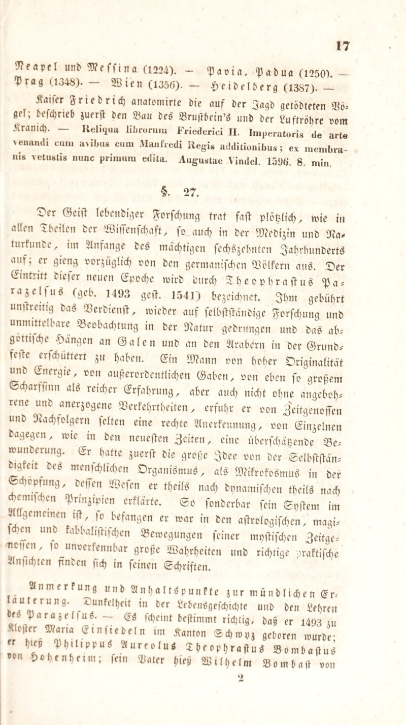 ^eöpel unb Weffina (1224). ^ ^atua (1250). - ‘Prag (1348). — 2Bicn (1356). — •f)e ibelberg (13S7).— .^aifer ^riebric^ anatomirte bie auf ber getöbteten gel; befd)rieb suerfl ben 23au m «ru)16cin’d inib ber l^uftröbrc »om Jiranict). — Reliquu librorum Friederici II. Iniperatoris de arte >enan(li cum a>ilius cum Manfredi llegis additionibus ; ex membra- nis vetustis nunc primuiu edita. Augustae Vindel. 8. min. 27. t'er tcbcnbiger ^crfrfiung traf faj) plöt3(icf), wie in (tttcn ibciliMi ber 2öiiTcnfcf)aft, fo aueb in ber ^Wcbisin unb a?a- turfunbe,^ im ^Unfange beö mächtigen fcd)^jcbnten Sabrluinbertö nuf; er gieng vor^üglirf; rcn ben germantfd)cn Oßelfern aiiö. X'er (Eintritt biejer neuen (Spccbc wirb burdb XbeD^>braO-uö raselfuö (geb. 1493 geft. 1541) bescid^net. 3bm gebührt unilreitig baä QSerbienfl, wicber auf fclbftll-änbigc ?5crfd}ung unb unrnmelbare 53eDbad)tung in ber DZatur gebrungen unb baö ab. getti)d)e^|)angen an (Skalen unb an ben älrabern in ber (SJrunb. feile cr)d)uttert ^u haben. (5in a)?ann i^Dn bcber Originaiität unb (Energie, ton au|?erDrbentlid)en @aben, lum eben fe grcf^em Scharfunn alö reicher (Erfahrung, aber aud) nicht ohne angeboh^- rene unb anerjogene 25erfe()rtheiten, erfuhr er oon ^eitgenoffen unb DZachfoIgern feiten eine rechte Slnerfennung. oon einzelnen dagegen, wie in ben neue)len 3eiten, eine überfdiälsenbe ^e. wunberung. gr^ hatte juerjl bie große 3bee oon ber 0elbilfldn. ©rganiömuö^ a(ä OJtifrcfoömuö in ber ^choprung, bellen Sf^efen er theiB nad) bpnamifd^en theiB nach ^emtfchen ^rm^ipien erfld’rte. ©o fonberbar fein 0p9em im Srngemeinen i|l, jo befangen er war in ben aftrologifdien, magi. mn unb fabbaliilifd;en Bewegungen feiner mpa{fd)en 3eitge. uoii^en, 10 unoerfcnnbar große SBahrheiten unb richtige praftifche 4lniichten ftnten pch in feinen 0chriften. StnmerFung unb Slnhalt^punFte jur münblidien (5r. lauterung. X)unFel()eit in ber ^cbenggefd)td}te unb ben i'ehrcn e^ ‘parajeliuö. — (5g fcßeint beßimmt rid)tig, baß er 1493 ui S ofter jcLron “„2 r l„ep Dftdtppuä aureolu« Sftoopfjrpftuft Somtaftui «on öolirnDeun; fp,,, 5j„,pp 2Bill,olm <8omNft pou