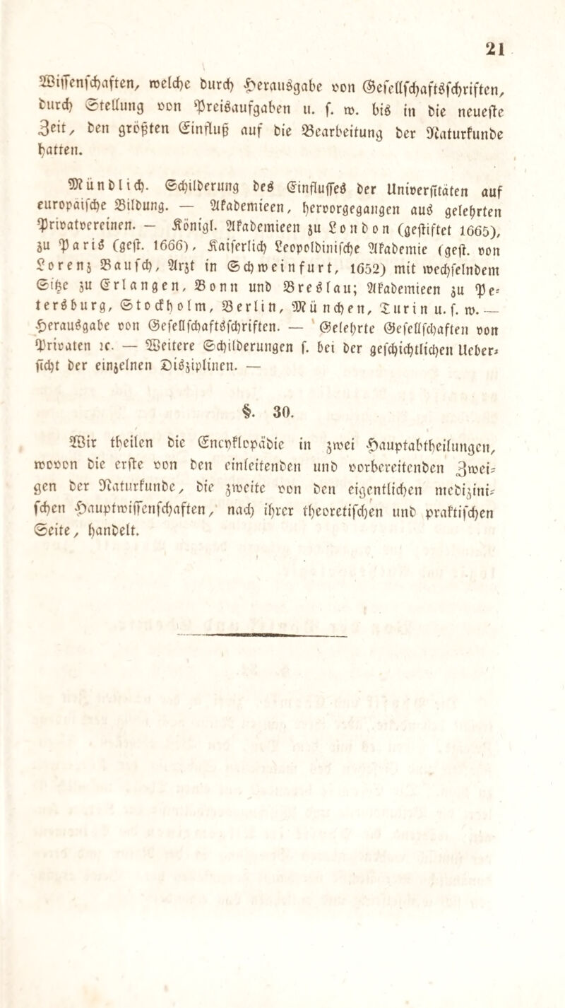 5Bi^ycn)c()viftcn/ nt{d)c burd) '^crciiiö^cibc von ©cffttydjcift^fdbriftcri/ fciird) Verteilung üdu ^reiöuufguben u. f. n). biö in bte neueflc 3eit, ben gröften (finflu^ auf bie 53carbeitung ber ITiaturfunbc l)atten. gjZünblid). ©cbilberung beö (JinflujTe^ ber UnberjTtätcn auf europäi)d)e Silbung. — Slfabemieen, b^rrorgegangen auö gelehrten ipricatoerci'ncn. - Äöntgl. SlPabcmieen ju Sonboit (gejtiftet 1665), SU 'Partö Csct^. 1666), Äaiferlid) Seopolbinifcbe ?(Pabemie (gc|t. von Hörens Saufd), 5lrst fn ©d) wein für t, 1652) mit wecl)felnbem Gt'öe 5« (erlangen, 25onn unb Sre^fau; 3(Pabemieen su «pe-- ter^burg, ©tocfbolm, Berlin, ?P?ü neben, Suri n u. f. w. ^t)erauögabe ron ©efenfebaftöfebriften. — ' ©ele^rte @efeüfcl)aften von Ipriratcn ic. — Weitere ©ebilberungen f. bei ber gefcbicbtlicben lieber^ fi(bt ber einseinen Di^siplinen. — §. 30. 5öir tbeilcn bie ©ncpflcpd'bie in s^ei '^auptabtbeilungcn, wDPDn bie erfte oon ben cinlcitenbcn unb uerbereitenben gen ber DRaturfunbe, bie sweite t^on ben eigentlid)en mebisini? feben ^auptwifiTcnfcl^aften/ nad) il)rcr tbeorctifdjen unb praftifeben ©eite, banbelt.