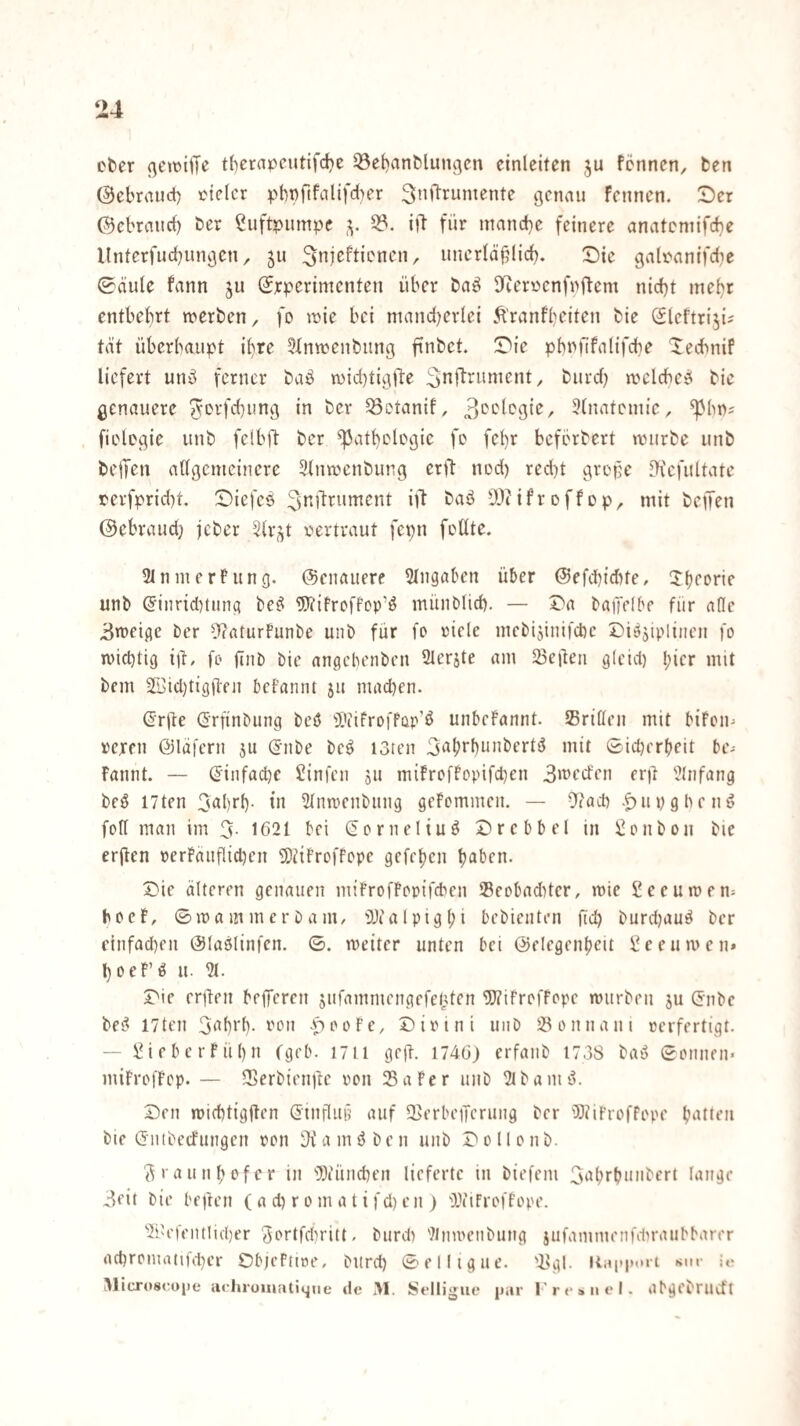 ober (^ewijK t()crapcutifci)e 33e{)anMun3cn cinleiten ju fcnnen, ben 0ebraud) loielcr phpftfalifd^r Smlrumente genau fcnnen. Der ©ebranrf) ber Luftpumpe 33. ift für manebe feinere anatemifebe llnterfucbiingcn, 511 ^njeftienen, unerfäülici). Die galfanifdie ©äule fann ju (Jrperimenten über baö 3^erüenfnflem nicht mehr entbehrt werben, fo wie bei mandjerlei Äranfbeiten bie Sleftri.^i^ tat überhaupt ihre 5tnwenbung finbct. Die phnfifalifche 'ledmif liefert unö ferner baö wic{)tig)le Snflriinicnt, biird) welcheei bie genauere ^orfd)ung in ber ^otanif, 3(natemic, ^hn? , fiolcgie unb felbft ber Pathologie fo fchr befbrbert würbe unb beiJen allgemeinere Slnwenbung erjl: nod) red)t gvope DicfiUtate r'erfprid)t, Dicfcö ^ftl^rumcnt ül baö DJiifroffop, mit beiJen ©ebraud} jeber Slr^t oertvaut fcpn foüte. Ulnmerfung. ©cnaucre 5lngaben über ©efchidUe, Xtjooric unb (5inr{d)tung be^ 9}tifroffop’ö münblid). — Da baffefbe für afle 3weige ber llcaturfunbe unb für fo ricle incbijiuifcbc Diöjipliiien fo wichtig i)l/ fo (inb bie angehenben 2leräte am 23eüen gleid) !;icr mit bem 2I>icl)tigi1:en belannt ju mad)en. (Jrüe Grfinbung beö H'tifroffap'ö unbcFamit. Sriöeii mit bifoii' rcren ©lafern jit gnbe beö I3ten 3‘^brhunbertö mit ©id)erbeit be- Fannt. — (Jinfaihe 2infcn 511 mifrofFopifchen 3>üecfen er)! Einfang beö I7ten 3<^hrh- t» Slnwcnbimg geFommeit. — -tiad) .^»iivgheng foll man im 3. 1621 bei Sorneliuö Drebbel in i!onbou bie crjlen perFaiiflidjen SDüiFrofFope gefehen halben. Die älteren genauen miFrofFopifeben 35eobadUer, wie Seeuwen^ b 0 e F, © w a m m e r b a m, ü)c a l p i g l; i bebienten fid) burdjau^ ber einfachen ©laölinfen. ©. weiter unten bei ©elegenbeit \?ecuwen* hoeF’ö u. 31. Die erüen bfflTercn siifammengefel^ten ^ifroffope würben ju (Jnbe bei^ 17ten 3^hrh- ron -pooFe, Dirini uiib iöonnani rerfertigt. — ÜifberFühn fgeb. 1711 geft. 1746) erfaiib 1738 bat? ©onnen- miFrofFop. — fBerbienjte oon 25aFcr unb 3tbamd. Den wichtigflen (Jinfluü auf fCerbeiTerung ber WiFroffope b^'t^on bie (Jnibecfungen pon -Kamöben unb Dollonb. 3raunf;ofer in ''Dtünchen lieferte in biefeni 3i>hrbni'bert lange 3fit bie bejten (a d) r 0 m a t i fd) e n ) IViFroffope. 3iU'fent!icher Softfdiritt. burd) 'Jlnwenbung jufammenfdwaubbarer achromatifd)cr DbjePttoe, bilrd) ©elligue. '3gl-