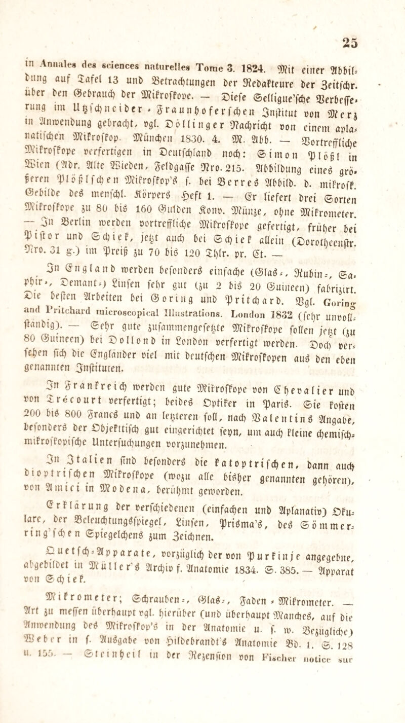 hing auf 2afel 13 uni) 23etra(l)tun9en \>n JHebaFteure ber Seitfdjr. Uber ben (^ebraud) ber 5WifrofPope. - Diefe ©eKtgueTcDe Serbelfe. rung im Ui^,ct)ncibcr . 3raunb0ferfc^en 3n|titut uon mevx in 'ilniuenbung gebrad)!, »9I. Dö Hing er a?ad)rtd)t »on einem apla-- natifd)en ')}?iFroiFop. i»?ünd)fn 1S30. 4. m. 2lbb. — 3SortreifIid)e 9)tifrDfFope »erfertigen in DeiufcDIanb nod): ® im011 <pie§( in SBien C‘?lbr. 2llte 5Sieben, 3elt>öaf|e a?ro.2l5. 5lbbi(bung eineö grö. feren *|)löt? 1 fd)en 5)iifroffDp^^ f. bei Serreö 2(bbiib. b. miFrofF. Öfbilbe be^ menid)!. ilörperö |)eft 1. — (Jr liefert brei ©orten S'Jiifroifope ju 80 biö 160 0)utben Äonp. a)?ÜJ4e, ebne 'DWifrometer - 3n »erlin merben portrefflidje 5WiFroffope gefertigt, früher bei ‘Piftor unb ©d)ieF, jet^t aud) bei ©c^ieF aüein (Cororbeenftr 9iro. 31 g-.) im <|)rei^ ju 70 biö 120 5:i)lr. pr. ^t. — ^ 3n (?nglaub merben befonber^ einfache (@(ag., 5Kubin-', ©a. Pbir., S^emanto Sinfen febr gut 1511 2 bi^ 20 ©uineen) fabriiirt. beiden Slrbeiten bei ©oring unb *]3ritd)arb. 2?gi. Goring and Pntchard mlcroscopical lliastrations. London 1832 (fcl)r unpolL- ftanbig). — ©e^r gute sufammengefetite 91?iFrofFope foden je^u (ju 80 ©uinecn) bei Dollonb in Sonbon perfertigt merben. Dod) per* feben jtd) bie (jnglanber piel mit beutfd)en ü)?iFrofFopen au^ ben eben genannten 3n|lituten. 3n 3ranFreicb merben gute «titrofFope pon ebf^aHer unb pcn Xrecourt Perfertigt; beibeö OptiFer in «pariö. ©ie Fofren 200 bi6 800 3rancö unb an (enteren foö, nad) 33alenting 2tngabc, bfionberö ber CbjeFttifd) gut eingerichtet fepn, um auch Flcine chemifch* miFroiFopiiche Unterfuchungen poräunehmen. 3n 3talien finb befonberö bie Fatoptrifchen, bann auch bipptrifchen 5;?iFrofFope (moju alle bisher genannten gehören), Pon Simici in 9Äobena, berühmt gemorben. <5rF[ärung ber perrd;iebenen (einfachen unb Slplanatip) £)Fu* lare, ber »eleu^tungöfpiegel, 5!infen, ^riöma’^, beö ©önimer* ring’fchen Spiegelchenö jum Scichnen. i:iuctfch.-2lpparatc, por3Üglich ber pon q3urFinfe angegebne, abgebilbet in ^Jtüller'g 2trchip f. 2lnatomie 1834. ©.385.— 2(pparat pon ©ch i e F, 1S?iFrometer; ©chrauben*, (^lag*, 3aben » SWiFrometer. — 2lrt ju meffen überhaupt pgl. hierüber (unb überhaupt ^Wancheg, auf bie 2lnrpenbung beö 5)?ifrcfFop’ö in ber Slnatomic u. f. m. »ejuglid^e) »ifber in f. 2tuggabe pon -pilbebranbt’g 'Anatomie »b. j. ©.128 u. 1D5. - ©Irinheil tu ber ^He^enfion pon FUchci- notice -sur