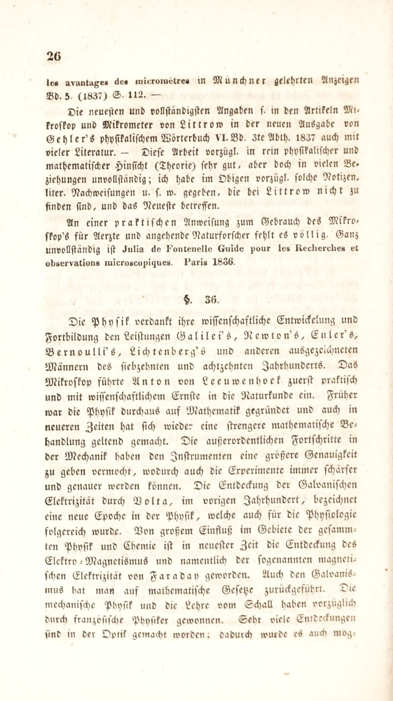 le« avantage» des luieroiuetre« tn SÖ?un(f)ncr öclet)rten Slnjeigcn »t>. 5. (1837) 0. 112. — Die neueftfti unb rofljtänl)i9ilen 'llngaten f. in ten 2lrtifdn 9Jii* FrofPop unO SWiPromcter pon Sittron) in ber neuen ^lu^gnbe ton @et)Ier’^ pl)PfiPfllif(l)em 5öörtert)uc^ VLSI). 3te 2lbtl). 1837 aud) mit vieler Literatur. — J)iefe 2irt>eit Por$ügl. in rein pl)pfiPflUfd)er unö mat^iematifder |)inftd^t (2f)eürie) fel)r gut, nfcer boc^ in vielen Se* 5iel)ungen unpoßjlänbig; id) l)al)e im Öbigen vorjügl. folc^r 9?otijen, liter. 9?ad)rt>eifungen ii. f. m. gegeben, bie bei bittrem nicht ju finben (inb, unb baö 9?eiie|te betreffen. 9In einer praPtifchen ^Inmeifung 5um ©ebraud) beö 9}?iFrD* fPop’ö für ^lerjte unb angebenbe 9f?aturforfd)er fehlt eö völlig, ©anj UnVOUffÜnbig ifl Julia de Fontenelle Guide pour les Recherclies et observations microscopiques. Paris 1836. §. 36. :Die ^ht^fif )?crbanft ihre miffenfchaftliche ©ntmicfelung unb ^ortbilbung ben ßeiffungen ©alilei’S/ DR ernte n’ö^ ©uler’ei, Jöerneulli’ö, dichtenberg’ö unb anberen auögejcid;ncten *i)?ännern beö fieb^ebnten unb ad)t5chntcn 3dhrbunbcrtö. OJdfreffep führte Slnton von Ceeumenheef juerft praftifch unb mit i(viOenfd)aftlidhem ©rnfle in bie 5)iaturfunbe ein. ^^rüher mar bie ^ht)fi^ burchauö auf ^JOtathematiP gegrünbet unb auch in neueren h^t fich mieber eine ftrengere mathematijdje Se* hanblung geltenb gemacht. Sie au^ererbentlichen 5ortid)ritte in ber 3[)?echanif hetben ben 3»tf^rumenten eine größere ©enauigfeit ^u geben vermocht, mebiirch auch bie (Jrperimente immer jdjdrfer unb genauer merben Pennen. Sie ©ntbeePung ber ©alvanifchen ©Icftrijitdt burch QSolta, im vorigen 3ahrhunbert, bejeidjnct eine neue ©poche in ber ^hüfif/ «ttd) für bie folgereich mürbe. 23on großem ©influ§ im ©ebiete ber gefamm* teil ^h»)fiP nnb ©hemie iff in neuefter 3cit t>i^’ ©ntbeefung bee ©leftro9J?agnctiömud unb namentlich ber fogenannten magneti- fd}en ©leftrij^ität von ^arabav gemorben. 2luch ben ©alvani^^ inuö hat man auf mathematifche ©efe^e jurüefgeführt. Sie niedjanifche ')>hpüf unb bie ^ehre vom 0d)aÜ haben vor,^uglid> btirdh fran^^cfifdie ^))hpfifer gewonnen, ©ehr viele ©ntbeefungen finb in Dev Sptif gemacht morben; oabutch würbe eo auch mog.