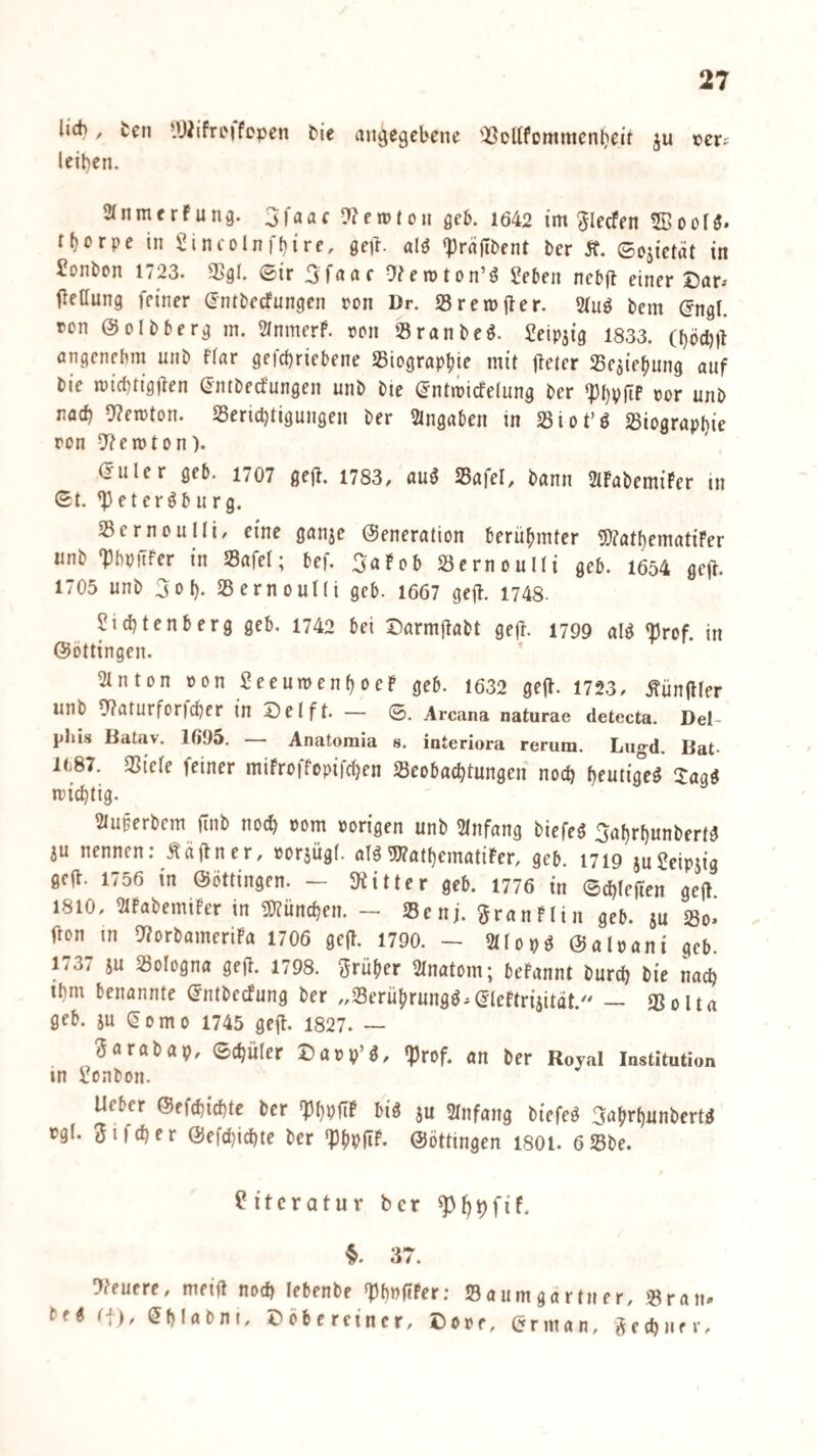 lid), ten lU^ifreifopen bie angegebene 'I^Dltfommen^eit ju ©er? leiben. anmerfung. 3faac lernten geb. 1642 im ^lecFen ^Bool^. tf)ßrpc in Sincolnfbire, ge)!, aig 'präjtbent ter St. ©ojictüt in Bonbon 1723. S[>gl. ©ir 3fnnf !??en)ton’g Seben nebfl einer X?ar.' ileffung feiner (Jntbecfungfn ron Dr. Srernfter. 31ug bem (Jngl. con ©olbberg in. 2/nmerP. »on Sranbeö. Jeipjig 1833. (Ijöcljg öngenebm unb fiar gcfcbricbene Sßiograpbie mit jletcr Sesiebung auf bie micbtigilen entbeefungen unb bie (^ntipicfelung ber »or unb nach 9?ercton. S5ericl)tigungen ber Angaben in 23iot’ö 25iograpl}ie ron 5?en)ton). (Juler geb. 1707 ge(l. 1783, au5 Safel, bann StPabemiPer in ©t. ^etergburg. ScrnouIIi, eine ganje Generation berühmter 5)?atl)ematiFer unb 'PbpiTfer in Safe!; bef. 3aPob Sernoulti geb. 1654 gejl. 1705 unb 3o(). SernouKi geb. 1667 gejl. 1748. Siebtenberg geb. 1742 bei DarmjPabt ge|l. 1799 alö 'Prof, in Gottingen. Stnton »on SeeuipenboeP geb. 1632 gejl. 1723, .füngier unb 5?aturforfcber in Seift. — ©. Arcana naturae detecta. Del- phi.s Batav. 1695. — Anatoraia s. interiora rerum. Liio-d. Bat- l(.87. mide feiner miProffopifdjen Seobaebtungen noch bfutig°c^ 3:agg miebtig. 2luferbem ftnb noch Pom porigen unb 2lnfang biefeg 3abrbunbertg au nennen: Ääflncr, poraügl. aiggj?atbematiPer, geb. 1719 auScipaig geit. 1756 in Göttingen. - SKitter geb. 1776 in ©cblejt'en gejl 1810, 2IPabemiPer in 5)?üncben. - 25cnj. ^^ranPIin geb. au So« fron in 9?orbameriPa 1706 geft. 1790. - 2(lopg Galpani geb. 1737 au Sologna geil. 1798. trüber 2lnatom; bePannt bureb bie nach ibm benannte Gntbcefung ber „Serübrungg.GlePtriaitdt. — gSolta geb. au ^omo 1745 ge(t. 1827. — Sarabap, ©cbüler Sapp g, (prof. an ber Royal Institution in Sonbon. Ueber Gefcbicbte ber 'PbpftP big au Slnfang biefeg Sufirbunbertg pgl. iJifcber Gefdjicbte ber *PbpfTP. Göttingen I8OI. 6Sbe. Literatur ber ^^i)fif. 37. 9?eucre, meid nod) lebenbe 'PbPftPer; beg r|), (^blabni, Söberciner, S Saumgartner, Sran- PPf, (?rman, ^etbiifr.