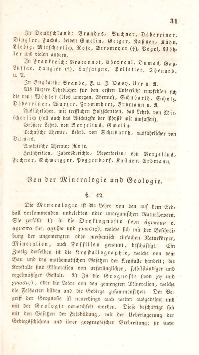 3n Dcutfcfilanb; Sranbc^, Suc^ner, Döbereincr, Dingler, 3ud)ö, beiben Omelin/ Seiger, Äajtner, Äüljn, i^icbig, 3)?itfc^erlicl), 9iofe, ©tromeper (j), SSogcI, 23ö()> ler unb »ielen anbern. 3n 3ranFreid): Sraconnot, ^()e»reul, Cumaö, Sap, Suffac, Saugier (f), Saffaignc, pelletier, 3:benarb, u. 3n englaiTb: Sranbe, u. 3. Sarp, Ure u. % 2I(^ für^ere Se()r6üd)er für ben erjten Unterrid)t empfe^fen (cc^ bie »on; ©öbicr (blo^ unorgan. ^f)em{e), ©d)ubartf), ©0^015, Dcbereiner, SBurjer, ^rommbers, Srbmann u. 2(. 2luöfü()r(id)er, mit trefflicpen |)o(jfcl)nitten, baö Sel}rb. pon fc^ertid) (foH aud) ba^ 5ßicbtigjfe ber 'Pbüfif >mt umfafen). Sröpere Se^rb. »on Serjeliu^, Smelin. Xedjnifdje »<>0 ©d)ubartt), auöfübrlicber pon D u m a ö. 2Inalptifc^e S^emie: 5Rofe. Scitfc^riften, 3abregbertd)te, 3?epertorien; pp« Serjcliu«, Jet^ner/ ©djipeigger, «ppggcnborf, Äaflner, Srbmann. t)er 50?{neralogie unb ©eologie. §. 42. Cie 5)?in eralegie ifl bie Sehre ccn ben auf bcm ©rb? batt pcrfommenben unbelebten ober unorganifcben 3iaturFörpern. ~ ©ie jerfädt 1) in bie Orpftognofie (pon OQvxroy p. 0QVcr(T0 fut. OQV^O) unb ypoyaig'), melcbe fid) mit ber «efcbreü bung ber ungemengten ober mecfianifd) einfachen Diaturferper, fÖ^ineralien, auch ^offilten genannt, befchäftigt. ©in 3meig berfelben ift bie ^rpflallographie, tpclcbe pdii bem 93au unb ben mathematifchen Sefe^en ber ^rpflafife h^inbeltj bie trpflaüe ftnb I0?ineralien Pon urfpriinglicher, felbilftänbiger unb regelmäßiger Seftalt. 2) 3n bie ©eogneftc (Pon rv ' yuMCig) ^ cber bie Sehre pcn ben gemengten 2)?incralicn, welche bie ^elöarten bilben unb bie Gebirge jufammenfe^en. Cer OSe^ griff ber Geognofte ift neuerbingö auch meiter auögcbehnt unb mit ber Geologie perwechfelt werben. Ciefe bcfdjäftigt [id) mit ben Gefe^en ber gelöbilbung, mit ber Ueberlagerung ber Gcbirgbfchichten unb ihrer geegraphifchen ‘^Verbreitung; fie fucht