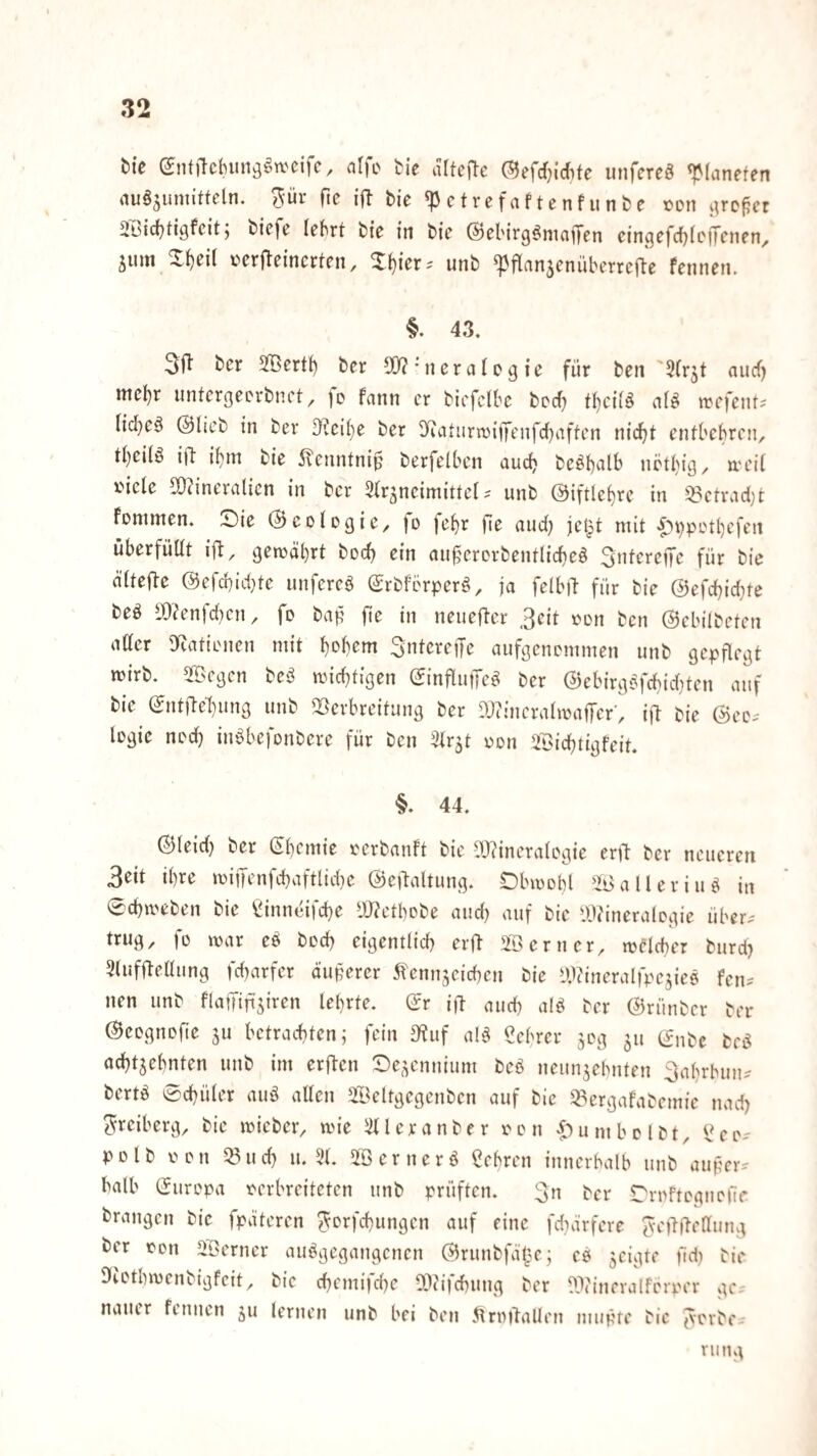 tie (5ntiTc{)unögn.'cifc, alfc tk altefte ©efcf^irfite iinfcreö «Planeten au^sumitteln. ^-ür fic ift bie «P ctrefaf tenf unbe ton i^ro^et Übictjtigfeit j biefe lebrt bte tn bie ©ebirg^niaffen ein^efcf^tcffenen, jum Xt)ei( ücrj^eincrten, ^^ier-' unb «pflanjenüberrcile fennen. §. 43. bcr Jöertt) ber 50?'ncrali>gte für ben '3(r5t aucf) mcl)r unterßeerbnct ^ fe fann er bicfclbc berf^ tt)cii^ a(^ n?efcnt? Iicl}e^ ©lieb in ber D^cit)e ber 0^atiirn5iffcnfrf}aften nic^t entbehren, tt)ei(§ ift il^tn bie 5\enntniü berfelben aud} be^b^^l^^ iiütt}iß^ tt'eit iMcle 9}?inera(icn in bcr 3tr^nciniitte( ? unb @iftlet)re in ^ctrad;t Fommen. Siie ©cotogie, )o je^r fie aud) jet^t mit |)t)pctl)cfen überfüdt ifl, gemäbrt bod) ein au^ercrbentlidieö für bie ätteftc ©efd)id}te unfereg ©rbfbrperö, ja felbit für bie ©efebidite beö i9?enfd}cn, fo bap fie in neiiefter ,3eit i^on ben ©ebilbeten attcr «Katienen mit b^b^m SntcrejTe aufgenemmen unb gepflegt wirb. 5©cgcn beö miebtigen ©influjTe^ bcr ©ebirg£ifcbid}ten auf bie ©ntftel)ung unb SSerbreifung bcr 9J?incralmajTcr; i|l bie ©ee.- logie ned) inöbefonbere für ben 3lr5t eon Siebtigfeit. §. 44. ©leid) ber (Sbemic rerbanft bie ?J?incralcgie ent ber neueren 3eit ihre miiTenfcbaftlid)e ©ntaltung. Obmobl SSi^alleriiiö in 0cbmeben bie tinneifebe IWetbobe aud) auf bie iWineralcgie über^ trug, fo mar eö bod) eigentlid) erft ferner, melcber burd) 3(uffteaimg fd)arfer äupercr 5benn5cicbeu bie l).)?ineralfpe5ies fen^ nen unb FlafTinsiren lehrte, ©r i)t aud) alö ber ©rünber ber ©cognofte ^u betrachten; fein 3'?uf al^ Cebrer 50g 511 ©nbc beö acbtjebnten unb im erften 0c,^cnnium beö neunjebnten 3abrbun? bertö 0cbüler auö allen Sl^cltgegenbcn auf bie iBergafabemic nad) i^rciberg, bie micber, mie illleranber ron itumbolbt, l^eo- polb oen ^ud) u. 51. 51) er ner ö ßebren inncrbalb unb auper^ halb ©uropa verbreiteten unb prüften. 3n bcr rrnftcgiione brangen bie fpateren ^orfebungen auf eine fd)ärfcre Jvettftellung bcr von 5I)erner au^gegangenen ©runbfät;m; cP geigte pd) bie 9iotbmcnbigfcit, bie cbcmifd)e 5i)(ifcbung bcr Wincralfbrper ge^ nauer fennen ju lernen unb bei ben 5trmtaUen imipre bie ^crbci riing