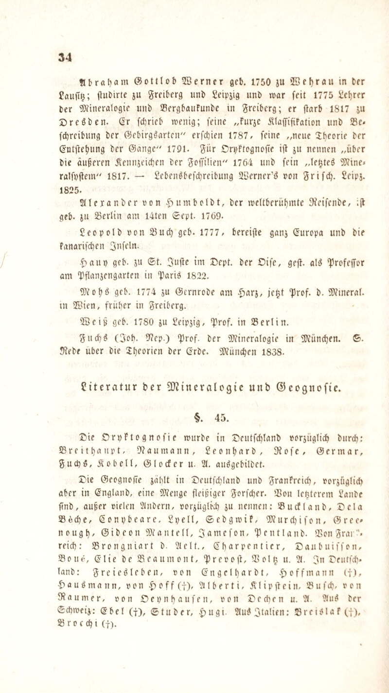 Übraha«^ ©ottlol) ferner geb. 1750 ju *ßc!)rau in Der £au|ti^; ju grfiberg unb Scipjig imb war feit 1775 i!et)rcr ber 5)?incra(09ic uni) IBcrgbauFunbc in ^reiberg; er ftnrb 1817 ju Dreöben. ßr febrieb wenig; feine „Furje ÄtaififiFation unb 25e* fd)rcibung ber ©ebirg^arten'' erfebien 1787/ feine „neue Xbeorie ber (Jntjtebung ber @ange 1791. ^ür OrpFtcgnolTe ijl ju nennen „über bie äußeren Äennjeicben ber Soffilien'' 1764 unb fein „fei^teö ^Kine* ralfnilem''' 1817. — 2ebcn^befcl}reibung 2l'erncr’ö »on Srifd?. Seipj. 1825. Sllexönbcr »on .f)umbclbt, ber wcitberubmte ^feifenbe/ ;il gcb. JU iöerlin am I4ten 0fpt. 1769. £eopplb »on 55ud) gcb. 1777 / bereijFc ganj Europa unb bie Fanarifcben .f>aup geb. ju (£t. ini Dept. ber Oife, gefb. al^ 'Profejfor am *Dflt^)iJfngarten in *Pari9 1822. 9cb. 1774 ju ©ernrobe am .^arj, jc^t 'Prof. b. 9J?ineral. in 2Bien, früher in Sreiberg. ®eiü geb. 1780 511 Seipjig, *prof. in Serlin. <5nd)9 (3cb. 0?cp.) *prof. ber 9}?incralogie in 3Tiündben. ©. 5?ebe über bie 2:l)eorien ber Grbe. 50iüncben 1838. Literatur ber ^OtineraUgic unb (?5eognofic. §. 45. J?ie OrpFtegnofie würbe in Deutfcblanb xersüglidb bnrdb: S3 r e i 11) a n p t, 9? a u m a n n , 2 e 0 n b a r b , •H 0 f c / @ e r m a r, Öuct)9/ Äobell, ©locfer u. 21. au9gebilbet. Die ©eognolTe jahlt in Deutfd)Ianb unb ^ranFreid), xerjüglid) aber in ßnglanb, eine 9}?enge fleijjiger 3Di’fd)er. iBon leßterem 2anbc finb, auf er »ielen 2lnbern/ porjüglfd) ju nennen: 58udlanb/ Dela 236^6/ ßenpbeare. Spell, 0ebgwiF/ 9}?urd)ifon/ ©ree* nougl}/ ©ibeon 93tante((, 3«)i^cfon, 'Pentlanb. 25cn3rar“'« reid): SSrengniart b. 21eU., (5 h ar pe n t i c r, Daubuiffeii/ Solle, (5lie be Seaumont, *preootb, Sollj u. 21. 3n Deiitfdb* lanb: 3reie9Ieben, oon (5n ge11)«r b t, |) offmann if). |>au9mann, oon -^offff), 2ilberti, Älipfbcin, Sufd), von 9?aumer, von D e p n 1} a ii f e n, von Dedien u. 21. 21ii9 ber <Scpweij; ©bei (f), ©tuber, |)ugi. 21u9 3talifn; Srci91aF(j), S r 0 c dj t (f).