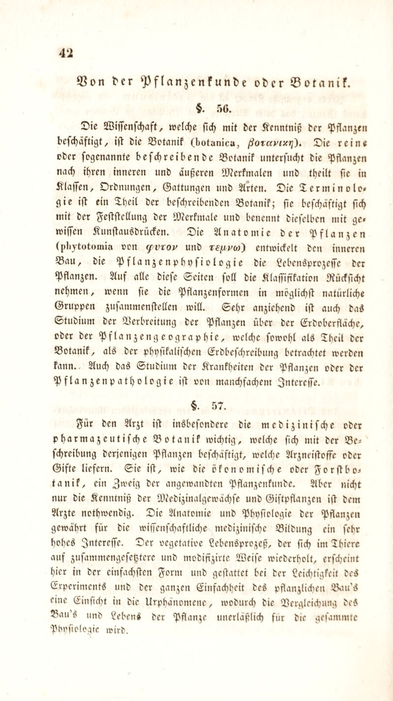 4i ter ^^flanjenfunlse olDcr ©otanif. §. 56. IDie SSiffenfdjaft, «jeldjc fiel? mit ber Äcnntnip fcer ‘Pflvinjeti fcefdjäftigt, ifl fcie ^otanif (botanica, ßorayi'^rj). ©ie rein« pber fegennnnte befebreibenbe 95etanif unterfudjt fcie ^flnnjen nad) ibven inneren unb äußeren iOJerfmnien unb t^eilt fie in ^t'lnffen, Drbnungen, ©nttungen unb 3(rten. 5Die Xerniinole# gie ift ein Xbeit ber befebreibenben ^öotanif; fie befd^äftigt ficb mit ber ^eftftettung ber S[Rerfma(e unb benennt bicfclben mit ge» miffen Äunitau^brüefen. :Die 5tnatomie ber ^'fUnjen (pbytotomia »DU (fVTOP unb T€fiPO)^ entraicfelt ben inneren ^au, bie ^flanjenpb»?fiolegie bie ^cbcn^pro^eiJe ber ‘Pflanzen. Stuf ntte biefe 0citen fett bie 5t(nffififatiDn 3tücf)lcbt nebmen, menn fie bie ^flanjenformen in möglicbH natürticbe ©ruppen jufammenftetten mitt. ©ebr anjiebenb ijl auch bad ©tubium ber aiterbreitung ber ^flanjen über ber ©rboberfldcbe, cber ber ^flnnjengcograpbie^ iretcbe femobt ^Tbeil ber S3otanif/ nlä ber pbp)ifali|cben ©rbbefebreibung betrachtet merben fann.. Stueb baä ©tubium ber Ärnnfbciten ber ^flan^cn ober ber ^flan3enpatbotogie ijb oon mancbfacbem 3ntereiTe. §. 57. 55[ür ben Strjt ii^ inöbefenbere bie mebijinifebe ober pbntmajeutifcbe ^otanif mid}tig^ mctdje ficb mit ber 55e» febreibung berjenigen «pflanzen befebäftigt, »oe(d}e Str^neifloffe ober ©ifte liefern, ©ie ift, toie bie efonomifebe ober Jorftbo» tanif, ein ber angemanbten ^flanjenfunbe. Stber nicht nur bie Äenntnip ber ^Jtcbi^inalgewacbfe unb ©iftpflanjen ijl bem Strjte notb^enbig. Sic Stnatomie unb ^bpficlogie ber ^flanjen gewährt für bie wiiTenfcbnftlicbe mebijinifebe 93i(bung ein febr bobeö 3>^tcreffe. Ser oegetatioe ßebcnöprc^c^, ber ficb im 'Ibierc auf jufammengefeptere unb mebifijirte Söeifc wieberbclt, erfd)eint hier in ber einfaebften ^orm unb geftattet bei ber ^eidjtigfeit bejJ ©rperimentö unb ber ganjen ©infaebb^it beö püanjiidien eine ©infidu in bie Urpbänomene, woburd) bie Q3ergleid)iutg be5 S3airö unb ^eben^ ber ^flan^e unerläülid) für bie gefammtc 'Phoficlogic roirb.