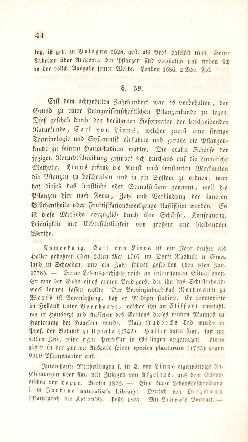 lofl, ijt öfK 5U Sol0(1 na 1623, geft. aI5 «Prof. bafclM^ 1694. ©eine 91rbcitcn über 91nntonuc fccr 'Pflanjen finb rorsuglict) uni) finben ficü in ber roüü- Sluögabe feiner Söerfe. Bonbon 1686. 2 Sbe. gol. §. 59. Srft tem aditje^ntcn 5‘^t)i‘^nnbert n?ar e6 t'Drbcl)alten, fcen ©tunb SU einer flrengwijfenfcbaftlicben ^flansenfunbe s» legen. X)ie0 gefdjal) burd) ben berühmten Dfefermator ber befd^reibenben 3Raturfunbe^ ßarl r'ün Sinn(<, weld^er snev)T eine ftrengc ^crminolDgie unb 0i;ftematif einfübrte unb ^jerabe bie ^flansen-' Funbe s» feinem «^auptfiubium mäblte. Die eraftc ©cbärfe ber je^igen 9eaturbefd)reibunj3 grünbet fid) burd^auö auf bie ^inueifdic SOJetbebe. Sinne erfanb bie ^'unjl: nach fenftanten (Dicrfmalen bic ^flansen su befebreiben unb in ein ©nftem sn erbnen; man bat biefeö ba^ Fünftlicbe ober ©erualfnftem genannt, iveil bic «Pflansen biev nad) ^orm, 3abl unb aöerbinbung ber inneren 53(ütbentbeile ober gruftififatienömerfseuge FlajTiftsirt merben. (Jd ift biefe 9[)?ctbobe oorsügticb burd) ihre ©d}a’rfe, 5lLMifcquens, Seiebtigfeit unb llebcrficbtlicbfeit oon gropem unb bleibenbem SBertbe, 91nmerf’ung. (5arl von Sinne ijt ein 3abr früher alö |)atler gebol;ren (ben 23tcn 9}?ai 1707 im Dorfe 9fas^bnlt in ©ma^ lanb in ©duveben) unb ein 3«be früher gejlorbcn (ben 8ten gan. 1778). — ©eine Seben^gefebiebte reich an intereffanten ©ituationen. Gr ivar ber ©obn eineö armen 'Prebiger^, ber ifju ba^ ©cl}ugcrbanb> tverP fernen laffcn ivoKte. Der 'ProvinjialmebiFug 9?othmann jii SBeriö ijf Seranfalfung, ba^ er 3)iebijin flubirte. Gr promovirte in .^offanb unter Soerbaave, meldu’r ihn an Gfiffort empfahl, mo er .^auöarjt unb 9luf|'eber beö (Wartend biefeg reichen 9)?anneg jii .^artecamp hei |)aarfem nnirbe. 9?acb SHubheefö 5ob rourbe er •prof. ber SSotaniF ju Upfala (1742). .Raffer b«tfe ihm, fa|F sur felhen 3cit, feine eigne 'ProfejTur in ©öttingen angetragen. Sinm^ Sahlte in ber jmeiicn 2fuögahe feiner spcciea plantarum (1763) gegen 9000 Q3flanjenarten auf. Sntereffante 9ftittheilungen f. in G. von Sinne eigenhänbtge 9ln- jeid)nungen über fid), mit 3ufagen von 9ffjeltud, aii^ bem ©ePive. bi)d)eii von Sappe. Söerltn 1826. — G'inc Furje Seben^befd)rfibuna 1- in 3 a r b { n e nuturalist's Library. Deutfch von D i e ^ m a n n (9taturgei'cb. Ocr Äoübri'd). “Pegb 1837 !9?it Stnne'O f'ortraif. —