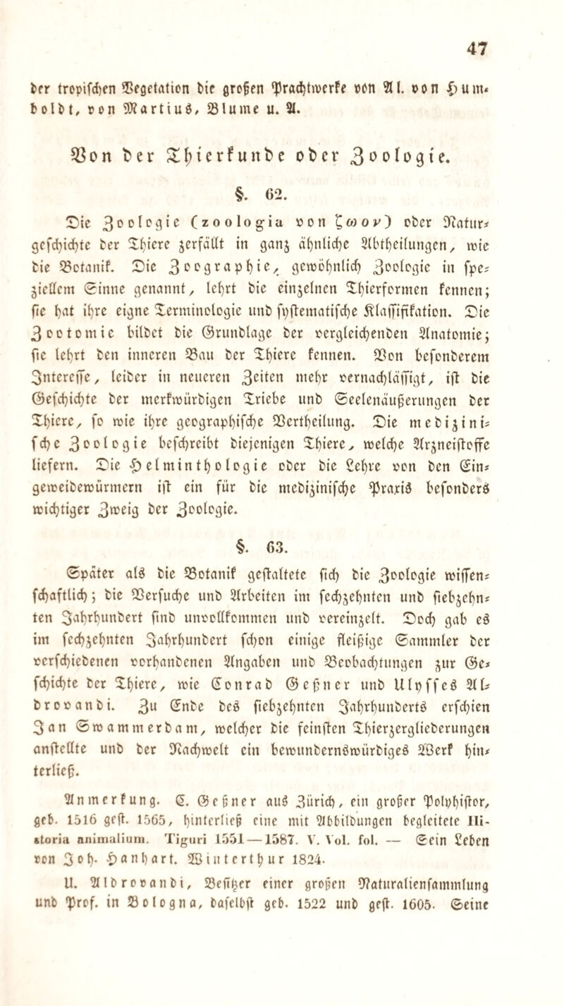 ier tropifd)en Vegetation bie grofen ‘PradjtiverFe »on oon C’um* boUt, ton ^JZartiuö/ Vlume u. 21. 55on ber S;f)tcrfunbe ober 3>’'>(o9ie. §. 62. Sie (zoologia ton ^öjov) ober D'tatur^ gcfd}id)tc ber Xt)iere jerfättt in ganj ä^nlic^e 5ll't^ci(ungen^ wie bie 53ctanif. Die gcito^nlid) in fpe? jicUem 0inne genannt, let)rt bie einzelnen X^ierformen fennen; fie t)at i^rc eigne Terminologie unb fpftematifdje ^'lajiTiftfation. Die 3octDmic bilbet bie ©runblage ber tergleicbenben älnatomie; fte lebrt ben inneren 35au ber T^iere fennen. Von befonberem 3nterejTe, teiber in neueren tcrnacf)läiTigt, ifl bie ©efebiebte ber merfmürbigen Triebe unb ©eelend’u^erungen bet Tbiere, fo mie ihre geograpbif«^)^ Vertbeilung. Die mebi^ini? febe 3‘>Dlogie befebreibt biejenigen Tbiere, melcbe Slr^neifloffc liefern. Die Helminthologie ober bie £ebre ton ben Sin# gemeibettürmetn iff ein für bie mebijinifebe ^rariä befonberö miebtiger §. 63. ©pdter alö bie Votanif geflaltefe fid) bie 3oologie miffen# fcbaftlicb; bie Verfuebe unb 2lrbeiten im fecbjebnten unb ftebjebn# ten S^b’^b^i^bert ftnb untollfommen unb tereinjelt. Dod} gab e§ im fecbjebnten 34i^bwnbert fd)on einige fleißige ©ammler ber terfebiebenen torbanbenen Eingaben unb Veobaebtungen j^ur @e# febiebte ber Tbiere, mie Sonrab ©efner unb Ulpffeö 2(1# brotanbi. 3^ ^*ibe beo ftebjebnten 3'ib^bunbertö erfebien 3an ©mammerbam, meldber bie feinflen Tbierjerglieberungcn anftellte unb ber 3Racbmelt ein bemunbernöttürbigeö SUerf b”i* (erlief. 2Inmcrfung. S. Sepner auö 3ür{d), ein großer 2?olpbiÜor/ geb. 1516 geft. 1565, bintfi'lifP eine mit 2lt)5ilbungcn begleitete Ili- storia nniiiialiuni. Tigiiri 1.551 —1587. V, 1 ol. fol. — Sein £eben ton 3 ob- Hnnbart. ©intertbur 1824. U. 2(lbrotanbi, Vefl^er einer grojjen Vaturalienfammlung unb »Prof, in Sologna, bafelbft geb. 1522 unb gefl. 1605. Seine