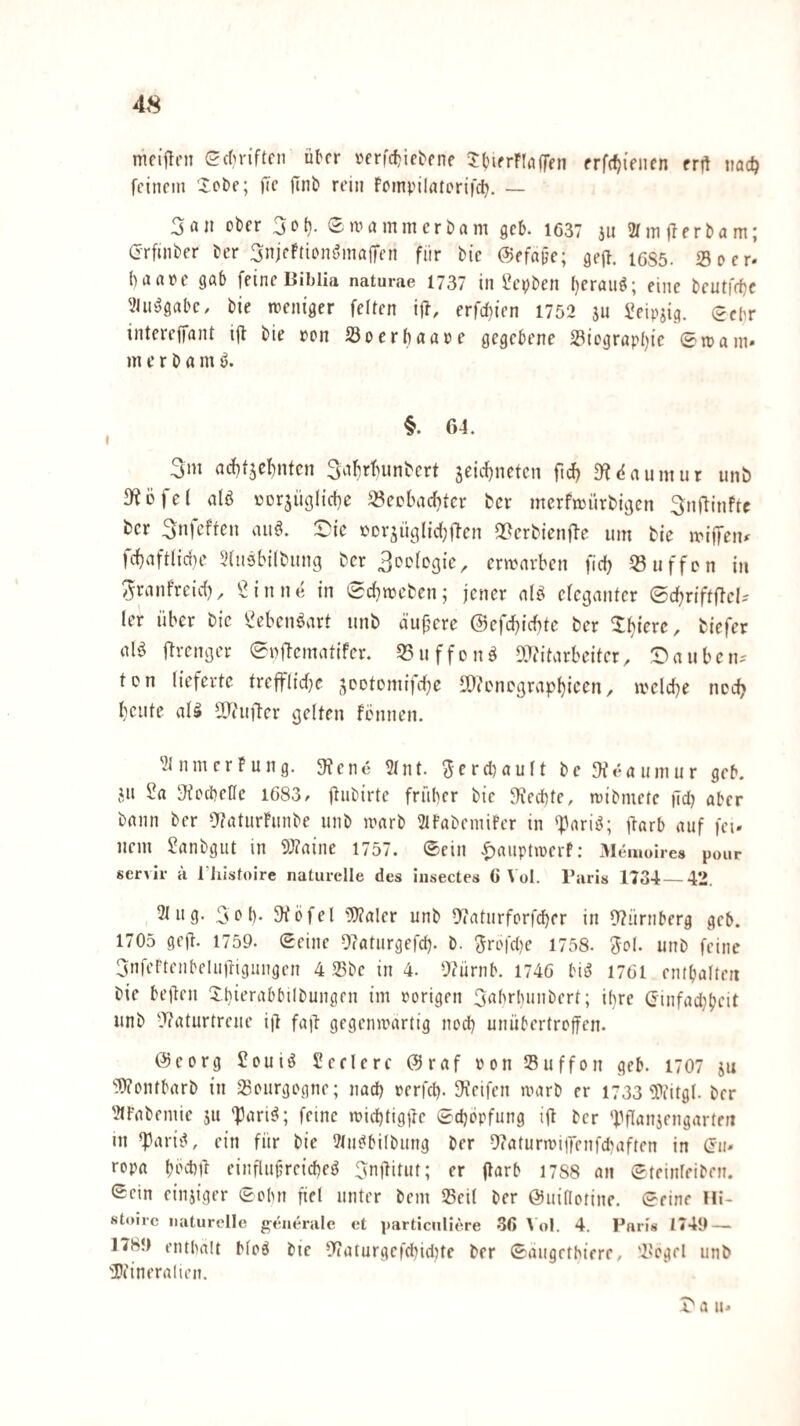 mcijlni edM-iftcii ü^cr »er|c^^ie^pne ^bifrriijffpn prfdjifnen trü iiadj feinem 'Xobe; fic flnb rein foinpilntorifc^. — 3an ober 3oh. SmammerDam geh. 1637 311 2rm)lerbam; Grfinber Der 3nieFtionöinajTen für Die ©efajje; geff. 1685. So er- haare gab feine Biblia naturae 1737 in i?ei;Den herauf; eine Deutfrf)c 'iJu^gabc, Die weniger feiten i|T, erfchien 1752 3U Seipsig. (^ebv intereffant i(t Die pon So er haare gegebene Siographie ©irain» m e r D a m ö. §. 64. 3m achf3cf)ntcn 3ahrhunDert äeicl)netcn fnJ; D?daumur unb 3^0 fei alö rorjügliche Sechaci)ter Der merfmürbigen 3nftinfte ber 3nfeffen aiiö. S^ic rDrsügliitftcn Q^crbienfte um Die miifeju fc{}aftlidH’ 3(ii9bilbung ber 3oDlDg{c^ ermarben fteh Suffon in ^ranfreirf), in ne in (Sd^meben; jener alö eleganter ©d^riftflel-' ler über bic 52ebenöart unb äußere @efd)id)te ber ^l^icre, biefer alö j^renger 0rftematifer. 33uffon^ OJi'itarbeiter, t^auben- ton lieferte treffl{d}e ^CDtomifdje 5)^encgrap^icen, melcbe nod? beute aU 3J(ufler gelten fönnen. 3InmcrFung. 3?ene ?tnt. 3crcl)ault De 3feauniur geh. jit 2a JiocheHe 1683, jtubirte früher Die ^ilechte, triDmetc )Td) aber Dann Der 9?aturFunDe unD irarD 2lFaDeniifer in *pari^; jlarb auf fei¬ nem SanDgiit in 9J?aine 1757. ©ein f)aiiptircrf: Memoires pour servil- a rtiistoire naturelle des iiisectes C Vol. Baris 1734_42. 2t ug. 3oh* 5Köfet 5)?aler unD Oiaturforfcher in fT?ürnberg geb. 1705 geil. 1759. ©eine Olaturgefch. D. Jrofdie 1758. Jol. iinD feine 3nfertenbeluiligungen 4 SDc in 4. 0?ürnb. 1746 bi9 1761 entbalteii Die bejlen XhierabbilDungen im rorigen 3rtbrhunDert; if)re Ginfadjbcit unD 9?aturtrcne i|l fall gegenwärtig nod) unübertroffen. @eorg 2oui9 Seelerc 0raf ron Suffon geb. 1707 3u ''WontbarD in Sourgogne; nad) rerfd). Reifen warb er 1733 5>iitgl. Der 21t’aDemie 511 ’Pari^; feine irid)tigilc ©chöpfung ifl Der 'J.5flan3engartfn in ^ari9, ein für Die ?lu9biIDung Der Olaturrriifenfdiaften in (Eu¬ ropa bechil einrlufreicheö 3nilitut; er (larb 1788 an ©teinleiben. ©ein einsiger ©ohn fiel unter Dem Seil Der ©uiflotine. ©eine Hi- stoirc naturelle g-enerale et i)articulie.re 36 \ ol. 4. Paris 1749 — 1789 enthalt Mo9 Die 5Tialurgcf(hidite Der ©augethierc, Segel unb 'Dtineralien. t'a u-