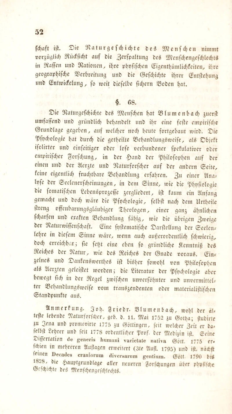 frfjaft t)l. 2)ie 'Juiturgefd)id)tc 5[)?enfc{)ert nimmt terjiißlid) auf bie 3erfpaltung bcö sa^cnfdjengcfdjledjt^ in Di'affen unb S^iaticncn, it)re pt)pfifcf)cn &gcntb,iimliä)feiten^ ifrc geDgrap^ifc{)e QScrbreitung unb bie (3cfd)id)te ii)rcr (Jntflebun^ unb SntmicfeUing, fo meit biefelbe fiebern ^oben §. 68. 53ie S^aturgefcbirfjte beö ^TJenfeben bat 55Iumenbadb jueril: umfaffenb unb grünblicb bebanbelt unb ifr eine feile empirifd)c ©runblage gegeben, auf metefer nod) beute fortgebaut mirb. T'ie ^fpeboiogie b^it bureb bie getbeilte ^ebanblung^mcife, alö Dbjeft ifolirter unb einfeitiger ober (efe »erbunbener fpefulatir'er ober cmpivifd)er ^orfebung, in ber ^^anb ber «Pbifpfopb^» viuf b« einen unb ber 3(erjte unb Dftaturferfeber auf ber anbern Seite, feine eigenttid) frud)tbare 35ebanb(ung erfahren. Ipfe ber ©eetencrfcbeinungen, in bem Sinne, mie bie ^bttfict^öi^^ bie fomatifcbcn ^eben^projeffe j^ergliebert, ift faum ein Stnfang gemad)t unb beeb mdre bie ^^fpcbolegie, felbjl nad) bem Urtbeilc jlrcng cffenbarung^gld’ubiger Xbeetegen, einer gan^ äbnticbcn fdjarfen unb eraften 33ebanb(ung fafig/ mic bie übrigen 3*^^*^*^ ber 3fiaturmijfenfcbaft. Sine fpftematifebe S^arftettung ber Sectciu lefre in biefem Sinne märe, menn audb aufererbentlid) fefmierig, bücb erreid)bar; fte fe&t eine eben fo grünblid)e Äcnntnif beö 3f?eicbeö ber Dcatur, mie beö D^eicbeä ber ©nabe norau^. Sin^ jetneö unb ^Daufenörnertbed ift biöfer femobl «»cn ^M)i(pfcpben ald Stcrjtcn geteiftet merben; bie Literatur ber «Pfnebotegie aber bemegt fid) in ber Siegel gmifd^en unferföbnter unb uiuH’rmittcts ter S3ebanbtung^mcife lecm tran^^enbenten ober materialiftifdjcn Stanbpunfte am^. 3lnmerPung. 3dI). ^riebr. Slumenbadb, mobl ber äl* tejte Icbenbe ^aturforfcDcr, gcb. b. 11. mi 1752 ju ©otpa; itubiric iu 3ena unb promerirte 1775 ju ©öttingcii, feit mcidmr 3cit er ba^ fef6|l ?ebrer unb feit 1778 orbentlicper 13rcf. ber 3}?cbi3in i|l. Seine DilTertaticn de generis humaiii varietate iiativa @ölt. 1775 fr» febien in mehreren 51uflagen erweitert (3te 3Iufl. 1795) unb ift, nacPfl feinen Decades craniorum diversarnin g'entiuin. @ptt 1790 biö 1828, bic v^auptgrunbtage aller neueren ^orfepungen über phpfifdjc ©efcbidftc beg 5}?enf(ben^efcbled}tl