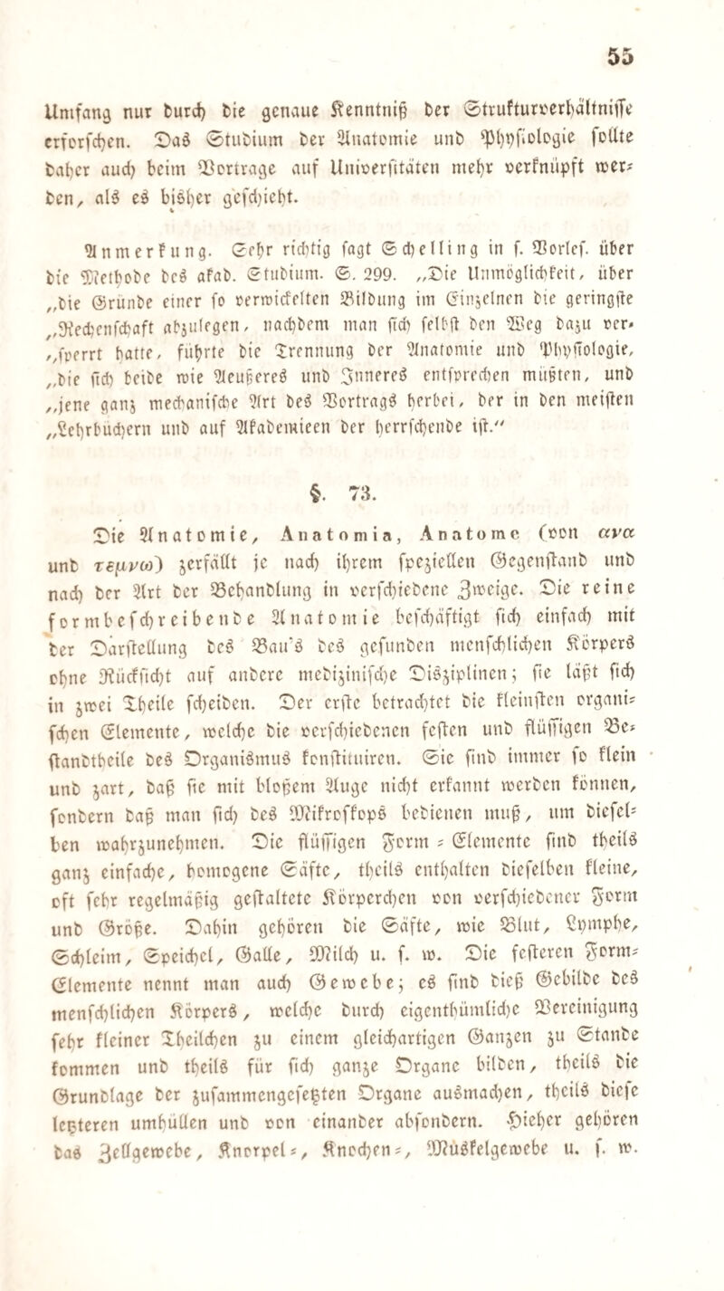 Umfang nur fcurd) fcie genaue S^enntni§ fcer 0tvuftun'crt)altniiTe erferfetjen. !Daö 0tiii)ium ber iHnatemie unt) ^()t)fiDlDgie feUte fcat)cr aud} beim Qßertvavge auf Unioerfitdten mehr »erfnüpft neer? fcen^ al^ bjsber gcfd)icl)t. ^nmerfung. 0fbr rtdiHg fagt ©cbelling in f. ?BorIcf. über fcie ^letbobe bcö afab. (^tubium. ©.299. „I)ie lliimeglicbfeit, über ,,bie @runbe einer fo rertridelten 2^ilbiing im (jinjelncn bic geringfie ,,5Kecbenfdjaft nbjiilegen, nad)bem man ficb felbft ben ®eg baju rer» /,frerrt batte, flirrte bic Trennung ber ?Inatomte unb ‘PbvfTologie, „bie jid) beibe roie 9ieu§ered unb 3nnered entfpred^en müßten, unb ,,jene ganj meebanifebe 5(rt bed SSertrag^ berbei, ber in ben meijlen ,,^et)rbud)ern unb auf 5lbabemieen ber berrfd)enbe iü/' 73. !Dic 5{natDntie, Anatomia, Anatomc (ödu avet unfc T€fxyco) jerfdüt je nad) il)rcm fpcjieüen Oegenftanb unb nad) ber 3lrt ber 53et)anblung in r'crfd)icbcnc reine formbcfdjreibenbe Süiatomie befebäftigt ftd) cinfad) mit ber Darjleüung bc^ 33airö bcö gefunben mcnfcblicben terperö ebne [t?ü(ffid)t auf anbere mebijinifdie Diöjiplinen; fie läft ftd) in jmei Xbeile fd)eiben. X)er crtlc betrachtet bie fteinften ergani? feben Elemente, meldf)c bie ecrfc()iebenen feften unb flüffigen ^e» ftanbtbeile be^ Drganiömuä fenftituiren. ©ie ftnb immer [d flein unb jart, baü fie mit blopem ätuge nicht erfannt werben fönnen, fenbern bap man ftd) bcö DJ^ifreffope bebienen muü/ um biefet- ben irahrjunehmen. Die flüffigen ; ©lemente finb tbeiU ganj einfache^ bomegene ©äftc^ theilä enthalten biefelben fleine, eft fchr regelmäßig geflaltetc ilorpcrchen con v'erfd)iebencv unb ©röße. Daßin gehören bie ©äfte, wie 58lut, ßpinphe^ 0d)leim, ©peichcl, ©aüe, 5[)?i(ch u. f. w. Die fcflercn demente nennt man auch ©ewebe; cö finb bieß ©ebilbe beä menfchlichen ^örperö, welche burch eigenthümlid)C ^Bereinigung fehr flciner Xbcilchen ju einem gleichartigen ©anjen ju ©tanbe fommen unb theilö für ftd) ganje Drganc bilben, tbeilö bie ©runblage ber jufammengefe^ten Organe auomad)en/ tßcilö bieje leiteten umhüllen unb ton cinanber abfonbern. gehören baö ^eü^twehe ^ ÄnerpeU, .^ncchen?, llJJu^Felgewebe u. |. w.