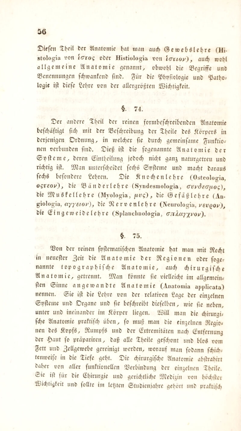 55 IDiefen Xbeil bcr Slnatcmie !>at man auch ©eweböletjre (Hi- stolog-ia t'on iGzoq ober Histiolog-ia von Icrvioy}, aurf) icohl allgemeine ^Inatomie genannt^ cbmeH fcie begriffe unb 93cnennungen febmanfent) fmb. 5»^ ^bnficlcgic unb ^atl)Dj logie ijl biefe ?ebre »en ber rtllergvö^ten SfBiebtigfeit. 74. Ser anbere Sbeil bcr reinen formbefebreibenben 5Inatcntie befebäftigt fid) mit ber 35efcbrcibung ber Sbcile beö 5lcrper^ in berjenigen Drbnung, in melcbcv fte biircb gemeinfame ^iinftio-- nen üerbunben fmb. Sie§ iil bie fcgeimnntc Dlnatpmie bet ©ii)iteme, beren (Jintbeilung jcbccb nicht ganj naturgetreu unb richtig ijl. DJc'an uutcrfcbcibet feebö ©nfteme unb macht barauö fechö befonbere Sehren. Sie ^ncchenlchre (Osteolog-ia. oqTeov^ y bie 53 an ber leb re (Syndesmologia, cvi’dscri.iog), bie 50? u §f e l(eh r e (Myologia, y bie @cfä0lcbre (Au- giologia, a}'yefOv)y bie 9? e r e n l e h r e (Ncurologia, vevQoy), bie (Jingemeibclehi^ß CSplauclmologia, (TTrXccy/yoy). 75. 5Öon ber reinen fnftematifchen Slnatomie nian mit 9?echt in ncuefl-er Slnatomie ber S^egionen cber fege? nannte top ogr aph >f^hSlnatemie, aud) chirurgifche Slnatomic^ getrennt. OO^an fennte fie vielleicht im allgemciiu i?en ©inne angemanbte Slnatcmie (Auatomia applicata) nennen, ©ie if? bie Sehre von ber relativen Sage bcr cinjclnen ©pfteme unb Organe unb fte befchreibt biefelben, mic fe neben, unter unb ineinanber im 5?örper liegen. 5öill man bie chirurgi? fche 3(natomie praftifch üben, fo mup man bie einzelnen IKegio* nen beä 5lopfö, 3?umpfö unb ber (Jrtremitäten nach Qfntfernung ber ^aut fo präpariren, baf alle Sheile gefdjent unb blcö venn Jett unb gereinigt werben, worauf man fobann fcbichf tenweife in bie Siefe geht. Sie chirurgifche 3lnatcntie abiTrahirt baber von aller funftionellen ^erbinbung ber ein3clnen Iheile, 'ii^ie ift für bie (Chirurgie unb gerichtliche SOZebi^in von hödiiler 'ildchtigfeit unb foUtc im lelpten ©tubienjahrc gehört unb praftifdi