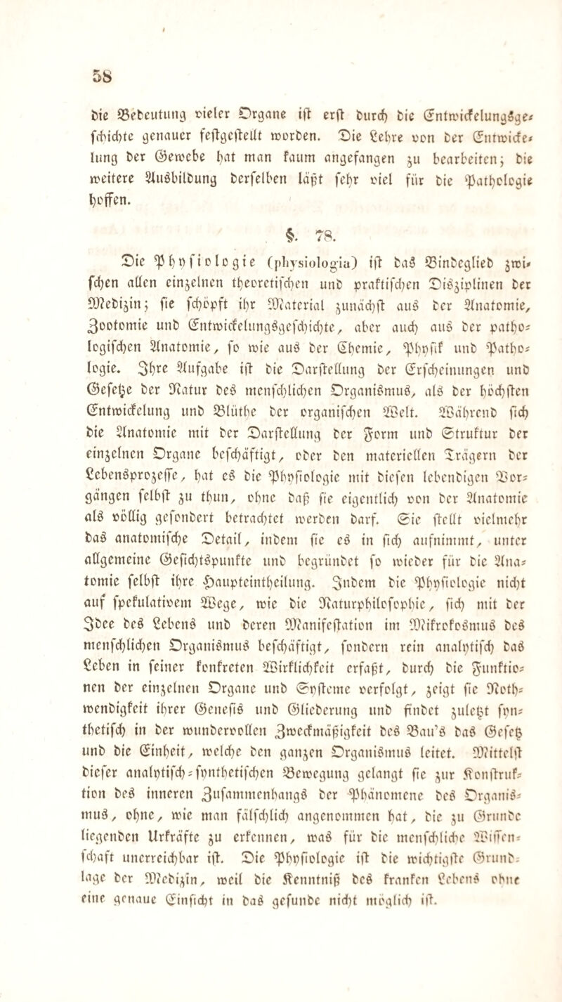 tu SSebcutung vieler Organe ilb erjl fcurcf) bie (?ntn,'icfelung5ge^ fi-hicl)tc genauer fetlgcileUt jverben. T)ie ^el)re von ber Sntivicfe* hing ber @en?ebe bat man faum angefangen ju bearbeiten; bie weitere Shiöbilbung berfelben löifn febr viel für bie ^]}atl)plcgie hoffen. ' §. 78. Oie ^bnficlogie (physiologiu) ill ba5 35inbcglieb jmi» fcben alten einzelnen tl)eorctifd}en unb praftifd^en Oi^^iplinen bet 5)?ebijin; fie fd)cpft ibr -Iltatcrial ;;undd}ft aiiö ber 3tnatomie, 3oDtDmie unb (Jntn)icfc(ungögefd)id)te, aber and) aiie ber patbo^ logifchen Stnatomie, fo wie auö ber (Jbemie, unb ^Patbc^ Icgie. 3^^^ 3tiifgabe ifl bie Oarftettung ber (Srfcbeimingcn unb @efel;e ber Itiatur bcö menfd)lid)cn Organi^muö, alä ber böd}ften Sntmidfclung unb 5B(ütbc ber organifd}cn Seit. Sabrenb ficb bie Stnatomie mit ber Oarjl-cttung ber ^orm unb 0truftur ber einzelnen Organe befebäftigt, ober ben materiellen Xrägern ber Cebenöprojejfc, b^^t e^ bie ^bnficlogie mit biefen lebenbigen ^'or^ gangen fclbÜ' ^u tbun, ebne baf? fie eigentlid} von ber Slnatomie alö völlig gefonbert betrad)tet a'crben barf. 0ie ftcUt vielmebr ba§ anatomijdje Oetail, inbem fie cö in fid} aufnimmt, unter allgemeine @erid}t^punfte unb begrünbet fo micber für bie 2lna# tomie felbfi ihre <^aupteintl)eilung. ^bpfiologie nid)t auf fpefulativem Sege, mic bie SRaturpbilofopbie, fid} mit ber 3bee beö ßebenö unb beren OJtanifedation im DDiifrofo^muö be^ menfcblid)en Organii^mu^ befcbdftigt, fonbern rein analptifd) baß ßeben in feiner fonfreten Sirfliebfeit erfaßt, bureb bie ^-iinfiic? neu ber einzelnen Organe unb 0t)flcme verfolgt, jeigt fie Sfictb* ivenbigfeit ihrer ©enefiß unb ©liebernng unb fi’nbet §ulct^t fpn^ tbetifcb in ber mnnbervollen 3tt3Ccfmdf;Mgfeit beß 33an’ß baß @efc^ unb bie (Jinbeit, mclcbe ben ganzen Organißmnß leitet. DJiittelil biefer analptifcb^fpntbetifcben Bewegung gelangt fie ^ur <^cn|lrufs tion beß inneren 3i*f<i*iiii^onbangß ber ^bänomene beß Organiß* muß, obne, ivie man fdlfdjlidb angenommen bat, bie ju @rmibe tiegenben Urfräfte ju erfennen, ivaß für bie menfdblicbe Stilen* td}aft unerreiebbar ift. Oie ^bbfiologie ift bie micbtigile ©runb. läge ber D^tcb^tn, meil bie Äenntnip beß franfen Cebenß ebne eine genaue (Jinfidbt in baß gefunbe nidit meglicb ill.