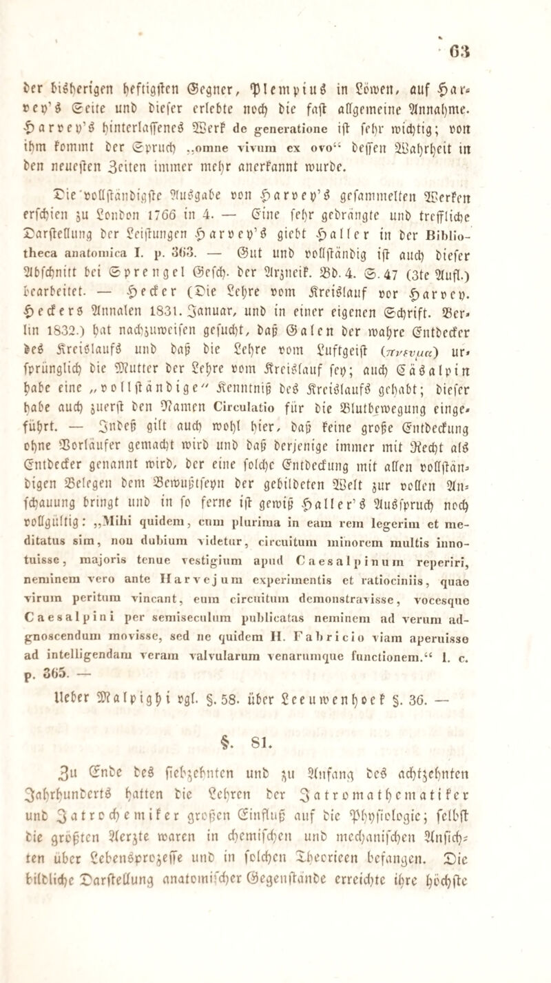 fcer bi^ben'gen beftigilcn ©cpcr, •plempi«^ in Söiueii/ auf ^c^X‘ »cp’^ Seite uni) tiefer erlebte nod^ bie fnjt allgemeine 9fnnal)me. <t)arrey’^ binterlajTeneö 3SerP de generatione ijl fel)r micl)tig; rott ihm fomint ter Spritd) ..omne vivum cx ovo“ beifen ^al}rl)eit in ben neuejlen Seiten immer me()r anerfannt mürbe. rie'poüftanbigjle ^fu^gabe ron |)ar»ep’^ gefammelten ^erFett erfebien ju Bonbon 1766 in 4. — Cine fef)r gebrangte unb trcfirlicpe S>arfleniing ber ?eiihnigen .^aröep’^ giebt .^aller in ber Bibllo- theca anatoiilica I. p. 3()3. — @iit unb rollftanbig {|1 aud) biefer ^bfebnitt bet Sprengel @efcb. ber ?lr5neiF. 23b.4. S.47 (3te 2lufl.) bearbeitet. — .f)ecfer (5}ie Seljre »cm .^rei^laiif »er |)arrep. |)ecfcr5 2Innalen I83i. Snnuar, unb in einer eigenen Schrift. SBer» lin 1832.) bat nacbaiimcifen ge[ucl)t, bap @alen ber mal;re (Jntbeefer beö ^reiölaiifä unb bap bie £el)re »om l^uftgeijt iirvi-vi^a') ur» fprünglicb bie 5}?utter ber 2e^re »cm Ärei^lauf fep; and) (Jäöalpin |)abe eine „»ollflänbige'' .^enntnip bc^ Ärei^laufö gehabt; biefer habe aud) jiierib ben U?amen Circulatlo für bie SSlutb^megung einge» führt. — 3ubeü gilt aud) mct)l hier, bap Feine grobe (Jntbeefung ol)ne ^ßorläiifer gemad)t mirb unb baj? berjenige immer mit jfeebt al^ (rntbeefer genannt mirb, ber eine feiere (Jntbeefung mit allen »cdlfän^ bigen 25elegen bem Semuptfepn ber gebilbeten SBelt jur »cOen 3ln* fd)auung bringt unb in fo ferne iü gemip .fialler’ö 2tu^fprud) noch »cHgÜltig r quidem, cniii pliirirua in eain rein legei’iiii et me- ditatus sim, nou dubium Aidetur, circuituni ininorcm multis inno- tuisse , raajoris tenue vestigium apiid C a e s a 1 p i n u rii reperiri, neminem vero ante Harvejura experimentis et ratiociniis, quao virum peritum vincant, eum circiiitum demonstravisse, vocesqiie Caesalpini per semiseculiim pul)licata.s neminem ad verum ad- gnoscendum raovisse, sed ne quidem H. Fabricio viam aperui.sse ad intelligendam veram valvularura venarumque functionem.“ 1. c. p. 365. — Heber 5)? a l p i g h i »gl. §. 58. über 2 e e u m e n l) o e F §. 36. — §. Sl. 3u Cfnbc bc§ ficb^ehnten unb 3(ufanc^ bc^ achtzehnten 3al)rt)unbcrtö batten bie ?el)ren ber 3 ^ tr cma t h cnt a ti fcr unb 3^trcd)emifer grepen Sinfluü auf bie ^hpficlogic; fclbft bie grüßten ^lerjte maren in chemifchen unb mccl)anifcl)en ^Inüch^ ten über Sebenöprezeffe unb in fclchen Xbecrieen befangen. Die biltlid)e Darfteüung anatomifcher Öegenüanbe crreid)te i^rc hcchftc