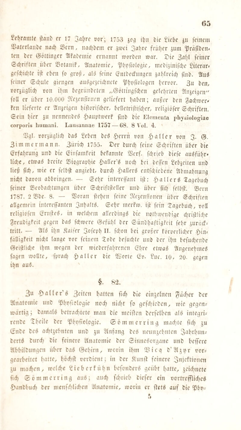 ^c{)rflmte ilrtub er 17 i>or; 1753 jo^ ibn bie IMcbc jii feinem fßatcrianbe nad) ^ern, nnd)ticm er ja^ci früt)er jum 'Präfiben^ ten ter ©öttinger ^Ifabemie ernannt morben mar. J^ie 3af)l feiner Sd)riften über Sotanif, 21natomic, ‘^biiftolcoie, mcbijinifdie Siterar* gefcbid)te i)! eben fo ^rop, al^ feine (rntbecfnngen jabfretd) |7nb. 3ln^ feiner (2d}ule giengen amogejeiebnete 'Pbvfit'logen l;error. 3u ben, rorjuglid) ron ifmi begrunbeten ,,@Dtt{ngfd)en gelehrten Slnjeigen foll er über 10,000 -KeieniTcnen geliefert haben; aiipcr ben ^adimer* Fen lieferte er 2Injeigcn bifterifeber, bcnctri|lifd)er, reltgiöfer 0rbriften. 0ein hier äu nennenbed -paiiptmerF jlnb bic Elementa physiologiae corporis humanl. Laiisannae 1757 — 08. 8 \ ol. 4. * 2>gl. rorjuglid) ba^ Seben beö |)errn von Malier von 3. 3immermann. 3uricb 1755. Sber bnreb feine 0d)riften über bie (jrfabrung unb bie (Jinfamfeit beFannte S^erf. fd)rieb biefe auöfübr» liebe, etma^ breite Siograpbie •^f)afler’ö neeb bei beifen Sebjeiten iinb lief’ fid), mie er felbil angiebt, biird) .f)a(lerö entfd)icbenc Slbmabnung nid)t baron abbringen. — 0ebr interejfant ijl: allere Xagebueb feiner S5eobad)tiuigen über Scbriftileller unb über fiel) fclbil. iSern 1787. 2 Sbe. 8. — SScran ftcl;en feine Siejenfionen über 0d)riften allgemein interejTanten 3nb‘^It^- merFm. ift fein !:!:agebucb, roll religicfen (jrnileö, in meld)em aHerbingö bic notbmenbige d)rifHid)c 3reubigFeit gegen baö febmere ©efiibl ber 0ünbl;aftigFeit febr jurücf* tritt. — 121(0 il)n jtaifer 3efepb II. febon bei groper Fbrperlicber |)ini fälligFett nid)t lange por feinem 5:obe befuebte iinb ber il;n befnd)enbe ©eiftlicbe il;m megen ber micberfabrenen (3I)re etma^ '2lngcnebmeö fagen moHte, fpracb aller bic 5[lsorte 0r. Sue. 10, 20- gegen ibn au5. §. 82. 3n ‘Sialler’ö 3<^ibe'n batten jlrf) bie einzelnen Radber ber Slnatcmie unt ^bbfielcgie neeb nid)t fo 9cfd)iebcn^ mie gegen? mdrtig; fcamalö betrachtete man bie meiften bevfelben a(ä integri? renbe Xbeile ber ^'bbficlcgie. 0ö mm er ring machte fid) ju (5nbe bcö achtzehnten unb ju 3(nfang tcß neunzehnten 3nhi^hnn? bertä turd) bie feinere iünatemie ber Sinnceicrgane unb belfere älbbilbungen über ba^ ©ebirn, morin ihm 2Öicq b’iJlzb'^ gearbeitet batte, bochü rerbient; in ber 5lunft feinere 3njcftioncn ZU machen, melchc Sieberfühn befonberä geübt hntte, zeichnete ftd) 0Dmmerring auö; auch fchrieb biefer ein »ertreflrlicheö ■^anbbud) ter menfdilicbcn ilnatomie, morin er ftetö auf bie ^bn?