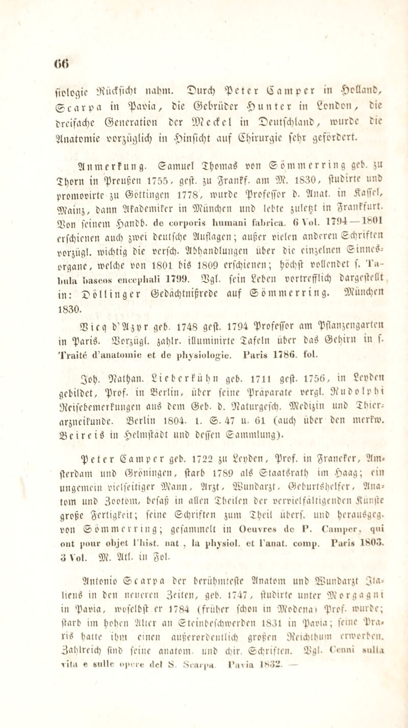 (iclcßic lKiictficl)t nat)m. iTurdi) ^lOcter liampcr in -^ctlaniJ, 0cavpa in bie ©ebriitcr 'Runter in Renten, tie t'reifad(,)e ©encratien ber ??iccfcl in !Deiitfd)lant ^ njurtc tie 3lnatcmie V'Crjü^Iid) in ^^')infic()t auf (5()ivurvjic fchr vjefertert. ^InmerFung. Samuel JljDmaö ren ^önnnerring gcb. ju 1l)crn in *])reufcn 1755, gc)l. ju Jranff. am 3)?. 1S30, ItuHrtc uni) promofirtc ju ©öttingen 1778, nnirbc *prcfcpr in Äaffef, TOfainj, tann ^ifabcmifcr in ^DhindKn unb lebte julrlU in ^rauFfurt. 2>on feinem ^^anbb. de corporis luimani filbrica. (i Vol. I'3'n4 —1801 erfd)icnen and) jmei beutfd)e 3iiiflagen; aiijjer Dielen anberen £d)rifteii Dorjügl. mid)tig bie rerfd). ^Ibbanblungen über bie einzelnen (^innei?- Organe, melcbe ron 1801 biö 1809 erfd)ienen; l)öd)ü Dcllcnbet f. Ta¬ bula bascos encephali 1799. 2>gl. fein Seben rertrefflid) bargeüellt, in: J>öninger @ebäd)tni|jrebe auf ©ömmerring. 5)iiind)en 1830. 35icg b’iWsvr geb. 1748 geft. 1794 'Profeffor am 'J^flanjengarten in 'Parii^. SScr^iigl. 5al)lr. ifluminirte lafeln über ba^^ @el)irn in f. Traite d’anatoinie et de pliysiologle. Paris 1786. t’ol. 3oü. 9(att)an. SieberFübn geb. 1711 gejb- 1756, in ?evbeu gebilbet, ‘Prof, in Serlin, über feine '^raparate rergl. SKubolpbt •h’eifebemerFungen and bem @cb. b. 9caturgefd). iXlcebijin unb Jbier- arjneiFunbe. sBerlin 1804. l. ©. 47 u. 61 (and) über ben merFm. 2)eireiö in .p^'ioijlabt unb beiJen (Sammlung). ‘Peter (Jamper geb. 1722 ju Sepben, ‘Pref. in ^i'^neFer, ?(m* jlerbam unb ©rbningen, ilarb 1789 al^ ©taate^ratb im .^aag; ein ungemein Dielfeitiger O^iann, ^Irjt, 'iZöunbarjt, (^leburtdbelfer, ?lna-- tom unb Beetem, befajj in allen ^Xbeilen ber oerrielfältigenben Äimfre grotie SertigFeit; feine 0d)riften jiim Xbeil überf. unb bet^^H'^äeg- Dcn © em m e r r i 11 g ; gefammelt in Oeuvres de P. Camper, qui out pour objet l’liist. iiat , la pbysiol. et l'anat. comp. Paris 1803. 3 Vol. 9)?. 2ltl. in Bol. 9lntonio ©carpa ber berübmtefle 9tnatem unb 91’unbarjt 3bt* lienö in ben neueren Beiten, geb. 1747 , ftubirte unter 9)iorgagni in ‘fbnna, u'ofelbjl er 1784 (früber fd)on in ‘IVobenai ‘Prof- mürbe; Üarb im l)oben 2Üier an ©teinbefdimerben 1831 in 'P'aoia; feine ’Pra* rid batte ibm einen aiiiierorbentlid) grofen 9ieid)tbinn enoorben. Bablreid) ftnb feine anatom. unb d)ir. ©du'iften. 'l'gb Crnni sulla lita e sullc opere dcl S. .St'arpa Paiia 1832. -