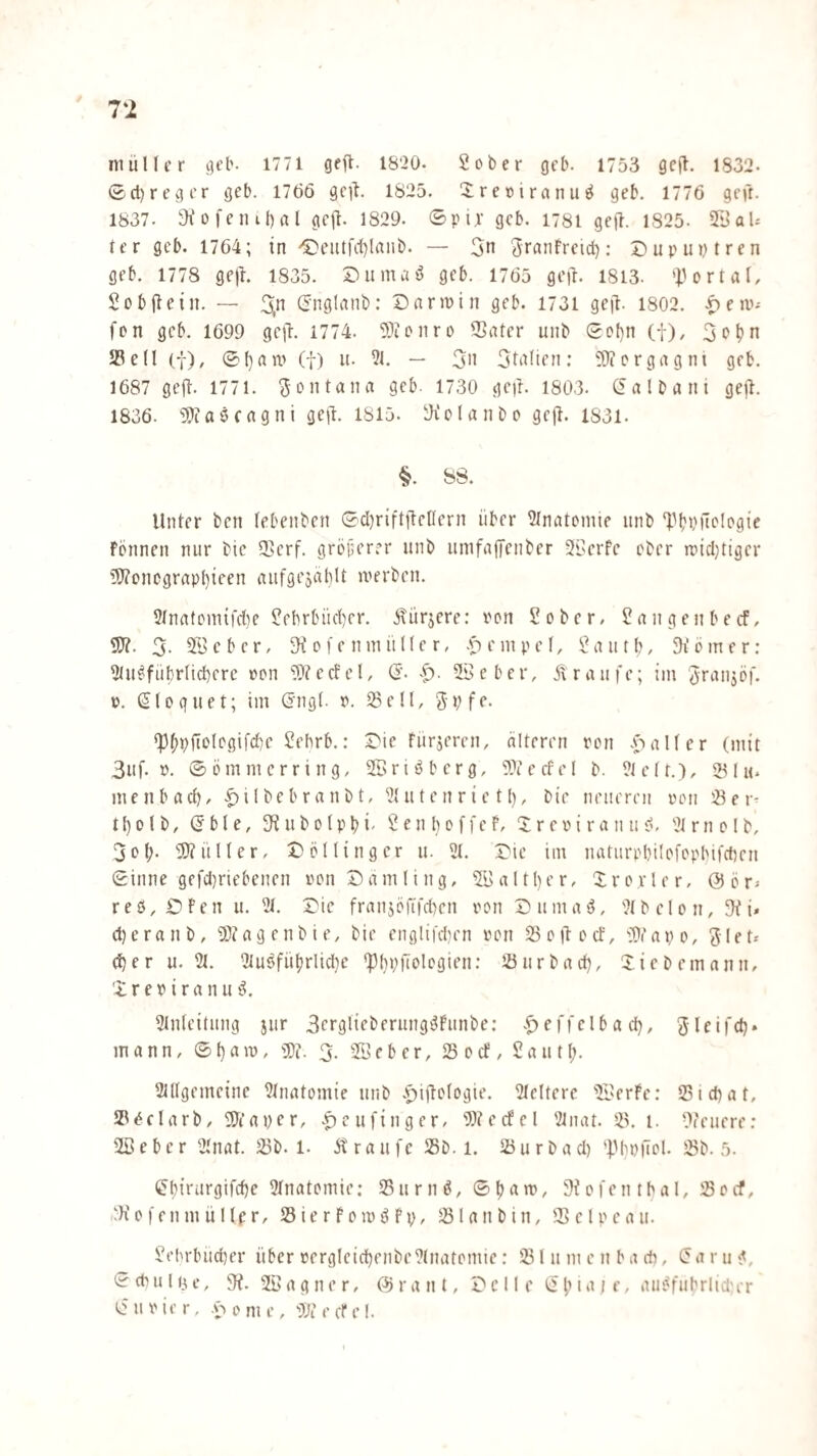 nuillcr t]eb. 1771 geft. 18'20. 2 ob er gcb. 1753 ge|l. 1832. ©(l)regt'r geb. I7ö6 gc]L 1825. 3:reoiranui^ geb. 1776 gcft. 1837. ^^ofcnll)rtl gcjl. 1829. ©pil' gcb. 1781 gcit. 1825. ®aU ler gcb. 1764; in '©eiUfdilanb. — 3n 3r«tifreid): Diip untren geb. 1778 gc)l. 1835. ibiimaö gcb. 1765 gc|4. 1813. ']3ortaI, Sobjlein. — 3,n (Jnglanb: Darwin gcb. 1731 ge|4. 1802. .t>ew* fon gcb. 1699 gcfi. 1774. 93tonro Satcr unb eol)n (t)/ 3oM Seil (t), @{}aw (I) u. ?1. — 3n Italien; 5)?orgagtn gcb. 1687 geft. 1771. Montana gcb- 1730 gc|!. 1803. da l b a ni gcj^. 1836. 9)iaöfagni gci4. 1815. iKolanbo gefi. 1831. §. öS. Unter ben tebenben 0d)riftftcncrn über Stnatomic unb ‘Pbnnclogic Fönnen nur bic 3]crf. gröjicrrr unb unifajTcnbcr Si^erfe ober widjtigcr 5}?oncgrap()ieen aufgc$al)U werben. 3tnatomifd}c 2cbrbiid)cr. Äiirjcre: von 2 ober/ 2angcnbccf, S!)?. 5. iKcbcr, 3t of e nmüde r, .pempel, 2autb, 3iömer: 3lu^fübr(id)cre oon 3)? ecf e l, (5. .p. 28 eher, Ära u fe; im 'Jrnn^ör. ». ßloguet; im CJngt. p. iS eil, Spfe* fpf>nfiologifd)e 2ebrb.: Die furjeren, alteren ron .f>aller (mit 3uf. P. ©ömmerring, 2Briöberg, 2?iecfel b. 2ielt.), 21 lu* menbad), |)ilbebranbt, ülutcnric 11), bie neueren pon 2^er^ 11) 01 b, (5 b l e, 3t u b 01 p b i' 2 e n l) o f f c F, X r e p i r a n u 21 r n o l b, 3ol;. 2)?üIler, Döllinger u. 21. Die im naturpbilofopbifcüen ginne gefd)riebencn pon Dämling, 28altl)er, Xro.rler, @ör^ reö,DFen u. 21. Die fran5Öftfd)en pon Duma^J, 21bclon, 3ti» d) e r a n b, 2)? a g e n b i e, bie englifdien Pon 23 o if o cf, 2)t a p o, 31e t* d)er u. 21. 2lu^fiil)rlid)c ^phpriologien: 23urbad), Die bemann, X r c P i r a n u ‘5. 21nlcitimg jur 3crglicberung‘3funbe; .^effclba d), S leifd)» mann, © l) n w, 2)t. 3. 28 c b e r, 25 o cf, 2 a u 11;. 2lllgemcine 21natomie unb .pijfologie. 21eltcrc 28erFe: 23id)at, 2t^darb, 2Jianer, .^cufingcr, 2)tecfcl 2lnat. 23. l. Ofcuere: 2ßebcr 2lnat. 23b. l. Ä raufe 25b. l. 23urbad) 'Pbpfiol. 23b. 5. ^birurgifd)e 21natomie; 25urnei, ©b^w, 3tofen tbal, Soef, i>t 0 f en m ü 1 If r, 25 ie r F o w c! Fp, SSlanbin, 23clpcau. 2ebrbud)er über perglcicbenbe2lnatomie: 23lumcnba(b, (5a rüg, ©cPuhje, 3t. 2Öagner, (8rant, Delle (5b‘‘de, angfubrlidnr (in Pier, -lö o ni e, 2}iecrel.