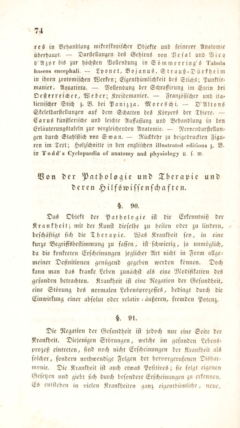 reö in S5rl)nnbluii9 miProfFcpifc^cr ObjePfe iinb feinerer 2lnatomie iiberbflupt. — Sarftcdiingcn bei^ @t’f)irnö ^^(^n 'I>cfnl unb 2Jicc) t)’3(5pr bi^ 5ur l)öcbjlen SJotlenbimg in ©ömnierring’^ 'I'abulii baseos encephali. — Spoiiet, Sßojanuö, ©trau^-'X'ürfbeim in ihren jootomifchen 5BerPen; (J'igenthümlichPeit bcö ©tid^ö; '13unftir^ inanicr, 3lgufltinta. — 5Bottenbung ber ©chraffirimg im ©tein bei Oejlerreicher, ®eber; Äreibemanier. — granjöftfcher unb tta* lienifcher ©tich j. 35. bei ^anijja, i0?ore$?dhi. — S’^Uton^ ©Peietbarfiefiungen auf bem ©chatten be^ Äörper‘5 ber Xhiere. — (5aru^ Punjilerifche unb leichte 3tufirajTung unb Sehanblung in ben (Jrläuterungötafeln jur pergleichenben ^luatemie. — D'ierpcnbarjTenun-« gen burd) ©tahlftid) »on ©man. — JKitcfPchr ju beigebrucften ^igu* ren im Xext; |)ol5fchnitte in ben englifchen illustrated editions j. 25. in Todd’s Cyclopaedia of anatoniy and physiology u. f. m. I ?8on ^er ^atjiologic unt* Therapie unt teren »f){(föit){ffenfd)aften. §. 90. !Da§ Dhfcft ber ^atholcgic iO bic ©rfenntni§ ber ^ranfheit; mit ber 5Tunft biefelbe ju heilen ober ju linberU;. hefdhäftigt fid) bie Xhcrapie. 2ßa^ Äranfheit fen^ in eine furje 23egrifföbeftimmung ju faffen, iO fdjmicrig, ja unmeglid), ba bie Penfreten ©rfcheinungen jegiidicr 3lrt nicl)t in ^erm allge; meiner ©)efinitionen genügenb gegeben merben fennen. Dod) fann man bae franfe Seben jundchO nlö eine tOiobififatipn beö gefunben betrachten. Äranfl)eit ifl eine Üeegatien ber ©efunbheit^ eine ©tbrung beö nermalcn ^ebenbprc^etTeö, bebingt burd) bic ©inmirfung einer abfelut ober reUitiü ? duneren, fremben 'ippten^. §. 91. !Die SKegatipn ber ©efunbheit ij^ jebpch nur eine ©eite ber 5tranf()(“il‘ Diejenigen ©tprungen, mclche im gefunben ^ebeniti prpjef eintreteU;. ftnb npd) nid)t ©rfd)einungen ber 5tranfheit ald fptd)er, fpnbern iipthmenbige ber berpprgerufenen DiPlmr^ menie. Die 5tranfheit ifi auch etmaö %'pfitipe^; fie felgt eigenen C^eiejjcn unb giebt fid) burd) befenbere ©rfcheinungen v' erfe!inen. ©■? entliehen in vielen 5tranfheiteH gan^ eigenthüinlid^e, neue.