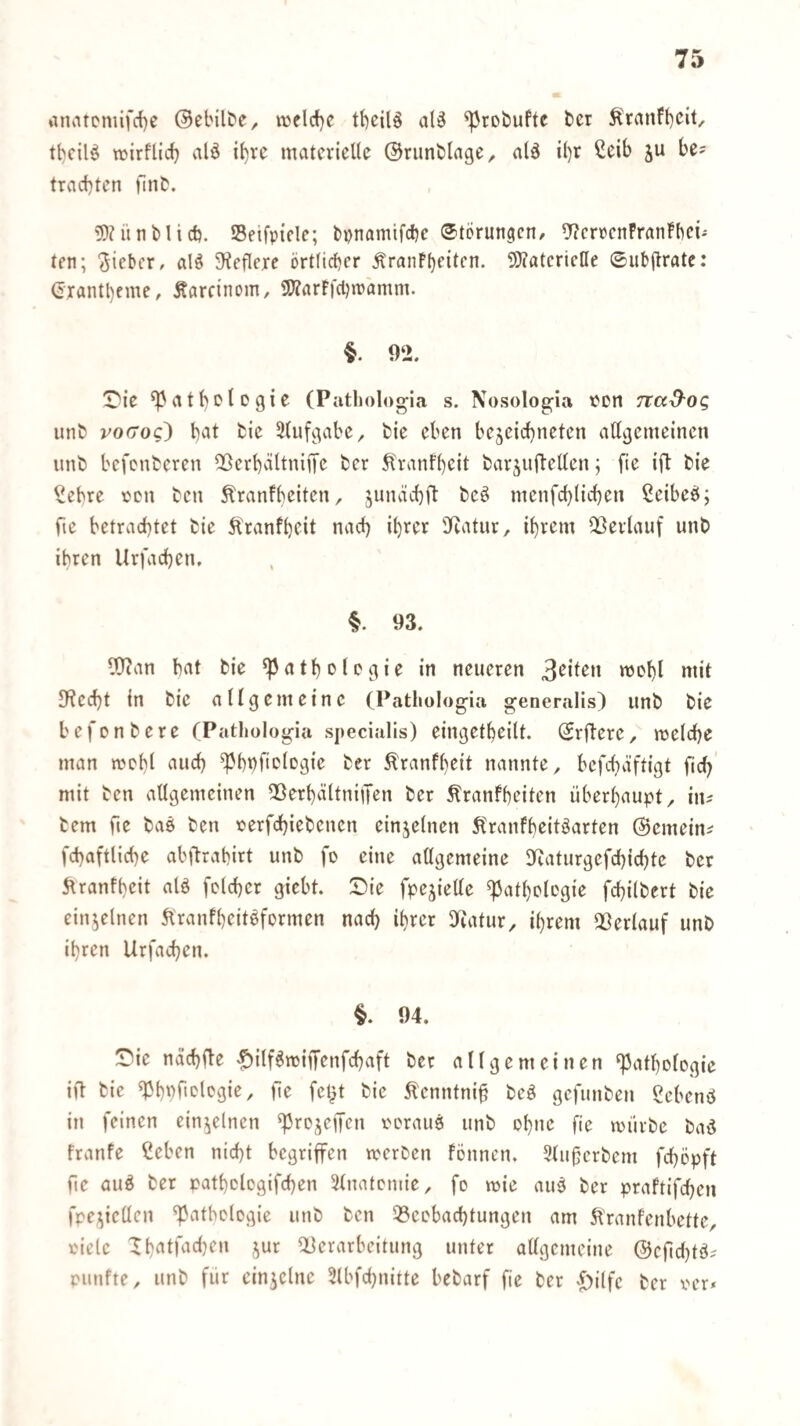 anatcmifrf)e ©ebilt'e, tt3flcf)C tbcilö al3 ^roöuftc t>er 5(ranFt)cit, wirflid} alö i()re materielle ©rimblage^ ald il)r ßeib ju be? trachten fint. 5)?lint)lieb. Seifpicle; bpnamifebe Storungen/ 5?crocnFranFbei^ ten; lieber, al^ 3teflere örtlicher ÄranPhfilen. ÜÖcatcrietle ©ubftrate: (ixantheme/ Äarcinom, 9)?arF|'cljn>amm. §. 92. IDie ^athoioQi^ (Pathologia s. Nosolog;ia ton nad'0(; unb vo(Toc) hat feie Uluf^^rbe, fcie eben bejeichneten all^enieinen unb befonberen QSerhältniiTc ber ^'ranfheit barjuftellen; fie ift bie ?ebre cen ben ^ranfbeiten, jundch9 beö menfchlichen ßeibeö; fie betrachtet bie Ä'ranfheit nach ihrci^ 9iatur, ihrem Oberlauf unb ihren Urfachen, §. 93. Wan hat bie Pathologie in neueren »lil 9?ed)t in bie allgemeine (Pathologia generalis) unb bie befonbere (Pathologia specialis) eingetheilt. Srflere/ roelche man mohl auch Phbfi^logie ber ^ranfheit nannte, befchäftigt ficb mit ben allgemeinen 5[)erhältniiTen ber Äranfheiten überhaupt, in^ bem fte baö ben oerfchiebenen einzelnen ^Iranfheitöarten ©emein^ fchaftliche abftrahirt unb fo eine aögemeine Dcaturgefchichte ber 5tranfhcit alä fclcher giebt. Sie fpejieüe Pathologie fchilbert bie einjelnen 5lranfheitöformen nach ihrer 9iatur, ihrem QÖerlauf unb ihren Urfachen. §. 94. Sie nächfle «^ilf^miffenfchaft ber allgemeinen Pathologie ift bie Phpftologie, fte fcl)t bie ^enntni§ beö gefunben gebenö in feinen einzelnen projeffen oorauö unb ohne fie mürbe ba^ franfe Ceben nicht begriffen werben fönnen. 9lu§erbem fchöpft fte auö ber pathologifchen 3lnatcniie, fo wie auö ber praftifchen fpci^icllen Pathologie unb ben 33eobachtungen am 5l'ranfenbette, oiele QDerarbeitung unter allgemeine @cficl)tö^ piinfte, unb für einzelne 3lbfchnitte bebarf fie ber ^^ilfc ber oer*