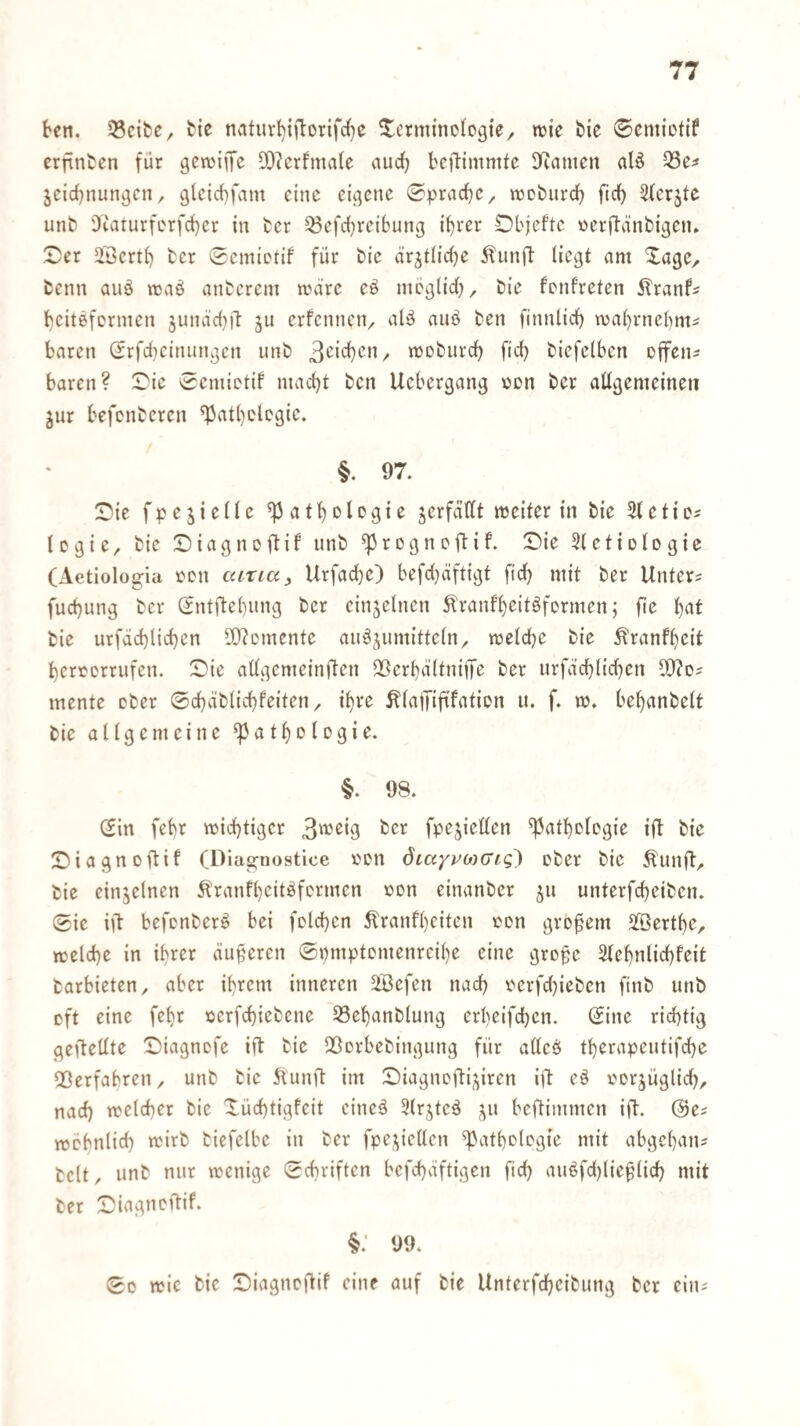 ben. jBcifce, tie naturI){jborifc{)c ^^crmmologte^ njie bie ©cmiotif erfinden für gcwijTc ODIerfmale auef) beftimmte Diamcn al^ Q3e^ jcicbnun^cn, glctcbfam eine eii]cnc 0pracb‘^/ njobiircb ftcb ^(erjte unb 'Jiaturferfcbcr in fcer ^efebreibung ihrer Dbjefte oerftänbigeiu X)er 2Bcrtb ber 0emiDtif für bic ärjtiic()e ^unft liegt am Xagc, benn auö maä anberem mviirc eö mbglid)^ bie fenfreten 5lranfs beitöfermen jutuid))! ju erfennciv ben finnlicb wa()rnebmi baren Srfebeinnngen unb «Jobiircb fid) biefelben offene baren? 0ic 0cmictif macht ben Uebergang nen ber aügemeineii jur befenberen ^athdegie. §. 97. Sie fpejieile Pathologie jerfdttt weiter in bie 31 etia Icgie, bie Siagnoftif unb progneftif. Sie 3tetiDlDgie (Aetiologia iwn ccttia, Urfache) befd)äftigt (ich mit ber Untere fuchung ber (Sntftehnng ber einzelnen Slranfheitöformen; fie h<il bie urfächlichen 5D3cmente an^^umitteln/ welche bie ^ranfheit herterrufen. Sie allgemeinften 25crhä(tnijTe ber urfdchlichen 5!}?ds mente ober 0chäblichfeiten ^ ihre ^latjift'faticn u. f. w, behanbelt bie allgemeine Pathologie. §. 98. Sin fehr wichtiger 3'^'oig ber fpejiellen Pathologie ift bie Siagnoftif (Dias;nostice oon dtaypo^cjiq^ ober bie Äunft^ bie einzelnen ^ranfheitöformen oon einanber ju unterfcheiben. 0ie ift befonberö bei folchen ^ranfheiten oon großem SBerthe, welche in ihrer äußeren 0pmptomenreihe eine gro§e Slehnlichfeit barbieten, aber ihrem inneren 2Befen nach oerfdjiebcn finb unb oft eine fehr oerfchiebene 33ehanbtung erheifchen. 0ine richtig geftellte Siagnofe ift bie Qßorbebingung für alleö therapeutifche fBerfabren, unb bie 5lunft im Siagnofti;^iren ift eö oorjüglich, nad) welcher bie Xüchtigfeit cineä 3lrjteä ju beftimmen ijT:. ©e? wcbnlid) wirb biefelbe in ber fpej^icllcn Pathologie mit abgehaiu beit, unb nur wenige 0chriften bcfchaftigen fid) auöfdjlie^dich mit ber Siagnoftif. §: 99. 00 wie bic Siagnoftif eine auf bie Unterfcheibung ber eiiu