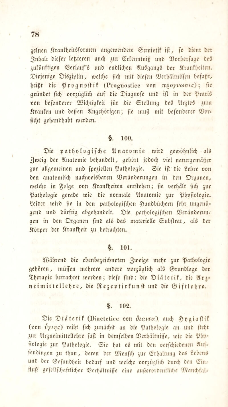 gclncn 5?ranf^citöfcrmen an^cwcnfcete <2cmictif ift, fo ticnt tcr 3nl)alt öiefcr Icl^tcren aiid() jur (Jrfenntni§ unb 5ßcr(>erfage teö ;^ufünftigen 23crlauf’ö unö enfclidjcn SUu^gangä ber 5l>anfbciten. SDiejeni^c ^Diö^iplin, vücli^c fic^ mit tiefen QÖert^ältniffe’n bef^ipt, t)ei§t bie ^ro^noibif CPi’üg’nostice »en o/vcocr<g); fic grünbet fic*^ Dorjüglid) auf bie Diagnofe unb ijb in ber ^rariä »Dn befcnberer SSid)tigfeit für bie ©teüung be^ ^trjteö jum 5branfen unb beffcn 5tnge^crigen; fie nui^ mit befcnberer ^cr? fic^t gebmibbabt merben. §. ICO. Sic patbolegifd)e 5tnatomic mirb gcmebnlicb a(^ 3wcig ber Stnatomie bebanbclt, gebert jebcd) x'iel naturgemäßer jur allgemeinen unb fpejiellen ^atbologie. ®ic ift bie ßebre ven ben anatcmifcb nadbmei^baren QÖeränberungen in ben Organen, weldje in ^elgc »cn 5branfl)eiten entfleben; fie verhalt ftd) jur ^atbelcgie gerabe wie bie normale Ulnatomie jur ^Imftolegie. Seiber mirb fie in ben patbologifdben >^anbbüd)ern febr ungenü^ genb unb bürftig abgebanbelt. Sie patbologifcben 2Öeränberuns gen in ben Organen fmb alö baö materielle 0ubftrat, alö ber Körper ber tonfl)eit ju betrachten. §. 101. 5Bäbrenb bie ebenbe^^eicbneten ^^itbclcgie gehören, müfen mehrere anbere vorjüglich alä ©runblage ber Sherapie betrachtet merben; biefc finb: bie Siätetif, bie 31 rj^ n e i m i 11 e 11 e h r e, bie e j e p t i r f u n ft unb bie @ i f 11 e h t e. §. 102. Sie Siätetif (Diaetetice von SiaiTo) auch '^Pgiuftif (von vyiric) reiht fid) junächft an bie Pathologie an unb ftebt ,Vtr 5lr5neimittcllehrc faft in bemfelben Q?crbältniiTe, mie bie fiologie ^ur Pathologie. 0ie bat cö mit ben oerfchiebencn 3luf? fenbingen ^u thun, bereu ber 5D?enfch jur Erhaltung be^ Sebeiu^ unb ber ©efunbheit bebarf unb melchc vorjüglid) burdi ben cJin.- flup gefclljd)aftlid)et ^terbältniiTe eine aiißerorbenflidK 'A\'and>fal