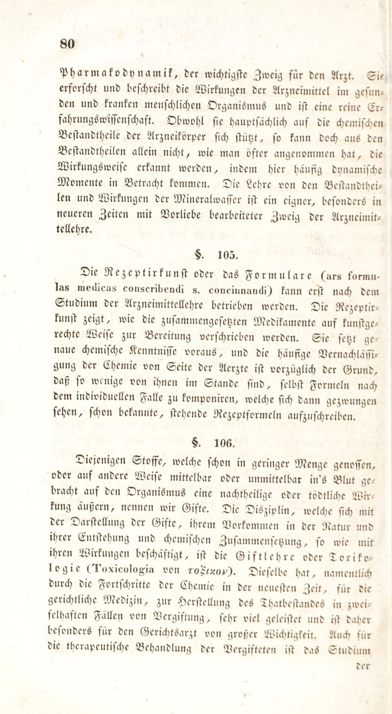 «pi)arninfübt)namiF, ^er 3wci3 für fcen Slrjt. (Ji? crfcrfd)t unb l'cfdjveibt bie 213irfuiigcn bcr 3(r,yicimitte( im ^efun^ beii unb franfen meiifcf)ticben Drj^aniömuö unb eine reine fa()rungömiiTenrc{)aft Dbwcbl fie i)auptfäc{)lid) auf bie cbemifdien S3cflanbtl)ei(e bcr 3(rjnciförper fid} il:ül5t, fo fann bcd) aiiö bcn 53efl'anbti}ei(en aUcin nid)t, mie man öfter angenommen bat, bie SBirfungömeife erfannt merben, inbem 1^kx I)äufig bi)namifd)e S[)?omcnte in 33etrad)t fommen. üjie 2ct}re oon ben ^ejlanbtöei^ len unb 3öirfungen ber ^ZineralnjajTer i)l ein eigner^ öefonbcrö in neueren 3eitcn mit QSorliebe bearbeiteter 3ioeig ber Strjneimit^ teüei)re. §. 105. Sie JKe^eptirfunjl ober baö ^ormuiarc (ars fonnu- las iiiedicas coiiscribeudi s. conciunandi) fann erO nach bem ©tubium ber Slrjneimitteaebre betrieben merben. Sie a^ejeptir^ FunO jeigt/ loie bie ^ufammengefet^ten [Ocebifamentc auf funftgcs rechte 2®eife jur 5öereitung oev)d)rieben merben. ©ie fcl3t ge^ naue d)emifd)c ÄenntniiTe oorauä, unb bie ^duftge 5ßernad}läiTi? gung ber (Ebemie oon ©eite ber SFer^te ift oor^ügtid) ber ©runb, ba^ fo wenige oon ihnen im ©tanbe )nib^ felbft Formeln nad; bem inbioibuelFen J'atFe ju fomponiren, weld)e fid) bann gezwungen feben, febon befannte, ftebenbe ^feseptformein aufjufebreiben. §. 106. Siejenigen ©toffe^ weld^c feben in geringer 0!}?engc genoffen, ober auf anbere ibeije mittelbar ober unmittelbar in’ö ^lut ge¬ bracht auf ben Srganidmuö eine naebtbeilige ober töbtlidw fung äußern, nennen wir ©ifte. Sie Siö^y’plin, weld^e flid) mit ber Sarftettung ber ©ifte, ihrem 5ßorfommen in ber lltatur unb ihrer ©ntOebung unb djemifd^cn / fo wie mit ihren äOirfungen befchdftigt, ijl bie ©iftlehre ober lorifo-' logie CToxicülogia oon Tohxoy-). ^^icfelbe hat. namentlich burd) bie ?-ortfchritte ber (Chemie in bcr neueren 3eit, für bie geiid)tlid)e 10?ebi^in, jur 'f)erOelhmg beö Sbatbeilanbeö in ^wei^ felbaften ^älFcn oon Vergiftung, fehr oiel geleiilet unb iiT baber bejonberö für bcn ©erid}töar,^t oon großer üBiduigfeit. ?(uch für bie therapeutifd}c Vehanblung bcr Vergifteten i|l baö ©iiibium ber