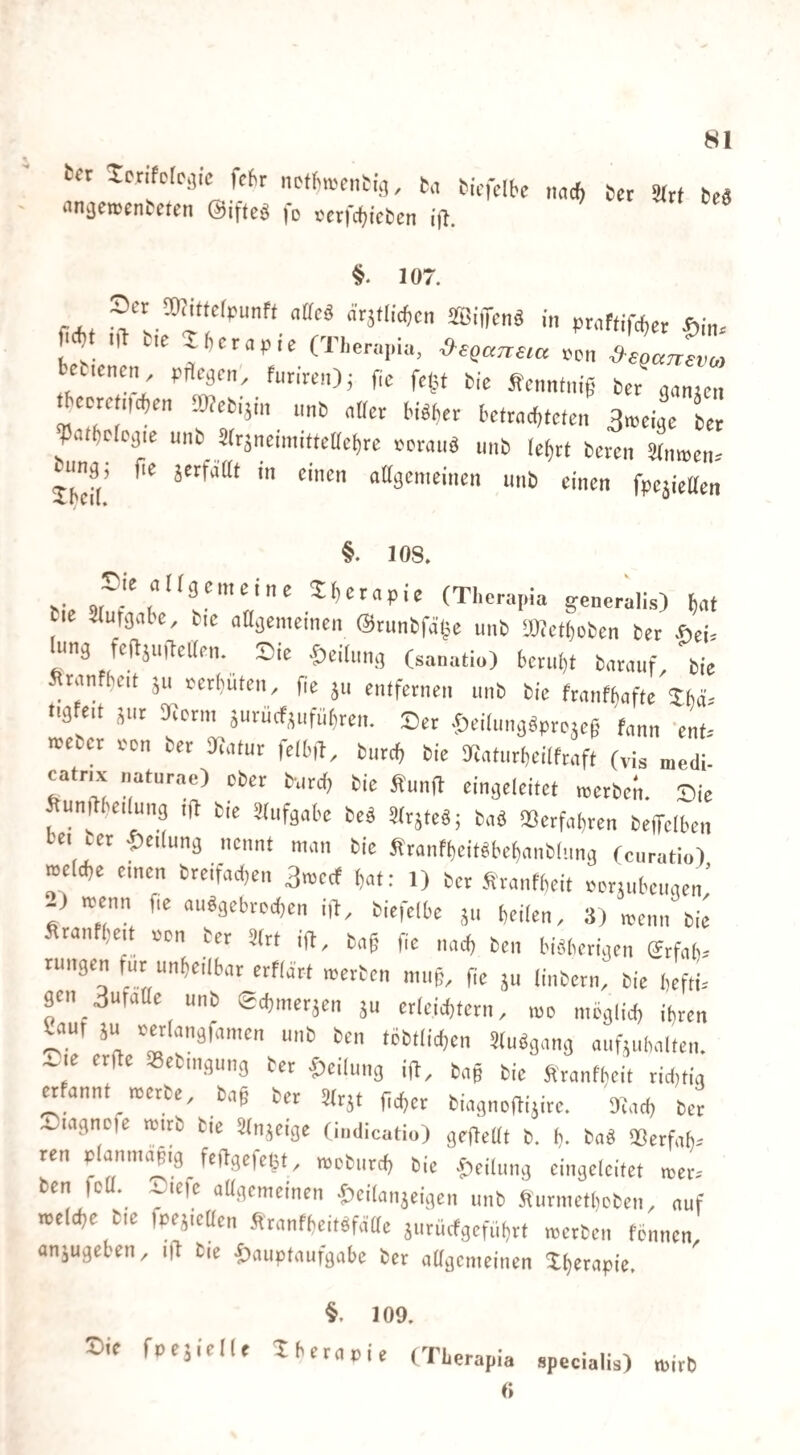 ter Sccifofcjic fc(,r ncrtn-cnCi;,, b.i bic'clbc bet ältt beä «n^emcnteten ©ifteö |d cerfc^tcfccn {fl. 10/. Set TOittelpunff aüci Ätjtlic^cn SffiiiTcnä in ptnftifchet ^)i„. m „1 bie 2(,cta,ie (Theta,,k, een ^ JZ Wticncn, prtcäcn', futiteit); fic fel^t bie ffenntnig be/ganjen ^CDtei.ichen Webijm nnb nBct biöljct bctt<ic(>tcten 3n,eigc bet ^atbdcgie unb 3(tjneimi«eUcl)te ttrauä inib Ief)tt beten aniBen-' Jbefl' «((gemeinen unb einen fpejieaen §. lOS. Sie niigenteine tfjctnpie (Theta,,ia genetalis) ^nt bie ^Utgabc, bie aagenieinen @tunbfä,5e unb TOctboben bet .öei= “ig fefljuibelien. Sie ©eiliing (sanatio) bctii()t batiiuf bie Stanfbeit ju tetbülen, fie 5,1 enlfetneii unb bie ftanfljafte Shä= tig eit jut ifiotni äurucfjiifut,tcn. Set .f)ei(iiiig«prejc§ fann 'enf.- mebet ton bet 3ia(ur (elbiT, biitcb bie 9iatutbeilftaf( (vis niedi catnx „atntae) cbet b-utd, bie Äunft eingeleitet metben. Sie Sunilbeilung ijb bie ädifgabe bed üitjteS; baä »erfahten beffclben bei tet lieilung nennt man bie fitanfbcit«bef)anb|.ing (cutatio) roelcbe einen bteifacben 3n)ccf (at; 1) bet Äranfbeit Petjiibciigen’ -) itenn fie aiiägcbtocben i|h, biefelbe jii heilen, 3( menn bie Staiifheit »en bet 3(tt ift, ba§ fie nad, ben biäbetigen etfah- Tungen fuynheilbat etflatt metben niiib. He ju liiibetii, bie hefll gen 3ufaae unb echmetjen ju etleichtctn, mo iiieglich ihren ^au, äu tetlangfanien unb ben tcbtlidjen Studgang aiifiuhalten. ~'f «ebingung bet f)eilung ift, bag bie Sranfheit tid,tig «fannt metbe, bag bet 3ttjt geget biagnogijitc. Sfad, bet a^iagncfe roitb bic Stnjeige findicatio) gefjettt b. h- bad IBcrfah-- ren p aniiu^ig feggefeljt, rocbiirch bie .fieiliing cingelcitct njets ben fett, ^lefe aagcineinen «leilaiijeigen unb Äutmetheben, auf roeldje bie fpejicaen Ätanfheitefättc äutüefgcfiihtt metben tennen, anjugehen, ild bie ftauptaufgabc bet aageinciiicn Shetapie. 109. Sie fpeäielle Xhetapie (Thetapia specialis) mitb