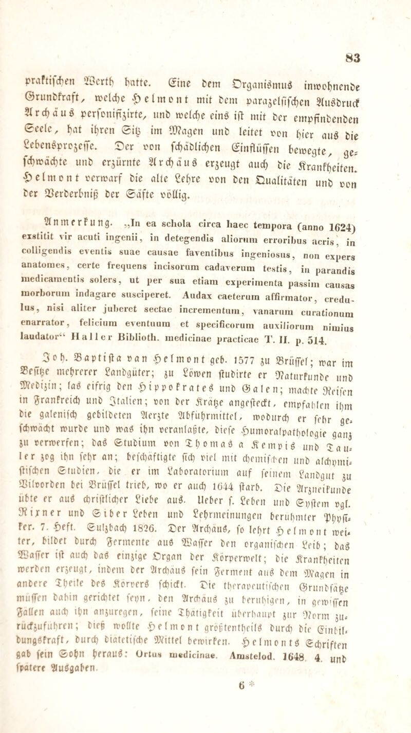 W3 praFtijdien *2Dcrt(^ batte. (Jine bem Drgani^muö imrebncnöe ©runbfraft^ ircldje ‘t^^elmont mit bem para5cl)lfcf)cn Stu^brudf 5Ird)duö perfcnifijirte, unb meicf)e cinä i|b mit ber empfinbenben 0eclc, bat ihren Sit^ im Wagen unb leitet i^on hier auö bie eeben^prejeiTc. 0)er i'cn fcbäblicben ©nflüiTen bewegte, ge. febwöebte unb erzürnte 3(rcbäuö erzeugt auch bie 5?ranfbeifen. i^elmcnt verwarf bie alte ^elne von ben Qualitäten unb von ber QÖerberbniß ber 0äfte völlig. 5lnmerFung. „In ea schola circa haec tempora (anno 1624) eistitit vir acuti ingenii, in detegendis aliorum errorihus acris'. in colligendis eventis suae causae faventibus ingeniosus, non expers anatomes, certe frequens incisorura cadaverura testis, in parandis luedicaracntis solers, ut per sua etiam experinienta passim causas luorborum indagare susciperet. Audax caeterum affirmator, credu- lus, nisi aliter juberet sectae increinentum, vanarnm curatlonum enarrator, felicium eventuura et specificorum auxiliorum nimius laudator“ Haller Biblioth. inedicinae practicae 1’. II. p. 514. 5oh. Saptijia »an .^elmont geö. 1577 su »riilfel; war im SBeft^e mehrerer ?anbgüter; jii Söwen jtubirte er a?aturfunbf unb 3)?ebi5in; faö eifrig ben .^ippoFrateö unb @alen; maittc Jfrifen in ^ranfreid) unb Italien; von brr Äräf^e angfjtecft, empfahlen i()m bie galenifd) gebilbeten ^lerjte 2ibfuhrmittel, woburd) er febr ge* fcfcwad)t würbe unb wag ihn »eranlapte, biefe ^^umoralpattwtogie ganj ju verwerfen; baö Stubium »on Xhomaö a .^empig unb 'Jau* 1er 5Dg ihn fel)r an; befd^aftigte ftd) viel mit d^emifhen unb atdipmi* ftifeben etubien, bie er im l'aboratorium auf feinem ^anbgut ju aSilporben bei »riiffel trieb, wo er and) 1644 jlarb. Die Striiieifunbe übte er auö chriftlicber ?iebe au^. Ueber f. 2eben unb epüem »gl. 3?irner unb Siberieben unb Jehrmeinungen berühmter ‘PhPÜ- Fer. 7. lieft, guljbad) 1826. Der ')lrd)auö, fo lehrt |)efment wei* ter, bilbet burch Fermente and 5Baffer ben organifchen i?eib; ba^ Gaffer ijl and) baö einjige Drgan ber Äörperwelt; bie .^ranFheiten werben erjeugt, inbem ber 2trchau^ fein germent aiiei bem iD?agen in anbere 5hn!e beö Äorrerö fehieft. Die tberapeutifchen ©ruribfä^e muffen babin gerichtet fepn« ben fMrebäu^ ju beruhigen, in gewfien Sailen aud) ihn anjuregen, feine IhatigFeit überhaupt jur Oform ju* ruefjufuhren; biep wollte -!> e 1 m o n t groftentheil^ burdi bie (Jtnbil. bungöFraft, burd) biatetifche i»titlel bewirFen. |)elmontd (Schriften gab fein 0ohn hfr«U^* Ortus medicinae. Aiustelod. 1648. 4. unb fpatere 3luögaben.