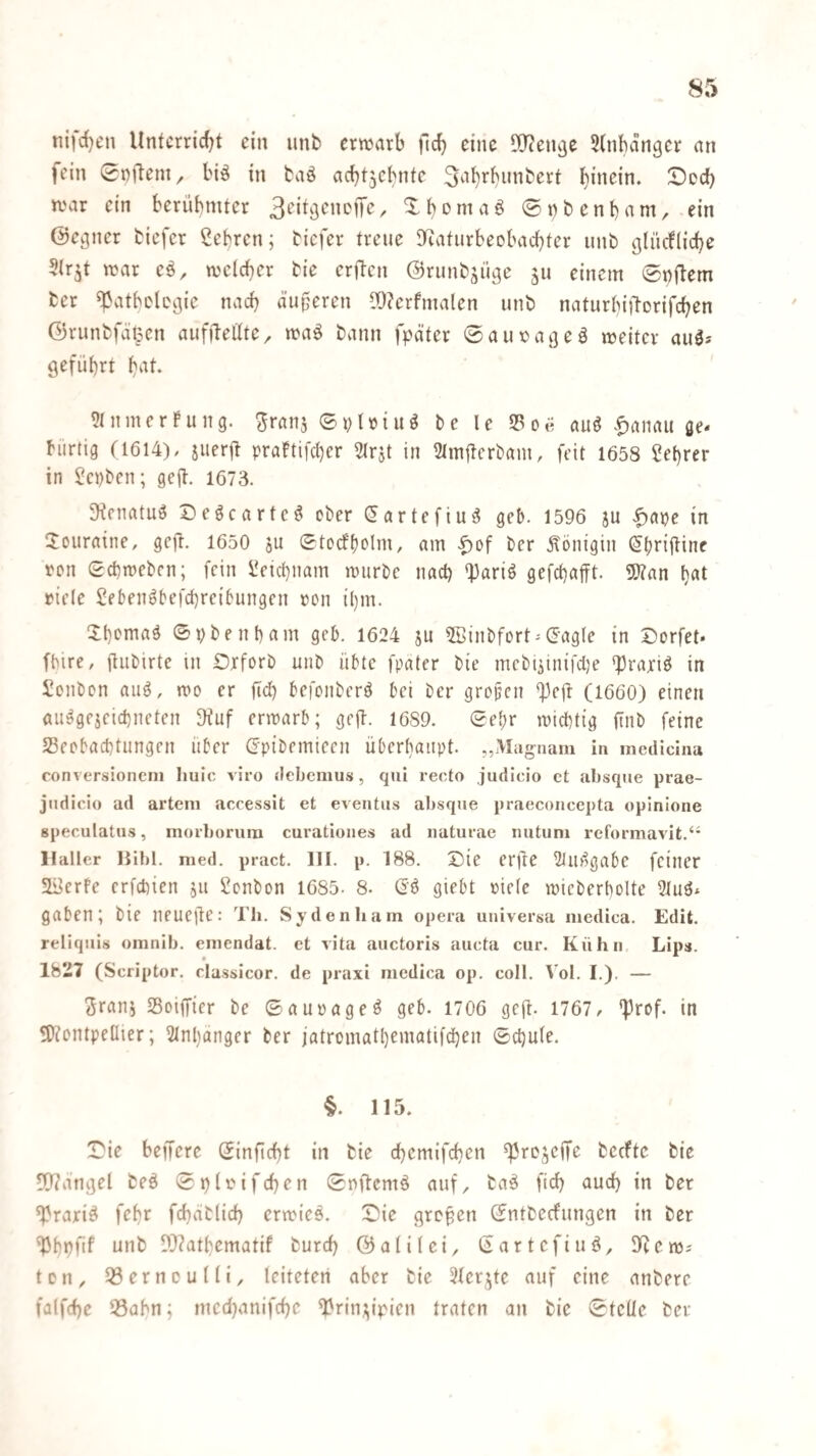 ni|c()en Unfcrricf^t ein iinb erwarb ftcb eine 90?en^e 5lnban9er an fein 0Dftem, biö in taö acbt5ebnte Sa^rbunbert hinein. Docf) war ein berübmter / X b ^ m a ö 0») b e n t) a m, - ein ©e^ner tiefer ßebren; tiefer treue S^aturbeobaebter unt glürflicbe Sir^t war eä, welcher tie erften ©runtsii^e ju einem 0t)ftem ter ^atbelcgic nach äuperen Wcrfmalen unt naturbiftorifeben ©runtfätpcn auffteüte^ waö tann fpäter ©amoa^eä weiter auä* geführt b^^l- 5(nmerfung. ^ranj ©pUtuö te le 33oe auö .^anau ße« biirtig (1614), juerft praftifeber 2lrjt in 21ni|lcrtam, feit 1658 Cebrer in Septen; gejl. 1673. ^^f^atuö Deöcarte^ cter (^artefiu^ geb. 1596 ju ^ape in Touraine, gc|l. 1650 ju Stodbolm, am |)of ter jlönigin (^briftinc ren gebweten; fein üeiebnam wurtc nach *Pariö gefebafft. 5Äan b«t rtele Seben^befebreibungen ron ihm. Xbcniaö ©ptenbam geb. 1624 ju 5ßintfort-(5agle in X)orfet« fbire, üutirte in iDxfort unt übte fpalcr tic mcti^inifclje «Praxis in Sollten auö, wo er ficb bewiiterö bei ter gropen ^eft (1660) einen fluägejeicbneten 9iuf erwarb; gejl:. 1689. ©e^r wichtig fint feine S3eobacbtungen über (xpitemieen überhaupt. „Magnam in medicina conversioncni huic viro debemus, qui recto judicio ct jibsque prae- jndicio ad arteni accessit et eventus absque praeconcepta oplnione gpeculatus, moi-borura curationes ad naturae nutuni reformavit.‘’ Hali er liibl. nied. pract. 111. p. 188. X)ie erjle 3Jiu1gabe feiner 5li5erfe erfebien jit Sonton 1685- 8. Gö giebt oiele wieterbolte gaben; tie neuefle: Th. Sydenham opera universa medica. Edit. reliqiiis omnib. eiiiendat. et vita auctoris aucta cur. Kühn. Lips. 1827 (Scriptor, classicor. de praxi medica op. coli. l'ol. I.). — <5rani Soiffier te ©auoageö geb. 1706 gejt- 1767, *Prof. in SH^ontpeQier; 31nhanger ter jatromathxnidtifcben ©cbule. §. 115. !Die belfere ©infiebt in tie d[)emifcben ^rejeffe teefte tie 9[l?angel teö ©plfifcben ©nflcmö auf, ta^ ficb auch in ter fPraxiö febr fcbatlicb erwies. 0ie gropen ©ntteefungen in ter ^bpfif unt D}?atbematif tureb ©alilci, ©artefiuö, llicw; ton, 33erncuni, leiteten aber tie 21erjte auf eine untere falfcbe 33abn; medjanifebe ^rin;^ipien traten an tie ©teile ter