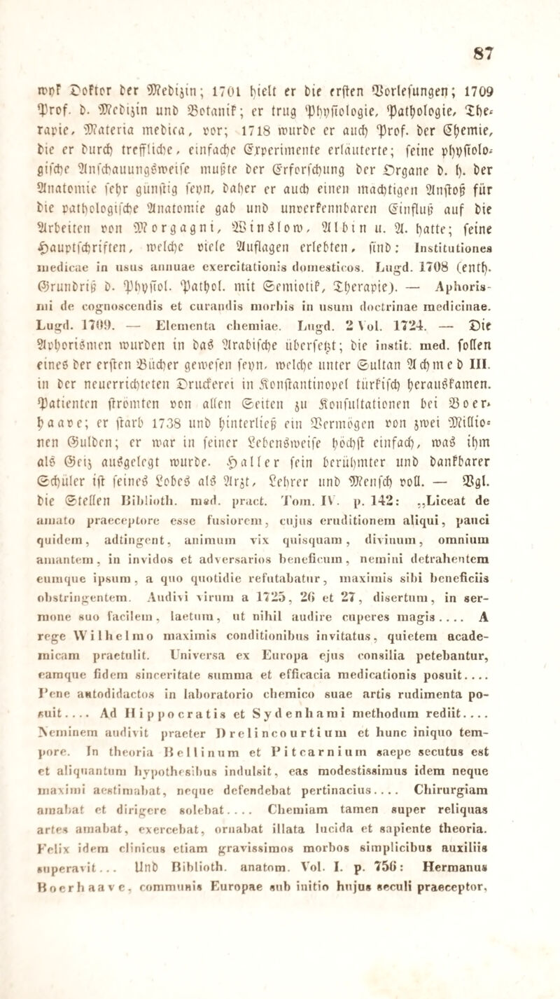 rppF Softer ^er 'üOFebi'jin; 1701 bielt er bie erften Q^ovlefungen; 1709 ‘}3rof. b. 'r?cbij{n unb SSotaniF; er trug 'Phpfiologie, 'Patljoipgie/ Xbe« rapic, '3)iateria mcbica, por; 1718 \purbc er auef) '|)rof. ber ^(jemie, bie er burd) trcfflidie, einfache Experimente erläuterte; feine p()i)jtolo.' flifd)e ^Infcbauung^’tt'eife mujjte ber Erfprfd)ung ber i:)rgane b. l). ber Stiiatcmie feljr gunftig fepn, baher er und) einen mächtigen Stnitop für bie patbclogifebe 'itnatomie gab unb unrerFennbaren Einfluii auf bie Arbeiten pcn OTorgagni, iJllbin u. 21. t)utte; feine ^auptfebriften, meicbe piete 21uflagen erlebten, finb: Institutionea uiediciie in iisus annuae exercitationis doiiiestlcos. Lugd. 1708 (entl). ©runbrt^ b. *]3bvüo(. 'Patbol. mit (SemiotiF, Xl)erapie). — Aphoris- iiii de cognoscendis et curaiidis niorhis in usuiii doctrinae raedicinae. Lugd. 1705). — Elementa cliemiae. Lugd. 2 \ ol. 1724. — Sie 2tpboriömen mürben in ba^ 2lrabifcbe überfelU; bie instit. med. foffen cineö ber erften ^öiicber gemefen fepn, mcicbe unter ©ultan 21(bmeb III. in ber neuerriebteten ^'rueferei in Äendantinopet türFifcb b^r^d^^dmen. Q)atienten ftromten Pcn alten Seiten ju Koiifultationen bei iöoer* baape; er ftarb 1738 unb t;interliep ein 3?ermögen pon jmei 20?i(lio« nen @ulben; er mar in feiner Sebenömeife böd)tl: einfad), ma^ ibm als @rij aufgelegt mürbe, .patter fein bcrüt)mtcr unb banFbarer Scbuler ifl feinet i^cbeö alö ^irjt, ?ebrer unb 2}?cnfd) potl. — 3Sgl. bie Stetten Iliblioth. ni«d. pract. Tom. IV. p. 142: „Liceat de umato praeceptore esse fusiorem, cujus eruditionein allqui, pauci quidem, adtingent, aiiimuin vix quisquam , divinum, oranium amantem, in invidos et adversarios beneficum, nemini detraheutera eumque ipsum , a quo quotidie refutabatur, maximis sibi licneficiis obstringentem. Audivi virum a 1725, 20 et 27, disertum, in ser- nione suo facilem, laetum, ut nihil audire cuperes raagis .. .. A rege Wilhelmo maximis conditionibus invitatus, quietem acade- inicam praetulit. Uni versa ex Europa ejus consilia petebantur, eamque fidem sinceritate summa et effieacia medicationis posuit.... Eene aHtodiducto.s in laboratorio chemico suae artis rudimenta po¬ suit.... Ad II ippo Gratis et Sydenharai methodum rediit.... >eminem audivit praeter I) r e 1 i n c o u r t i u m et hunc iniquo tem¬ pore. In theoria Hellinum et Eitcarnium «aepe secutus est et aliquantuni liypothesilms indulsit, eas modestissiraus idem neque inaximi aestimabat, neque defendebat pertinacius. ... Chirurgiara amaliat et dirigere solebat.... Chemiam tarnen super reliquas artes amabat, exercebat, ornaliat illata lucida et sapiente theoria. Felix idem clinicus etiam gravissimos morbos simplicibus auxilüs «uperavit... Unb Biblioth. anatom. Vol. I. p. 750: Hermanus Hoerhaave, rommuais Europae sub initio hu jus secuH praeceptor,