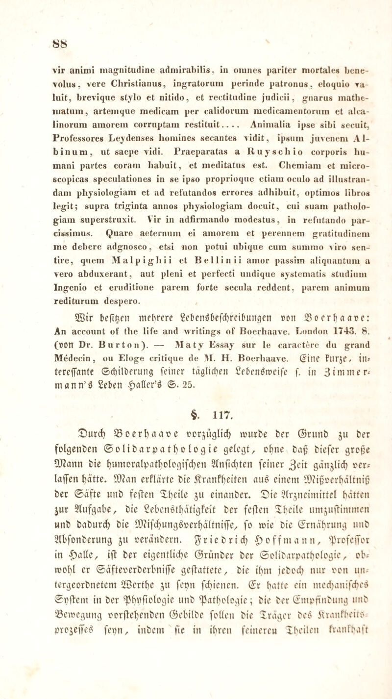 vir aniinl niagnitudine adniirahilis, in omncs pariter mortales bene- volus, vere Cliristianus, ingratoruni perinde patronus, eloquio Ta- luit, brevique stjlo et nitido, et rectitiidine judicii, gnarus inathe- niatum, artemque medicam per calidoruni medicainentorum et alca- linorura araoreiu corruptam restitnit.... Animalia ipse sibi secuit, Profcssores Leydenses honilnes secaiites vidit, ipsum juveiiem A1- binum, ut saepe \idi. Praeparatas a Ruyscliio corporis hu- mani partes coram habuit, et nieditatiis est. Cheniiani et niicro- scopicas speculationes in se ipso proprioque etiaiii ociilo ad illustran- dani physiologiani et ad refutandos errores adhibuit, optimos libros legit; supra triginta annos physiologiani docuit, cui siiani patliolo- giain superstruxit. Vir in adfirniando niodestus, in refiitando par- cissinius. Quare aeternuni ei amorem et perennein gratitiidineni me debere adgnosco, etsi non potui ubique cum suniino i iro sen- tire, quem Malpighii et Bellinii anior passim aliquantum a vero abduxerant, aut pleni et perfecti undique systematis Studium Ingenio et eruditione parem forte secula reddent, parem animum rediturum despero. 5Bir bcft^en mehrere l^ebenöhefchreihinigen von Soerhaare: An account of tbe life and ivritings of Boerhaave. London 1743. 8. (»on Dr. Bur ton). — Maty Essay sur le caractere du grand M^decin, ou Eloge critique de IM. H. Boerhaave. (5inc flirje, ilb terejTrtnte ©chilherung feiner täglichen Sehen^mcifc f. in 3immer-- mann’ö Sehen |)ancr’ö ©. 25. §. 117. !r)urd} 33ecrhciatjc ccrjüglicl) miirfce fcer ©runb ju her folgenhcn ©eliharpathetogie gelegt, chne tiefer gref^e D}?ann tie htinieralpathDlogifchen 5(nfid[)ten feiner 3cit gänjlid) i'ers laifen hätte. 9)?an erfld'rte tie ^ranfheiten nuö einem fOiift'erhältnif' ter ©äfte unt feften Xheile jti einantcr. ©ie 5(rjneimittel höitten jur 3tnfgabc, tie Seben^thdtigfeit ter feften Xbeile umjnftimmen unt taturd) tie S[)^ifchungö\?erl)d(tnijye, fo mie tic ©rndhrung nnt 3lbfonterung jti verdntern. ^rietrid) >f)effmann, 'l'vcfeiTet in >^aüe, ift ter eigentliche ©runter ter ©elitarpvUhelogie, eb-- mcbl er ©dfter'erterbniffe geftattete, tic ihm jetod) nur i'cn un-- tergeortnetem ^Berthe jn fepn fchienen. ©r batte ein medjanifebes ©pftem in ter ^hbfiotogif mtb ^atbclcgie; tie ter ©mpfintnng nnt 33emegiing rorftehenten ©ebilte feilen tie Xvdger tec^ Mvanfheire pvejeifet^ fepn, intern ftc in ihren feineren Xbeilen fianfhaft