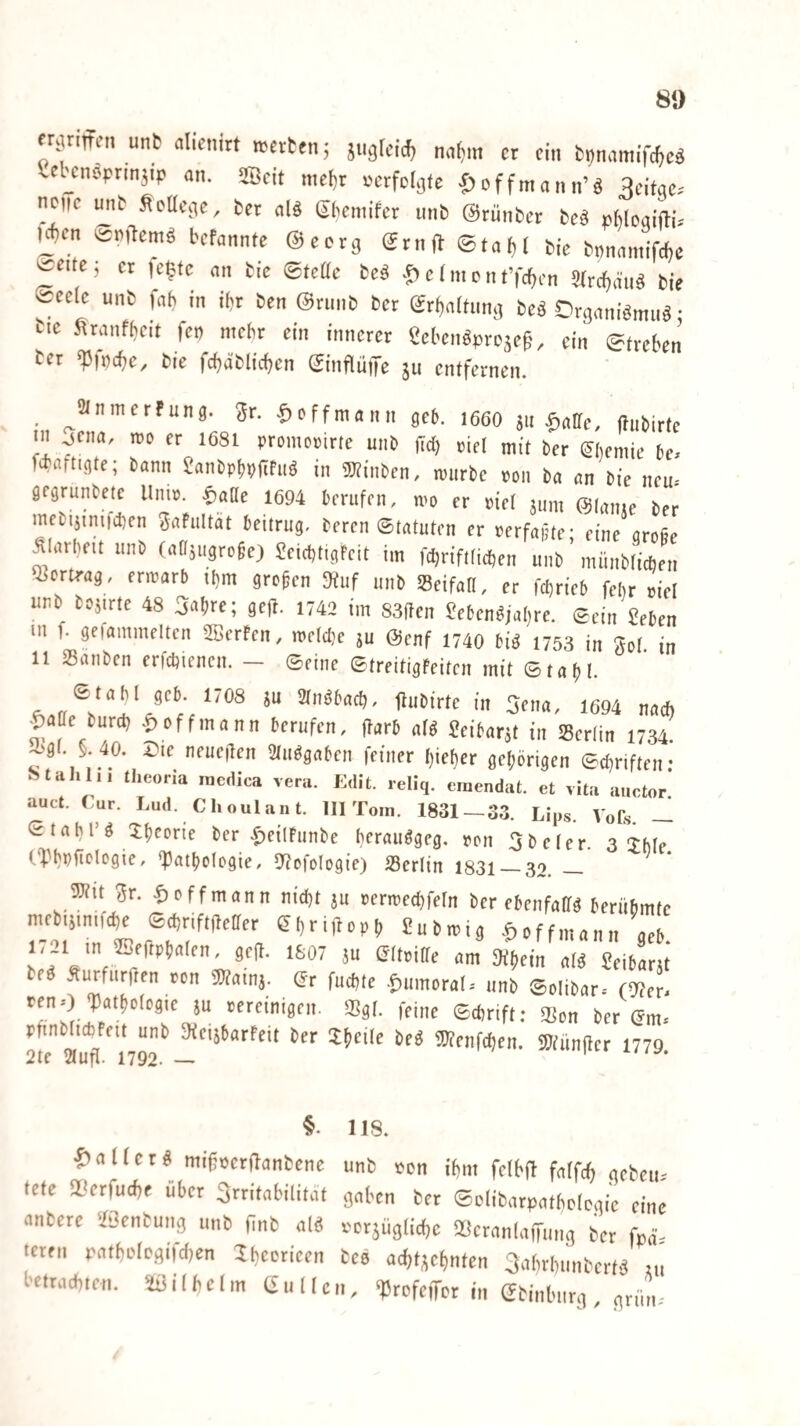 8» fnuiff«, unb alienirt n-etten; jugtci.^ n^m ct ein tnnnmift^eä Cebcnoprm^ip nn. Seit me^r i^crfcl^fe ^cffmann’ö 3dtqe. neue mib ^eücqe, fcer nlö (ibemifer unb ©rünber be^ pMoqifti,' Uten befannte ©ecrq (Jrnfb ©ta^ bie bminmifcbc er le^te an bie ©teae beö e (m o n tYrf^en STrci^äii^ bie l^eele unb fah in ibr ben @rimb ber ©rt)aitunq beö Drganiömiiö • bic ^ranfbeit fet) mehr ein innerer Sebenöpre^ep, ein ©tveben ber ^fnebe^ bie fcbäblicben ©inflüffe 511 entfernen. ^ ^iMnmerfung. ^r. fyoffmann geb. 166O ju .f)aae, ftiibirte in jena, rro er 1681 promorirte unb ftd) riet mit ber ^beniie be. fi'flftigte; bann JanbpbpITfu^ in gjtinben, ipurbe pon ba an bie neu. gegrunbete llnip. ^aUe 1694 berufen, wo er rief jum @(aiue ber mebijiniicben ^aFuItät beitrug, beren ©tatuten er perfafte- eine arofie Älarbeit unb (anjugrofe) SeicbtigFeit im febriftficben unb ’ münbiieben Q^ertrag, erwarb ihm grefen 9tuf unb SBeifaU, er febrieb febr piel unb bojirte 48 ^^bre; geft. 1742 im 83ften ^eben^jabre. ©ein geben Ul f. geiammelten 2BerFen, welche ju @enf 1740 biö 1753 in gol in 11 »anben erfcbiencn. - ©eine ©treitigfeiten mit ©tafj!. ©tabl geb. 1708 ju Stn^bacb, flubirte in 5ena, 1694 nach |)aae bureb off mann berufen, ftarb af^ Seibarjt in SSerfin 1734. -'gi. §. 40. Die neueren 2tuögaben feiner bieber gehörigen ©ebriften • Stall li, theoria racdica vera. Edit. reliq. einendat. et ,ita auctor! auct. Tur. Lud. Choulant. III Tom. 1831 — 33. Lips. VoCs. — Stahl’ö Dbforie ber ^)ei(hinbe bfrun^gcg. pon 5beler. 3 Thfe ('Yhnfielogie, *Patbologie, 9?ofolog{e) 23erlin 1831_32. _ 5Jtit gr. ^offmann nid)t ju perwed^efn ber ebenfalls berübmfe niebiiintfcbe ©ebriftdeffer ebri,lopb gubwig .^offmann aeb 1/21 in ffieftpbalen, gejl. 1807 ju (JItpiffe am Si^ein aB geibarjt beö Äurfiirften pon «Utainj. (Jr fuebte .f)umorar. unb ©olibar-- (9?er. reno 'Patbofogie ju pereinigen. 5Bg(. feine ©ebrift: $Bon ber (Jm. 2te”auTn^r 3)?enfcben. SJtüniter 1779. 118. Malier mifpcrflanbene unb Pon ibm felbfl faffcb geben. tete QOerfuebe über Irritabilität gaben ber ©clibarpatbologie eine anbere ilGenbung unb finb ald pcrjüglicbe 28cran(aiTung ber fpä' teren patbolc.gifd)en Ibeorieen bee acbt;;ebnten 3abrbunbertd tu betrachten. Wilhelm Güllen, ^rofeiTcr in ©binburg, grün.