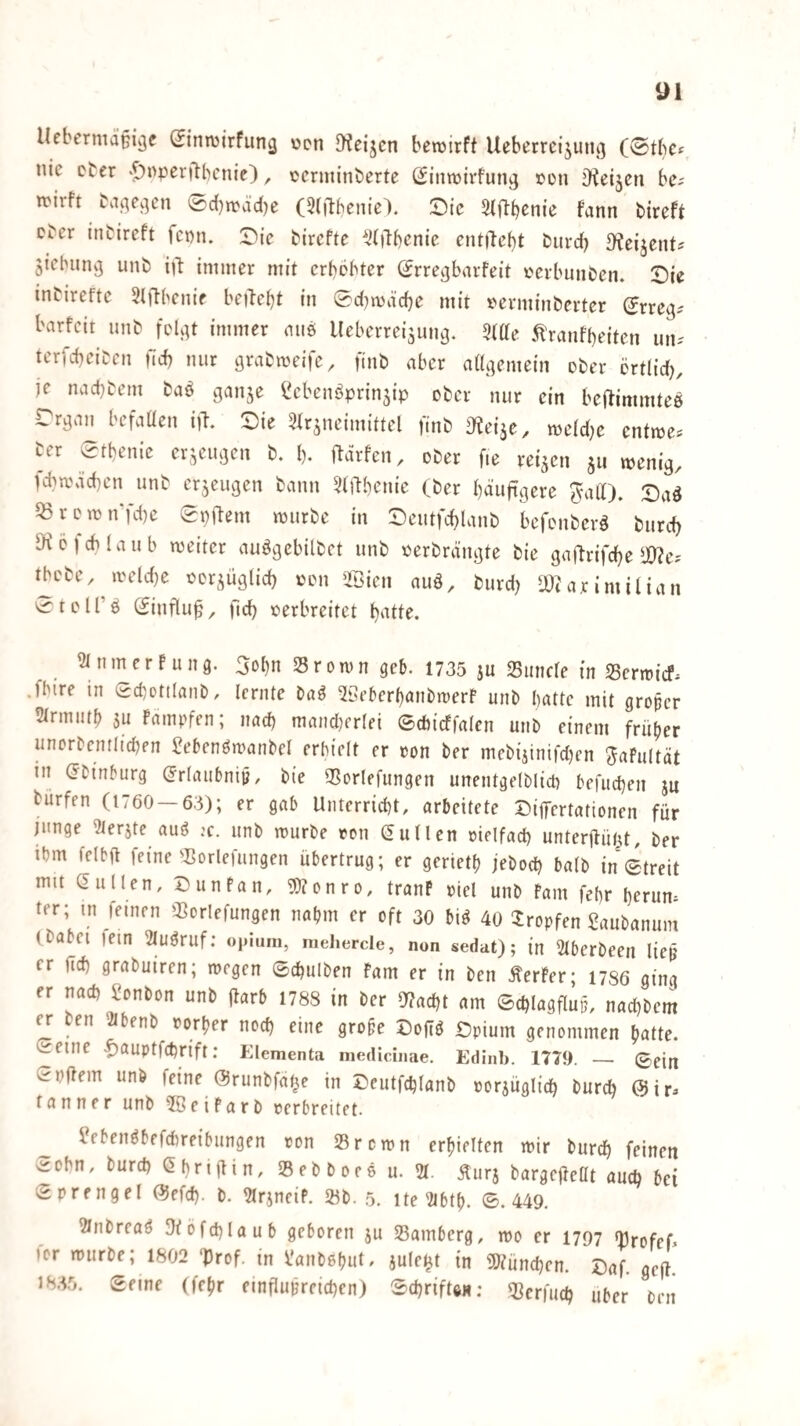 Uebermaßi^e Sinwirfung ücn !Keijen beroirft Ueberrc{5ung (0tbcf nie cter •5)oper|lbcnie), cerminberte (Sininivfun^ »on iReijcn be^ n^irft ba^e^^en 'Äc()rcäd)e (Slftbenie). !Die Siftbenic fann bireft cber inbireft fet)n. Die birefte ^^(ilbenic cntilebt burd) 3?ei5ent? ^iebunvj unb immer mit erbebter (Jrre^barfeit eerbuiiben. Die inbirefte Sljlbenie betTe^t in 0d}n)d'cbe mit eerminberter (Jrreg^ barfeit unb feU^t immer aus Ueberreiäuncj. ^ftte 5l'ranfbeiten iin-' terfebeiben fid) nur grabmeife, finb aber aUgemein cber örtlid), je naebbem baö ganje ^ebeuöprin5ip ober nur ein bej^immtee rrgau befaüen i)\ Die ^fr^neimittel finb ^^eiäe, meidje entme^ ber etbenie erzeugen b. b. ftdrfen, ober fie reifen ju wenig, fcbwacben unb cr5eugen bann 3(ilbenie (ber häufigere ^alt). Daö ^rcwn‘fd)e 0paem würbe in Deutfcblanb befenberö burd) S^cfcblaub weiter auögebilbet unb eerbrängte bie gaftrifebe 10?ej tbcbc,^weld)e ecrjüglid) een >Bien auö, burd) lÜ(arimilian vi-1 e l r ö Siufluf, ftcb eerbreitet bntte. ^inmerrung. 3obn Srown geb. 1735 ju Simcre in S5crwicf. .fbire in Sd^ottlanb, lernte ba^ ^öeberbanbwerf unb batte mit groper 5trmutb SU fampfen; nach mand}erlei ©cbicffalen unb einem früher unorbentiteben 2ebenöwanbel erhielt er eon ber mebijtnifd)en Jafultät in (Jbinburg (Jrlaubnijj, bie 3Sorlefungen unentgelblicb befueben ju burfen (1760 — 63); er gab Unterricht, arbeitete DifTertationen für junge ?lerjte auö ;c. unb würbe ton Nullen melfad) unterjlüt^t, ber ibm felbft feine')3orlefungen übertrug; er gerietb jeboeb halb in Streit mit Güllen, Dunfan, 9)?onro, tranP »lei unb Farn febr herum ter; in feinen 33orlefungen nahm er oft 30 bi^ 40 tropfen Saubanum (babei lein 3Iuöruf: oiiium, mehercle, non sedat); in 2tberbeen liep er Heb grabuiren; wegen ©cbulben Farn er in ben ÄerFer; 1786 ging er nach Bonbon unb (tarb 1788 in ber 5)?acbt am ©cblagflup, nad)bem (V ben '2ibenb »orber noch eine grofe Dofiö Dpium genommen batte. Seine -^auptfebrift; Elementa medicinae. Edinb. 1779. — ©ein Softem unb feine ©runbfat^e in Deutfcblanb »orjügli’cb bureb (Sir:, tanner unb 5ßeiFarb »erbreitet. ßebenöbefchretbungen »on Srewn erhielten wir bureb feinen Sohn, bureb Gbrigin, SSebboee u. 21. Äurj bargefteOt auch bei Sprengel (Sefd). b. 21rineif. 5Kb. 5. ite 2tbth. S. 449. 2lnbreaö 3iofcblaub geboren ju Samberg, wo er 1797 Srofef for würbe; 1802 ‘Prof, in l'anbehut, jule^t in iöiüncben. Daf. gefl! 183.5. Seme (fehr einflupreicben) SebrifUH; Serfueb über ben