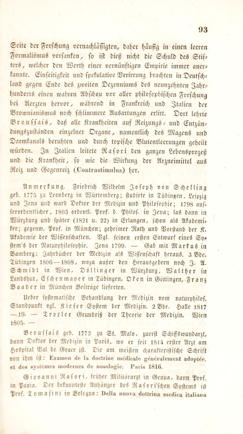 03 Seite ter ^crfcf)im9 ocrnadfjiaffigten/ t)alf)cr ^auftvj in einen teeren ^crmaliömuö oevfanfen, fo ifl bie$ nietet bic ©cl}ulb beö Stif^ tcr?^ n)eld)cr fcen 5föert^ einer vernünftigen Empirie immer nner? fanntc. (Jinfeitigfeit unfc fpcfiitativc SSerirriing bract}tcn in !Deutfct}? tvinb gegen Snbe bC'5 ^;in)eiten Sejenniumä bc^ neunzehnten Sahr^ hunbertö einen mähren 3tbfd)eii ver atter phitefephifetjen ^crfchung bei Ster^ten hervor/ mührenb in ^ranfreid} unb ^^^itien ber ^Sremnianiömiiö noch fchlimmere Stuöartiingen erlitt. iDort lehrte ^rouffaiö/ ba$ ade 5!ranfheiten auf D^eizungö^ unb (Jntzüns bungi^Zuftdnben einzelner Organe / namentlich beö ^D^agenö unb OarmfanaU beruhten unb burd) topifdje QSlutentleerungen geheilt mürben. 3» leitete S^afori ben ganzen Seben^proze^ unb bie ^ranfheit/ fo mie bie äBirfung ber Slrzneimittel auö D?eiz unb ©egenreiz CCoutrasthimlus) her. 5tnmerfung. ^riebrich ^Bilbelm 3ofeph ©cheHing geh. 1775 Z'-t Seenberg in 2Sürteinbcrg; ü«birte in Tübingen, Scipzig unb 5cna unb marb 5)oftor ber 9J?cbizin unb 'Phdefophie; 1798 auf* ferorbentlicher, 1803 orbentl. ^{)ref. b. *}3l)ilof. in Sen«; lass bann in SBurzburg unb fpäter (1821 u. 22) in (Erlangen, fchon al^ SlFabemi» fer; gegenm. ‘JJrof. in 5}?ünchen; geheimer 9tath unb QSorüanb ber Ä. Slfabemie ber ^iffenfehaften. 3Sgt. feinen erften (5ntmurf eineö ©p* jtem’g ber 5(aturphitofophie. 3ena 1799. — '@ab mit 50?arfuö in Samberg: Ijahrbücher ber iS?cbizin aig ®i(Tenfchaft herauf. 3 Sbe. Tübingen 1806 — 1808/ mozu auf er ben |)erau6gebern nod) 3. 2(. ©chmibt in ^öien. Solling er in ^Bürzburg, SBalther in Sanb^hiit, <5fchenmaper in ‘Tübingen/ Ofen in ©ottingen/.granz Saab er in üDtünchen Seitrage lieferten. lieber fpjlematifche Sehanblung ber ^?cbtzin vom naturphilof. ©tanbpunft »gl. tiefer ©pflem ber '®?ebizin. 2 Sbe. |)alle 1817 —19- — Xrerler ©runbrif ber Ühs^i^eie ber Webizin. SBien 1805. — Srouffai^ geb. 1772 zu ®t. 5)?al0/ zuerü ©d)iff3munbarzt, bann Softor ber g}?ebizin in 'llariö, mo er feit 1814 erftcr 21rzt am .^oöpital Sal be ©race ift. Sie am meifien d}arafteriüifche ©chrift von ihni iu • Kxamen de la doctrine nicdicale gencraleiiient adoptee. et des systenies modernes de iiosologie. Paris 1810. ©lovanni JHafori, früher 9;?ilitararzt in ©enua, bann *Drof. in 'Paria. Ser befannteftc 21nhänger be^ JiKafori’fchen ©pjlemö iü •prof. Xomafini in Solcgna: IJella miova dottrina mcdica italiana