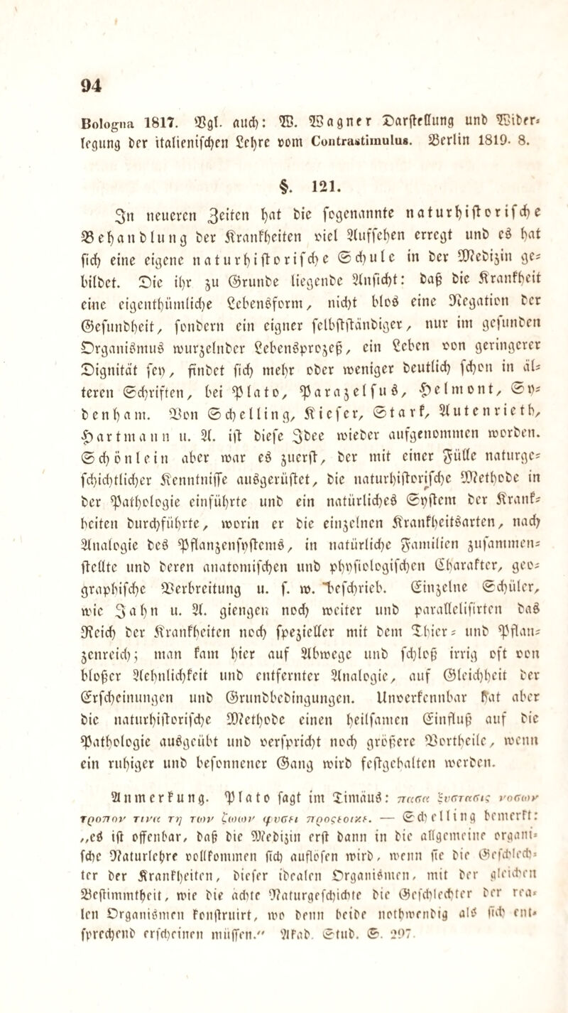 Bologna 1817. niid); ®. ©agnfr J)arjlf(rung unb tegung tcr italienifc^cn Scl)rc »om Contrastimulu*. 23erlin 1819. 8. §. 121. 3n neueren 3eiten l}at feie fogenannte naturt)iflcrifc^e 53e^anblung bei* 5Tranf()eiten imcI 3(uffet)en erregt unb eö l)at fic() eine eigene naturt)iil:orifc{>e 0d()utc in ber 9)?ebi5in ge^ bilbet. Sie il)r ju @runbe liegenbe ^tnfidl)!: ba^ bie Äranfi)eit eine eigcnti)üinlid)e Sebenöferm, nid)t blcö eine DRegaticn ber ©efunbbeit, fonbern ein eigner felbftilänbigcr, nur im gejunben Drganiömuö murjelnber ^ebenöpre^ep, ein ^eben ton geringerer Signitdt fen, finbet fid) mehr ober weniger beutlid) [eben in iiU teren (Schriften, bei ^(ato, ^arajelfuö, .^elmont, 0iv benb^^m. 28on ©cbelling, tiefer, ©ta rf, 5tutenrictb, |)artmann u. 3(. ijl biefe reieber aufgenommen merben. ©ebenlein aber mar eö pueril, ber mit einer ^ülle naturge^ fcbid}tlid)er ÄenntnijTe auögerüftet, bie naturbiftcidfcbc 59?etbebe in ber ^atbclegie einfübrte unb ein natürlicbeö ©pftem ber i^ranf- beiten burebfübrte, merin er bie einjelnen Äranfbeit^arten, nach älnalcgie beö ^flanjenfnfteme, in natürliche ^-amilien jufammen= ftellte unb beren anatomifeben unb pbbfi'.'lc'öifcbf» (^barafter, gec^ grapbifebe Verbreitung u. f. m. Imfcbrieb. ©injclne ©cbüler, mie 3ab” ”• -b gifngen noch weiter unb parallelifirten ba§ 3^eicb ber 5lranfbeiten neeb fpe5ieller mit bem Sbicr? nnb ^Hlaiis jenreid); man fam bie’f Slbmege unb fd)Ie§ irrig oft eon bloßer 5(cbnlid)feit unb entfernter Slnalcgie, auf @leid}bcit ber ©rfebeinungen unb ©runbbebingungen. Uneerfennbar t^at aber bie naturbil^orifcbe DD?etbobe einen ©influf^ auf bie ^atbolegie auögeübt unb rierfpridjt ned) grefere Vertbeile, wenn ein ruhiger unb befennener @ang wirb feftgebalten werben. SlnmerFung. ^lato fagt im Jimäu^: vTana 'SvaTaem; vocMy TQoTinv Tivic TI] TOiv CoHo/' (fvcfi 71 Qogtoty.f-. — ©ciM'llnig bfinerFt: /,cö ijt offenbar, ba^ bie 5)?ebisin erjt bann in bie aKgcmcinf organi» febe 9?atur(cbre ocKFommen ftcb auftofen wirb, wenn fte bie ©rfitlecb» 1er ber ÄranFbi’i”’” / biefer ibealen Srganiömen, mit ber gleicben Söeftimmtbeit, wie bie ddne 9?aturgefd)ichte bie ©efcblecbter ber rea» len Srganiömen Fenüruirt, wo benn beibe notbwenbig alv< nd' ent* fpreebenb erfd)einen muffen. 'JJFab. ©tiib. ©. i?97.