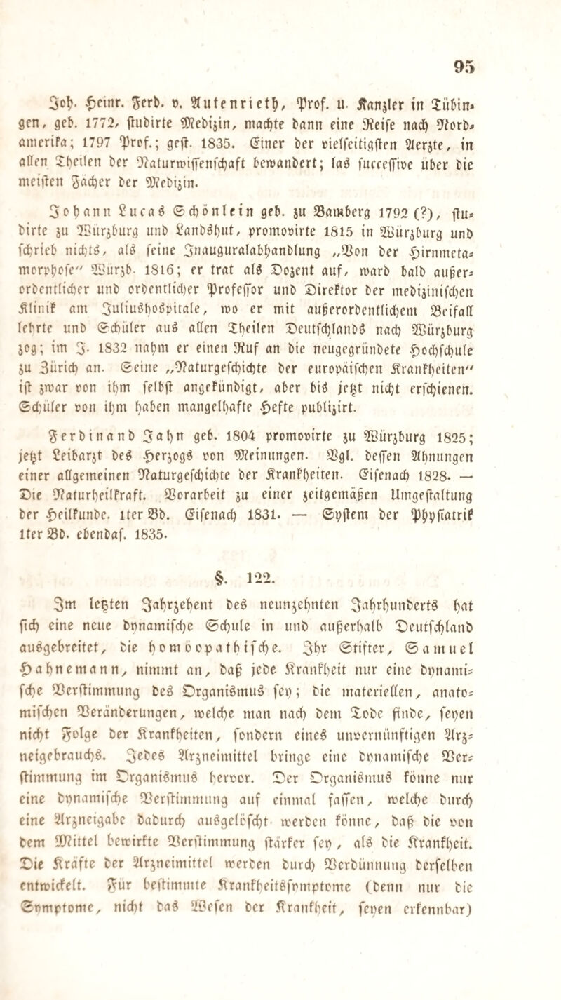 gen, geb. 1772, Out>irte !0?eb{jin, machte bann eine iKcife nad^ ^J^orb- ömeriFa; 1797 'prof.; gejl. 1835. ©iner ber »ielfeitigjten Slerjte, in aßen Xhetlen ber 9(aturn?iffenfd)aft bewanbert; laö fiicccffioe über bic meinen Sad)er ber ^^icbijin. Sobann 5ucn^ ©cbönlein gcb. ju 25flmberg 1792 (?), jtu* birtc JU 21>ür5burg unb i*anböl)ut, promorirte 1815 in ffiürjburg unb febrieb nichts, al^ feine Snauguralnbbnnblung „SSon ber .^irnmela- mcrpbrfe 55ür5b. 1816; er trat alg r'ojent auf, marb balb auper^ orbentlicber unb orbentlicl)er 'profejfor unb SireFtor ber mebi3inifct)en ^liniF am 3uliu^b'^^pif^^^^ ^ ff niit auberorbentlicbem Seifaß lehrte unb ^cbüler auö aßen ^b^Üfn Deutfebtanbö nach 5Bürjburg jeg; im 3. 1832 nahm er einen 9?uf an bie neugegrünbete ^oebfebufe JU Surid) an. (Seine „^^aturgefebiebte ber europäifeben ÄranFbeiten' ijl jmar ron ibm felbjF angcFünbigt, aber biö je^t nicht erfebienen. Sebuter ron ibm höben mangelhafte .^efte publijirt. Serbinanb 3öhn ß^b. 1804 promom’rte ju 5Bürjburg 1825; jei^t Seibarjt beß -^erjogß ron “iB^einungen. 33gl. befTen 2thmtngen einer aßgemeinen 5'?aturgefcbid)te ber ÄranFheiten. difenaeb 1828. — Die 9?aturheilFraft. SSorarbeit ju einer jeitgemäjjen Umgeftaltung ber |)eiIFunbe. iter 23b. (Jifenacb 1831. — (Svjlcm ber ^bPfiölri^ lter23b. ebenbaf. 1835. §. 122. 3m Icßtcn 3öbrjebent be^ neunjebnten S^hi^^unbcrtß b^t ficb eine neue bpnamifdje 0cbule in unb au^erbalb Dcutfcblanb auögebreitet, bie b^möopatbifebe. 3br Stifter, ©amuel |)abnemann, nimmt an, baf jebe 5?ranfheit nur eine bpnami? fch^ ^erflimmung beß Drganiömuö fep; bie materieUen, anatc? mifchen 5ßeränberungen, welche man nach bem Xobe ftnbe, fepen nicht ^0^9^ ber Äranfbeiten, fenbern eineß unvernünftigen 2(rj5 neigebrauchß. 3^beö Slrjneimittel bringe eine bmiamifche 2Ser? flimmung im Drganißmuö bervor. Der Drgani^muß Fenne nur eine bpnamifche QSerftimmung auf einmal faffen, welche burch eine 2irjneigabe baburch auögelefcht werben Fenne, ba§ bie ven bem 5)?ittel bewirfte Q^erftimmung ftdrfer fep, alö bie 5tranFheit. Die flrafte ber 2Frjneimittel werben burd) QSerbiinnung berfelben entwicFelt. 5^ur beftimmte 5tranfbeit6fmnpteme (beim nur bie Symptome, nicht baß 'iOefen ber 5lranfbeit, fepen erfennbar)